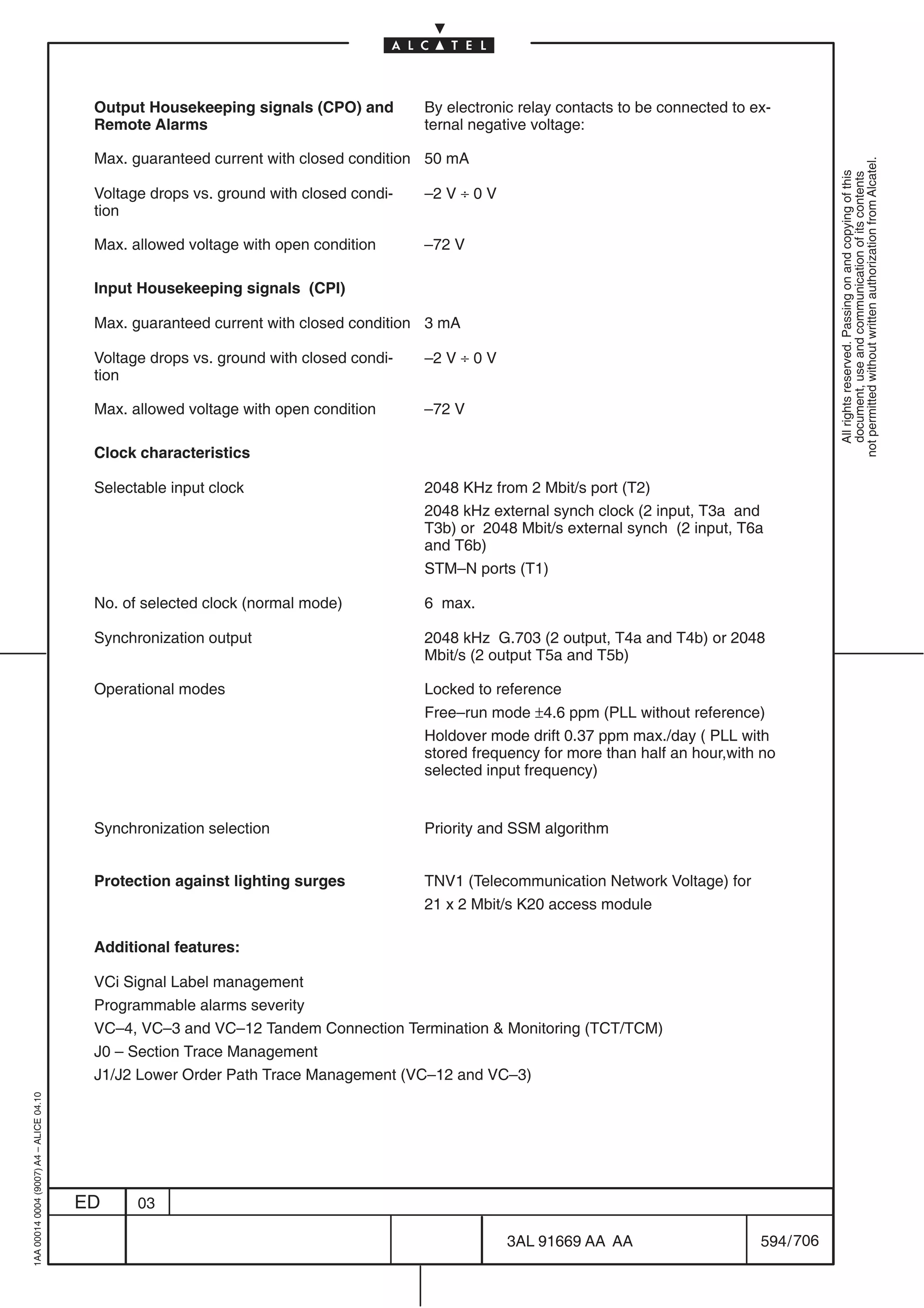 Output Housekeeping signals (CPO) and         By electronic relay contacts to be connected to ex-
                                          Remote Alarms                                 ternal negative voltage:

                                          Max. guaranteed current with closed condition 50 mA




                                                                                                                                                     not permitted without written authorization from Alcatel.
                                                                                                                                                       All rights reserved. Passing on and copying of this
                                                                                                                                                       document, use and communication of its contents
                                          Voltage drops vs. ground with closed condi-   –2 V ÷ 0 V
                                          tion

                                          Max. allowed voltage with open condition      –72 V

                                          Input Housekeeping signals (CPI)

                                          Max. guaranteed current with closed condition 3 mA

                                          Voltage drops vs. ground with closed condi-   –2 V ÷ 0 V
                                          tion

                                          Max. allowed voltage with open condition      –72 V

                                          Clock characteristics

                                          Selectable input clock                        2048 KHz from 2 Mbit/s port (T2)
                                                                                        2048 kHz external synch clock (2 input, T3a and
                                                                                        T3b) or 2048 Mbit/s external synch (2 input, T6a
                                                                                        and T6b)
                                                                                        STM–N ports (T1)

                                          No. of selected clock (normal mode)           6 max.

                                          Synchronization output                        2048 kHz G.703 (2 output, T4a and T4b) or 2048
                                                                                        Mbit/s (2 output T5a and T5b)

                                          Operational modes                             Locked to reference
                                                                                        Free–run mode ±4.6 ppm (PLL without reference)
                                                                                        Holdover mode drift 0.37 ppm max./day ( PLL with
                                                                                        stored frequency for more than half an hour,with no
                                                                                        selected input frequency)


                                          Synchronization selection                     Priority and SSM algorithm


                                          Protection against lighting surges            TNV1 (Telecommunication Network Voltage) for
                                                                                        21 x 2 Mbit/s K20 access module

                                          Additional features:

                                          VCi Signal Label management
                                          Programmable alarms severity
                                          VC–4, VC–3 and VC–12 Tandem Connection Termination  Monitoring (TCT/TCM)
                                          J0 – Section Trace Management
                                          J1/J2 Lower Order Path Trace Management (VC–12 and VC–3)
1AA 00014 0004 (9007) A4 – ALICE 04.10




                                         ED     03

                                                                                                     3AL 91669 AA AA                     594 / 706


                                                                                                                 706
 