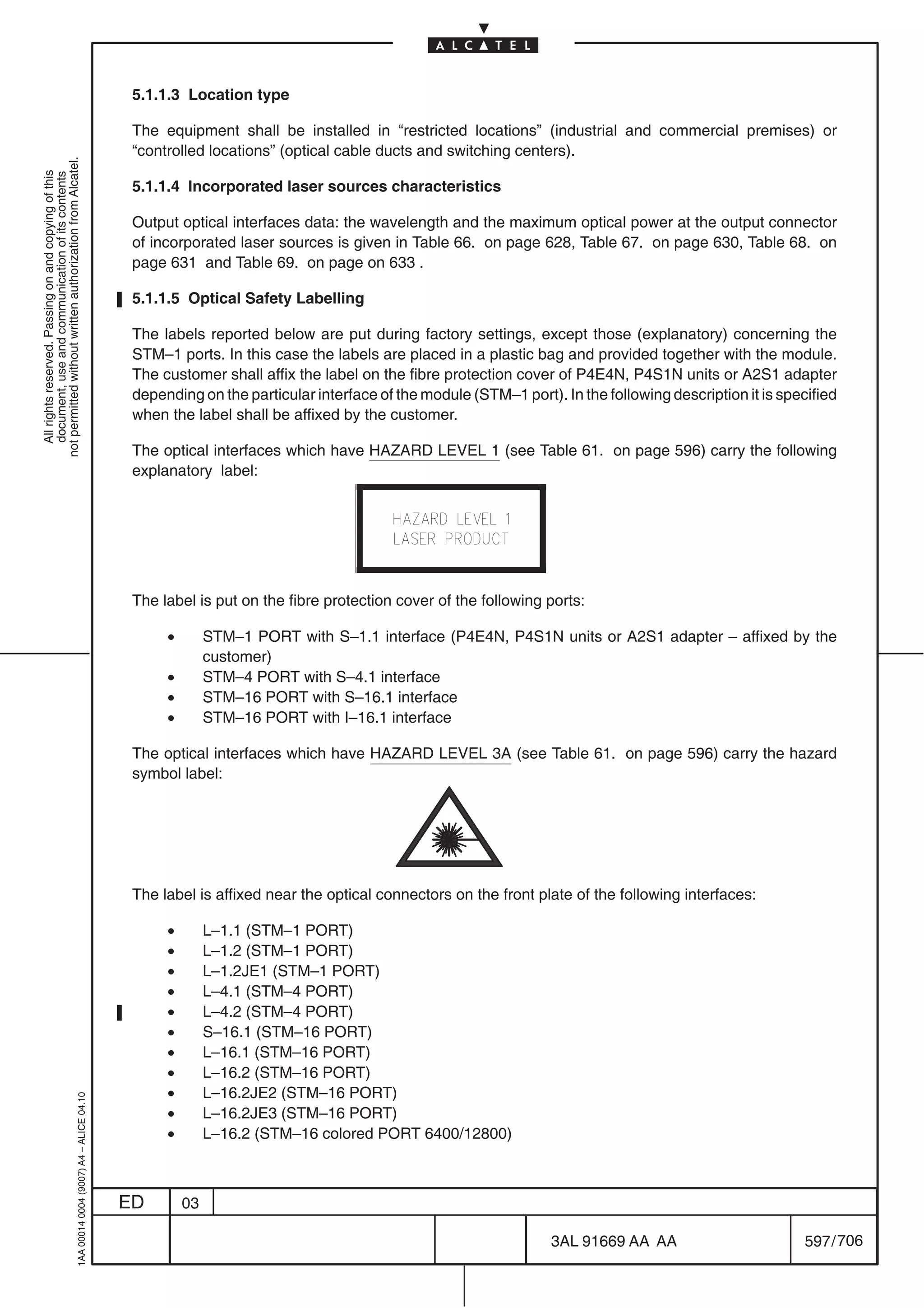 5.1.1.3 Location type

                                                                                            The equipment shall be installed in “restricted locations” (industrial and commercial premises) or
                                                                                            “controlled locations” (optical cable ducts and switching centers).
not permitted without written authorization from Alcatel.
  All rights reserved. Passing on and copying of this
  document, use and communication of its contents




                                                                                            5.1.1.4 Incorporated laser sources characteristics

                                                                                            Output optical interfaces data: the wavelength and the maximum optical power at the output connector
                                                                                            of incorporated laser sources is given in Table 66. on page 628, Table 67. on page 630, Table 68. on
                                                                                            page 631 and Table 69. on page on 633 .

                                                                                            5.1.1.5 Optical Safety Labelling

                                                                                            The labels reported below are put during factory settings, except those (explanatory) concerning the
                                                                                            STM–1 ports. In this case the labels are placed in a plastic bag and provided together with the module.
                                                                                            The customer shall affix the label on the fibre protection cover of P4E4N, P4S1N units or A2S1 adapter
                                                                                            depending on the particular interface of the module (STM–1 port). In the following description it is specified
                                                                                            when the label shall be affixed by the customer.

                                                                                            The optical interfaces which have HAZARD LEVEL 1 (see Table 61. on page 596) carry the following
                                                                                            explanatory label:




                                                                                            The label is put on the fibre protection cover of the following ports:

                                                                                                 •        STM–1 PORT with S–1.1 interface (P4E4N, P4S1N units or A2S1 adapter – affixed by the
                                                                                                          customer)
                                                                                                 •        STM–4 PORT with S–4.1 interface
                                                                                                 •        STM–16 PORT with S–16.1 interface
                                                                                                 •        STM–16 PORT with I–16.1 interface

                                                                                            The optical interfaces which have HAZARD LEVEL 3A (see Table 61. on page 596) carry the hazard
                                                                                            symbol label:




                                                                                            The label is affixed near the optical connectors on the front plate of the following interfaces:

                                                                                                 •        L–1.1 (STM–1 PORT)
                                                                                                 •        L–1.2 (STM–1 PORT)
                                                                                                 •        L–1.2JE1 (STM–1 PORT)
                                                                                                 •        L–4.1 (STM–4 PORT)
                                                                                                 •        L–4.2 (STM–4 PORT)
                                                                                                 •        S–16.1 (STM–16 PORT)
                                                                                                 •        L–16.1 (STM–16 PORT)
                                                                                                 •        L–16.2 (STM–16 PORT)
                                                                                                 •        L–16.2JE2 (STM–16 PORT)
                                                  1AA 00014 0004 (9007) A4 – ALICE 04.10




                                                                                                 •        L–16.2JE3 (STM–16 PORT)
                                                                                                 •        L–16.2 (STM–16 colored PORT 6400/12800)



                                                                                           ED        03

                                                                                                                                                             3AL 91669 AA AA                        597 / 706


                                                                                                                                                                           706
 