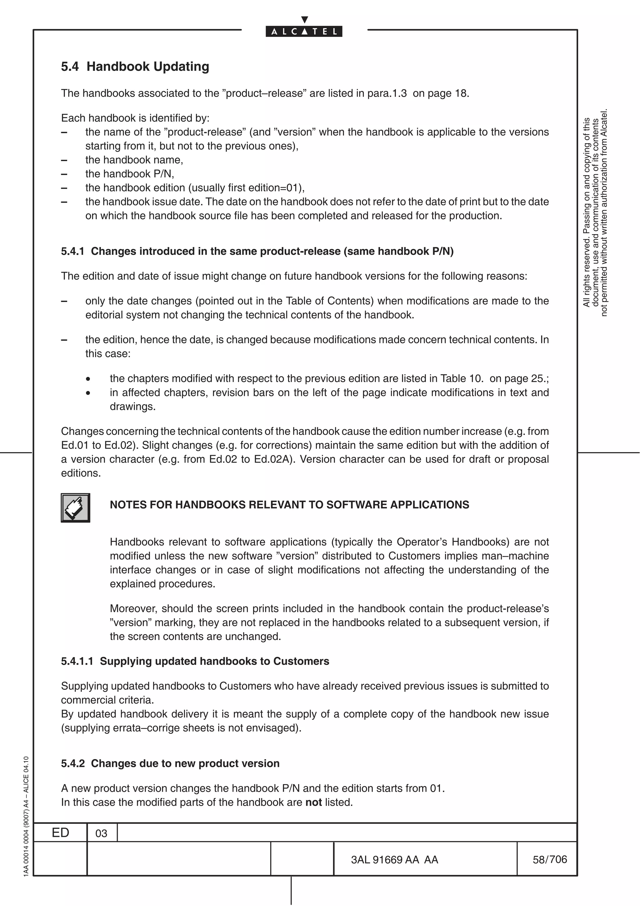 5.4 Handbook Updating

                                          The handbooks associated to the ”product–release” are listed in para.1.3 on page 18.




                                                                                                                                                              not permitted without written authorization from Alcatel.
                                          Each handbook is identified by:




                                                                                                                                                                All rights reserved. Passing on and copying of this
                                                                                                                                                                document, use and communication of its contents
                                          –   the name of the ”product-release” (and ”version” when the handbook is applicable to the versions
                                              starting from it, but not to the previous ones),
                                          –   the handbook name,
                                          –   the handbook P/N,
                                          –   the handbook edition (usually first edition=01),
                                          –   the handbook issue date. The date on the handbook does not refer to the date of print but to the date
                                              on which the handbook source file has been completed and released for the production.


                                          5.4.1 Changes introduced in the same product-release (same handbook P/N)

                                          The edition and date of issue might change on future handbook versions for the following reasons:

                                          –    only the date changes (pointed out in the Table of Contents) when modifications are made to the
                                               editorial system not changing the technical contents of the handbook.

                                          –    the edition, hence the date, is changed because modifications made concern technical contents. In
                                               this case:

                                               •        the chapters modified with respect to the previous edition are listed in Table 10. on page 25.;
                                               •        in affected chapters, revision bars on the left of the page indicate modifications in text and
                                                        drawings.

                                          Changes concerning the technical contents of the handbook cause the edition number increase (e.g. from
                                          Ed.01 to Ed.02). Slight changes (e.g. for corrections) maintain the same edition but with the addition of
                                          a version character (e.g. from Ed.02 to Ed.02A). Version character can be used for draft or proposal
                                          editions.

                                                        NOTES FOR HANDBOOKS RELEVANT TO SOFTWARE APPLICATIONS


                                                        Handbooks relevant to software applications (typically the Operator’s Handbooks) are not
                                                        modified unless the new software ”version” distributed to Customers implies man–machine
                                                        interface changes or in case of slight modifications not affecting the understanding of the
                                                        explained procedures.

                                                        Moreover, should the screen prints included in the handbook contain the product-release’s
                                                        ”version” marking, they are not replaced in the handbooks related to a subsequent version, if
                                                        the screen contents are unchanged.

                                          5.4.1.1 Supplying updated handbooks to Customers

                                          Supplying updated handbooks to Customers who have already received previous issues is submitted to
                                          commercial criteria.
                                          By updated handbook delivery it is meant the supply of a complete copy of the handbook new issue
                                          (supplying errata–corrige sheets is not envisaged).
1AA 00014 0004 (9007) A4 – ALICE 04.10




                                          5.4.2 Changes due to new product version

                                          A new product version changes the handbook P/N and the edition starts from 01.
                                          In this case the modified parts of the handbook are not listed.

                                         ED        03

                                                                                                            3AL 91669 AA AA                        58 / 706


                                                                                                                         706
 