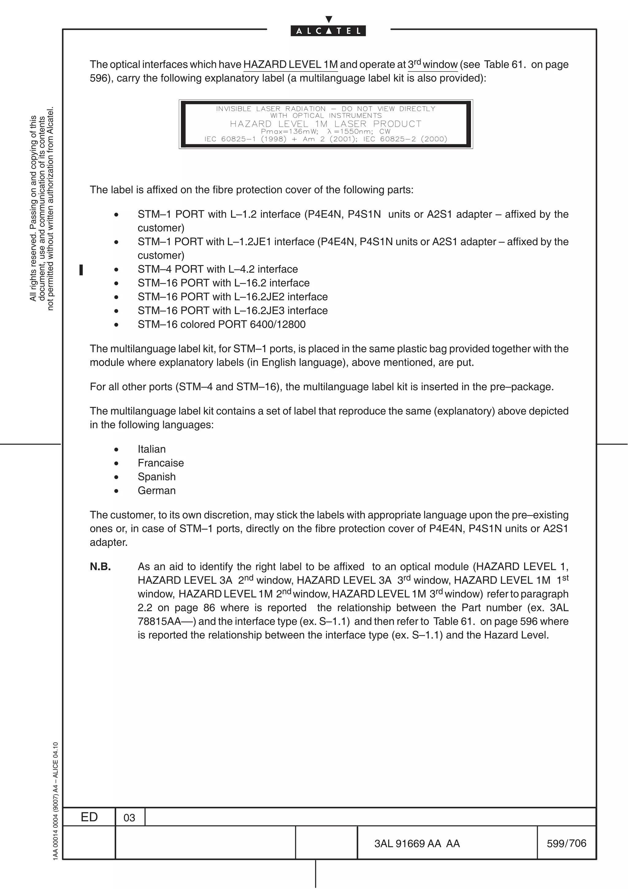 The optical interfaces which have HAZARD LEVEL 1M and operate at 3rd window (see Table 61. on page
                                                                                            596), carry the following explanatory label (a multilanguage label kit is also provided):
not permitted without written authorization from Alcatel.
  All rights reserved. Passing on and copying of this
  document, use and communication of its contents




                                                                                            The label is affixed on the fibre protection cover of the following parts:

                                                                                                   •        STM–1 PORT with L–1.2 interface (P4E4N, P4S1N units or A2S1 adapter – affixed by the
                                                                                                            customer)
                                                                                                   •        STM–1 PORT with L–1.2JE1 interface (P4E4N, P4S1N units or A2S1 adapter – affixed by the
                                                                                                            customer)
                                                                                                   •        STM–4 PORT with L–4.2 interface
                                                                                                   •        STM–16 PORT with L–16.2 interface
                                                                                                   •        STM–16 PORT with L–16.2JE2 interface
                                                                                                   •        STM–16 PORT with L–16.2JE3 interface
                                                                                                   •        STM–16 colored PORT 6400/12800

                                                                                            The multilanguage label kit, for STM–1 ports, is placed in the same plastic bag provided together with the
                                                                                            module where explanatory labels (in English language), above mentioned, are put.

                                                                                            For all other ports (STM–4 and STM–16), the multilanguage label kit is inserted in the pre–package.

                                                                                            The multilanguage label kit contains a set of label that reproduce the same (explanatory) above depicted
                                                                                            in the following languages:

                                                                                                   •        Italian
                                                                                                   •        Francaise
                                                                                                   •        Spanish
                                                                                                   •        German

                                                                                            The customer, to its own discretion, may stick the labels with appropriate language upon the pre–existing
                                                                                            ones or, in case of STM–1 ports, directly on the fibre protection cover of P4E4N, P4S1N units or A2S1
                                                                                            adapter.

                                                                                            N.B.            As an aid to identify the right label to be affixed to an optical module (HAZARD LEVEL 1,
                                                                                                            HAZARD LEVEL 3A 2nd window, HAZARD LEVEL 3A 3rd window, HAZARD LEVEL 1M 1st
                                                                                                            window, HAZARD LEVEL 1M 2nd window, HAZARD LEVEL 1M 3rd window) refer to paragraph
                                                                                                            2.2 on page 86 where is reported the relationship between the Part number (ex. 3AL
                                                                                                            78815AA––) and the interface type (ex. S–1.1) and then refer to Table 61. on page 596 where
                                                                                                            is reported the relationship between the interface type (ex. S–1.1) and the Hazard Level.
                                                  1AA 00014 0004 (9007) A4 – ALICE 04.10




                                                                                           ED          03

                                                                                                                                                             3AL 91669 AA AA                      599 / 706


                                                                                                                                                                           706
 