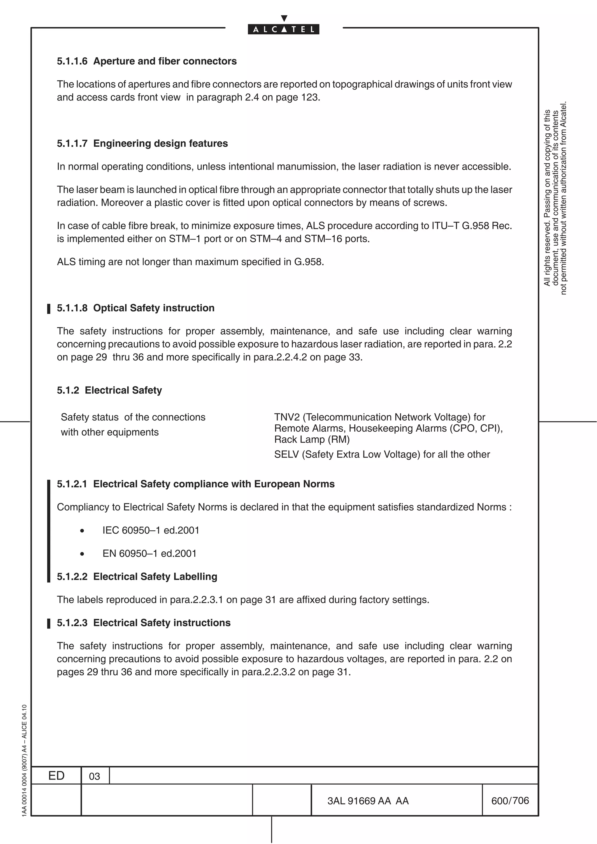 5.1.1.6 Aperture and fiber connectors

                                          The locations of apertures and fibre connectors are reported on topographical drawings of units front view
                                          and access cards front view in paragraph 2.4 on page 123.




                                                                                                                                                             not permitted without written authorization from Alcatel.
                                                                                                                                                               All rights reserved. Passing on and copying of this
                                                                                                                                                               document, use and communication of its contents
                                          5.1.1.7 Engineering design features

                                          In normal operating conditions, unless intentional manumission, the laser radiation is never accessible.

                                          The laser beam is launched in optical fibre through an appropriate connector that totally shuts up the laser
                                          radiation. Moreover a plastic cover is fitted upon optical connectors by means of screws.

                                          In case of cable fibre break, to minimize exposure times, ALS procedure according to ITU–T G.958 Rec.
                                          is implemented either on STM–1 port or on STM–4 and STM–16 ports.

                                          ALS timing are not longer than maximum specified in G.958.



                                          5.1.1.8 Optical Safety instruction

                                          The safety instructions for proper assembly, maintenance, and safe use including clear warning
                                          concerning precautions to avoid possible exposure to hazardous laser radiation, are reported in para. 2.2
                                          on page 29 thru 36 and more specifically in para.2.2.4.2 on page 33.


                                          5.1.2 Electrical Safety

                                          Safety status of the connections                   TNV2 (Telecommunication Network Voltage) for
                                          with other equipments                              Remote Alarms, Housekeeping Alarms (CPO, CPI),
                                                                                             Rack Lamp (RM)
                                                                                             SELV (Safety Extra Low Voltage) for all the other

                                          5.1.2.1 Electrical Safety compliance with European Norms

                                          Compliancy to Electrical Safety Norms is declared in that the equipment satisfies standardized Norms :

                                               •        IEC 60950–1 ed.2001

                                               •        EN 60950–1 ed.2001

                                          5.1.2.2 Electrical Safety Labelling

                                          The labels reproduced in para.2.2.3.1 on page 31 are affixed during factory settings.

                                          5.1.2.3 Electrical Safety instructions

                                          The safety instructions for proper assembly, maintenance, and safe use including clear warning
                                          concerning precautions to avoid possible exposure to hazardous voltages, are reported in para. 2.2 on
                                          pages 29 thru 36 and more specifically in para.2.2.3.2 on page 31.
1AA 00014 0004 (9007) A4 – ALICE 04.10




                                         ED        03

                                                                                                          3AL 91669 AA AA                        600 / 706


                                                                                                                        706
 