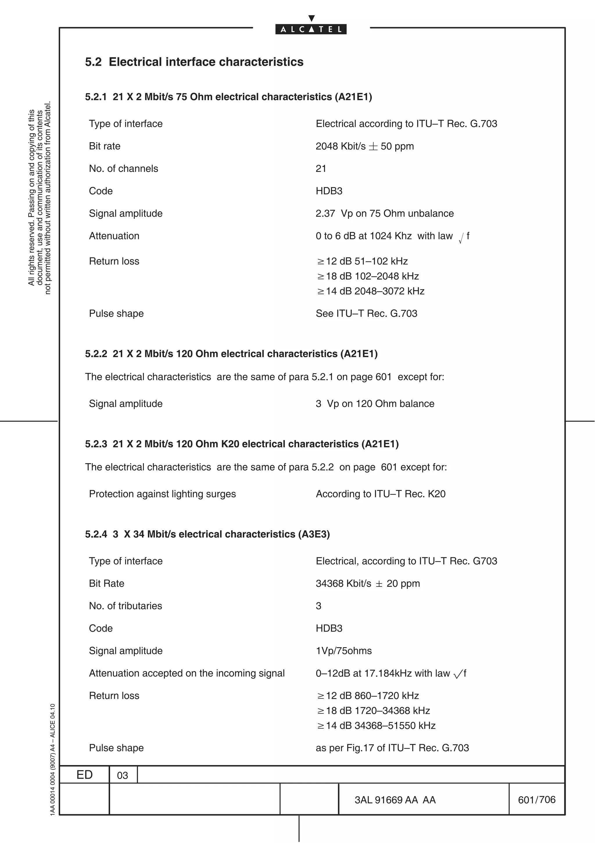 5.2 Electrical interface characteristics

                                                                                            5.2.1 21 X 2 Mbit/s 75 Ohm electrical characteristics (A21E1)
not permitted without written authorization from Alcatel.
  All rights reserved. Passing on and copying of this
  document, use and communication of its contents




                                                                                            Type of interface                                   Electrical according to ITU–T Rec. G.703

                                                                                            Bit rate                                            2048 Kbit/s  50 ppm

                                                                                            No. of channels                                     21

                                                                                            Code                                                HDB3

                                                                                            Signal amplitude                                    2.37 Vp on 75 Ohm unbalance

                                                                                            Attenuation                                         0 to 6 dB at 1024 Khz with law    f

                                                                                            Return loss                                         w12 dB 51–102 kHz
                                                                                                                                                w18 dB 102–2048 kHz
                                                                                                                                                w14 dB 2048–3072 kHz

                                                                                            Pulse shape                                         See ITU–T Rec. G.703



                                                                                            5.2.2 21 X 2 Mbit/s 120 Ohm electrical characteristics (A21E1)

                                                                                            The electrical characteristics are the same of para 5.2.1 on page 601 except for:

                                                                                            Signal amplitude                                    3 Vp on 120 Ohm balance



                                                                                            5.2.3 21 X 2 Mbit/s 120 Ohm K20 electrical characteristics (A21E1)

                                                                                            The electrical characteristics are the same of para 5.2.2 on page 601 except for:

                                                                                            Protection against lighting surges                  According to ITU–T Rec. K20



                                                                                            5.2.4 3 X 34 Mbit/s electrical characteristics (A3E3)

                                                                                            Type of interface                                   Electrical, according to ITU–T Rec. G703

                                                                                            Bit Rate                                            34368 Kbit/s  20 ppm

                                                                                            No. of tributaries                                  3

                                                                                            Code                                                HDB3

                                                                                            Signal amplitude                                    1Vp/75ohms

                                                                                            Attenuation accepted on the incoming signal         0–12dB at 17.184kHz with law pf

                                                                                            Return loss                                         w12 dB 860–1720 kHz
                                                  1AA 00014 0004 (9007) A4 – ALICE 04.10




                                                                                                                                                w18 dB 1720–34368 kHz
                                                                                                                                                w14 dB 34368–51550 kHz

                                                                                            Pulse shape                                         as per Fig.17 of ITU–T Rec. G.703

                                                                                           ED      03

                                                                                                                                                        3AL 91669 AA AA                    601 / 706


                                                                                                                                                                      706
 