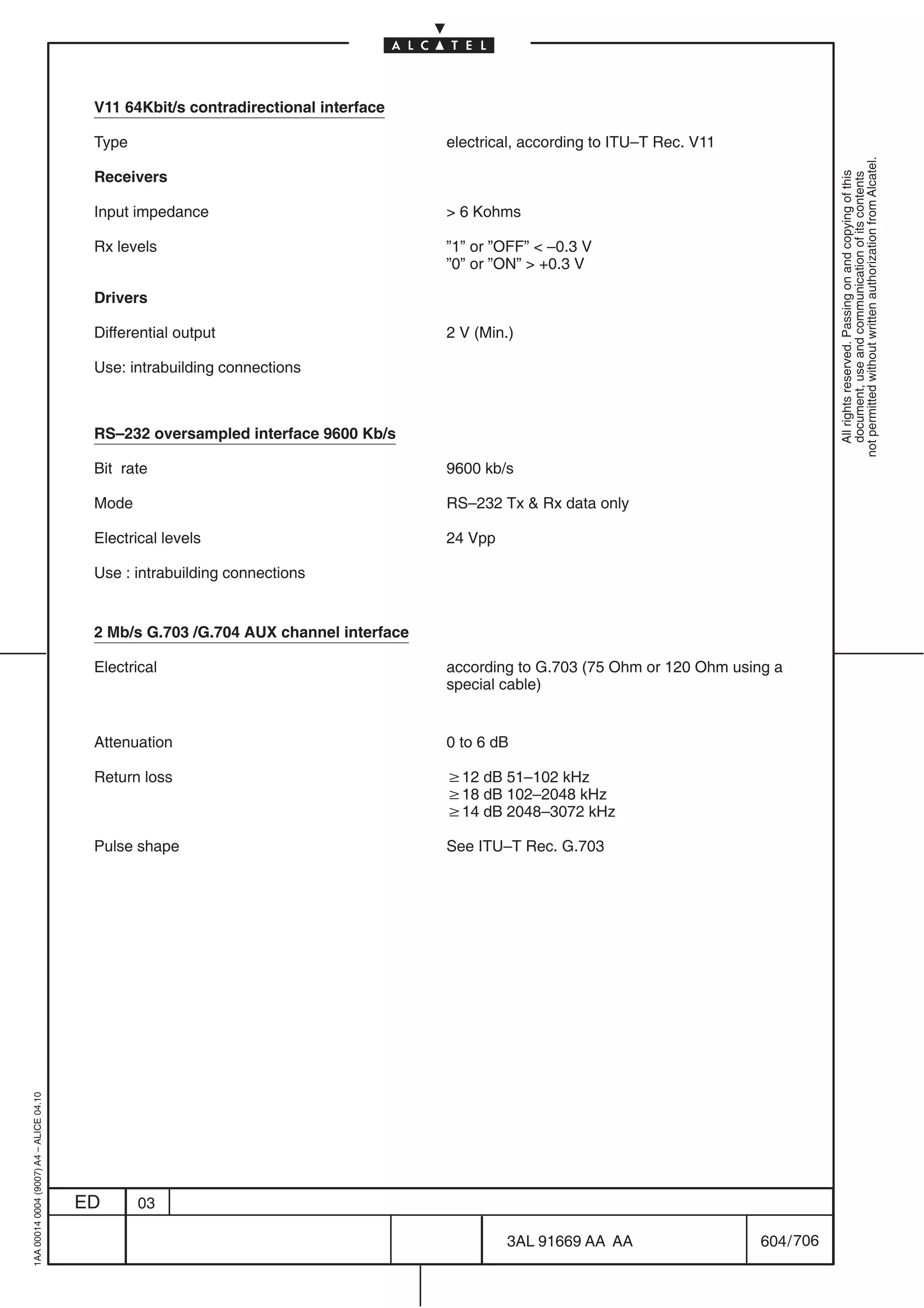V11 64Kbit/s contradirectional interface

                                          Type                                        electrical, according to ITU–T Rec. V11




                                                                                                                                            not permitted without written authorization from Alcatel.
                                          Receivers




                                                                                                                                              All rights reserved. Passing on and copying of this
                                                                                                                                              document, use and communication of its contents
                                          Input impedance                              6 Kohms

                                          Rx levels                                   ”1” or ”OFF”  –0.3 V
                                                                                      ”0” or ”ON”  +0.3 V

                                          Drivers

                                          Differential output                         2 V (Min.)

                                          Use: intrabuilding connections



                                          RS–232 oversampled interface 9600 Kb/s

                                          Bit rate                                    9600 kb/s

                                          Mode                                        RS–232 Tx  Rx data only

                                          Electrical levels                           24 Vpp

                                          Use : intrabuilding connections


                                          2 Mb/s G.703 /G.704 AUX channel interface

                                          Electrical                                  according to G.703 (75 Ohm or 120 Ohm using a
                                                                                      special cable)


                                          Attenuation                                 0 to 6 dB

                                          Return loss                                 w12 dB 51–102 kHz
                                                                                      w18 dB 102–2048 kHz
                                                                                      w14 dB 2048–3072 kHz

                                          Pulse shape                                 See ITU–T Rec. G.703
1AA 00014 0004 (9007) A4 – ALICE 04.10




                                         ED      03

                                                                                               3AL 91669 AA AA                  604 / 706


                                                                                                              706
 