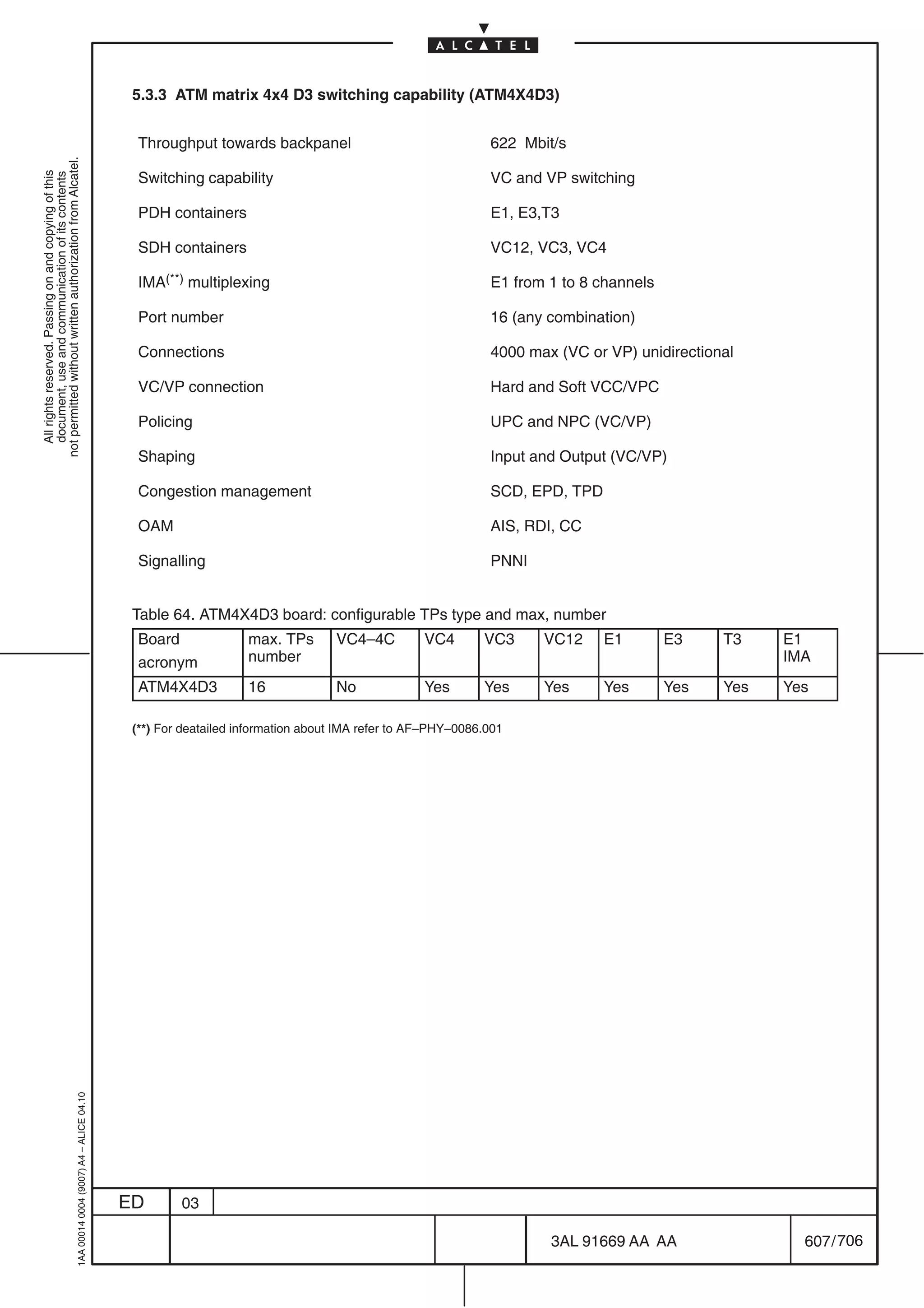 5.3.3 ATM matrix 4x4 D3 switching capability (ATM4X4D3)


                                                                                             Throughput towards backpanel                                 622 Mbit/s
not permitted without written authorization from Alcatel.




                                                                                             Switching capability                                         VC and VP switching
  All rights reserved. Passing on and copying of this
  document, use and communication of its contents




                                                                                             PDH containers                                               E1, E3,T3

                                                                                             SDH containers                                               VC12, VC3, VC4

                                                                                             IMA(**) multiplexing                                         E1 from 1 to 8 channels

                                                                                             Port number                                                  16 (any combination)

                                                                                             Connections                                                  4000 max (VC or VP) unidirectional

                                                                                             VC/VP connection                                             Hard and Soft VCC/VPC

                                                                                             Policing                                                     UPC and NPC (VC/VP)

                                                                                             Shaping                                                      Input and Output (VC/VP)

                                                                                             Congestion management                                        SCD, EPD, TPD

                                                                                             OAM                                                          AIS, RDI, CC

                                                                                             Signalling                                                   PNNI


                                                                                            Table 64. ATM4X4D3 board: configurable TPs type and max, number
                                                                                             Board              max. TPs       VC4–4C          VC4       VC3     VC12     E1        E3    T3    E1
                                                                                             acronym            number                                                                          IMA
                                                                                             ATM4X4D3           16             No              Yes       Yes     Yes      Yes       Yes   Yes   Yes

                                                                                            (**) For deatailed information about IMA refer to AF–PHY–0086.001
                                                  1AA 00014 0004 (9007) A4 – ALICE 04.10




                                                                                           ED       03

                                                                                                                                                                  3AL 91669 AA AA                 607 / 706


                                                                                                                                                                                 706
 