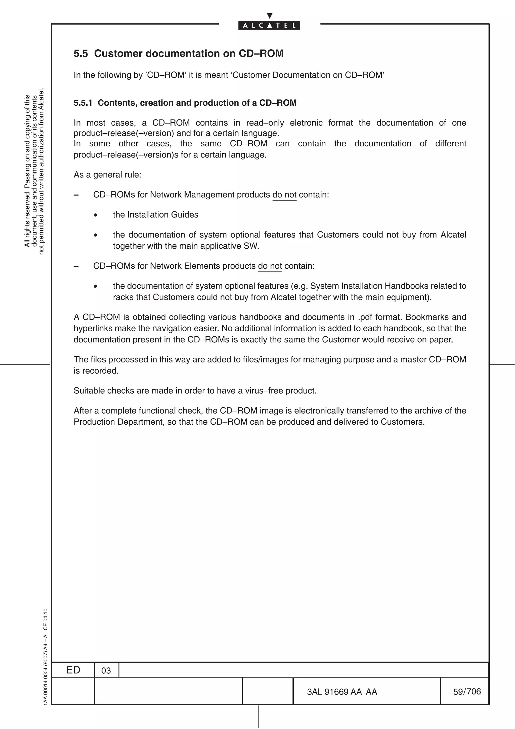 5.5 Customer documentation on CD–ROM

                                                                                            In the following by ’CD–ROM’ it is meant ’Customer Documentation on CD–ROM’
not permitted without written authorization from Alcatel.
  All rights reserved. Passing on and copying of this
  document, use and communication of its contents




                                                                                            5.5.1 Contents, creation and production of a CD–ROM

                                                                                            In most cases, a CD–ROM contains in read–only eletronic format the documentation of one
                                                                                            product–release(–version) and for a certain language.
                                                                                            In some other cases, the same CD–ROM can contain the documentation of different
                                                                                            product–release(–version)s for a certain language.

                                                                                            As a general rule:

                                                                                            –    CD–ROMs for Network Management products do not contain:

                                                                                                 •        the Installation Guides

                                                                                                 •        the documentation of system optional features that Customers could not buy from Alcatel
                                                                                                          together with the main applicative SW.

                                                                                            –    CD–ROMs for Network Elements products do not contain:

                                                                                                 •        the documentation of system optional features (e.g. System Installation Handbooks related to
                                                                                                          racks that Customers could not buy from Alcatel together with the main equipment).

                                                                                            A CD–ROM is obtained collecting various handbooks and documents in .pdf format. Bookmarks and
                                                                                            hyperlinks make the navigation easier. No additional information is added to each handbook, so that the
                                                                                            documentation present in the CD–ROMs is exactly the same the Customer would receive on paper.

                                                                                            The files processed in this way are added to files/images for managing purpose and a master CD–ROM
                                                                                            is recorded.

                                                                                            Suitable checks are made in order to have a virus–free product.

                                                                                            After a complete functional check, the CD–ROM image is electronically transferred to the archive of the
                                                                                            Production Department, so that the CD–ROM can be produced and delivered to Customers.
                                                  1AA 00014 0004 (9007) A4 – ALICE 04.10




                                                                                           ED        03

                                                                                                                                                            3AL 91669 AA AA                       59 / 706


                                                                                                                                                                         706
 