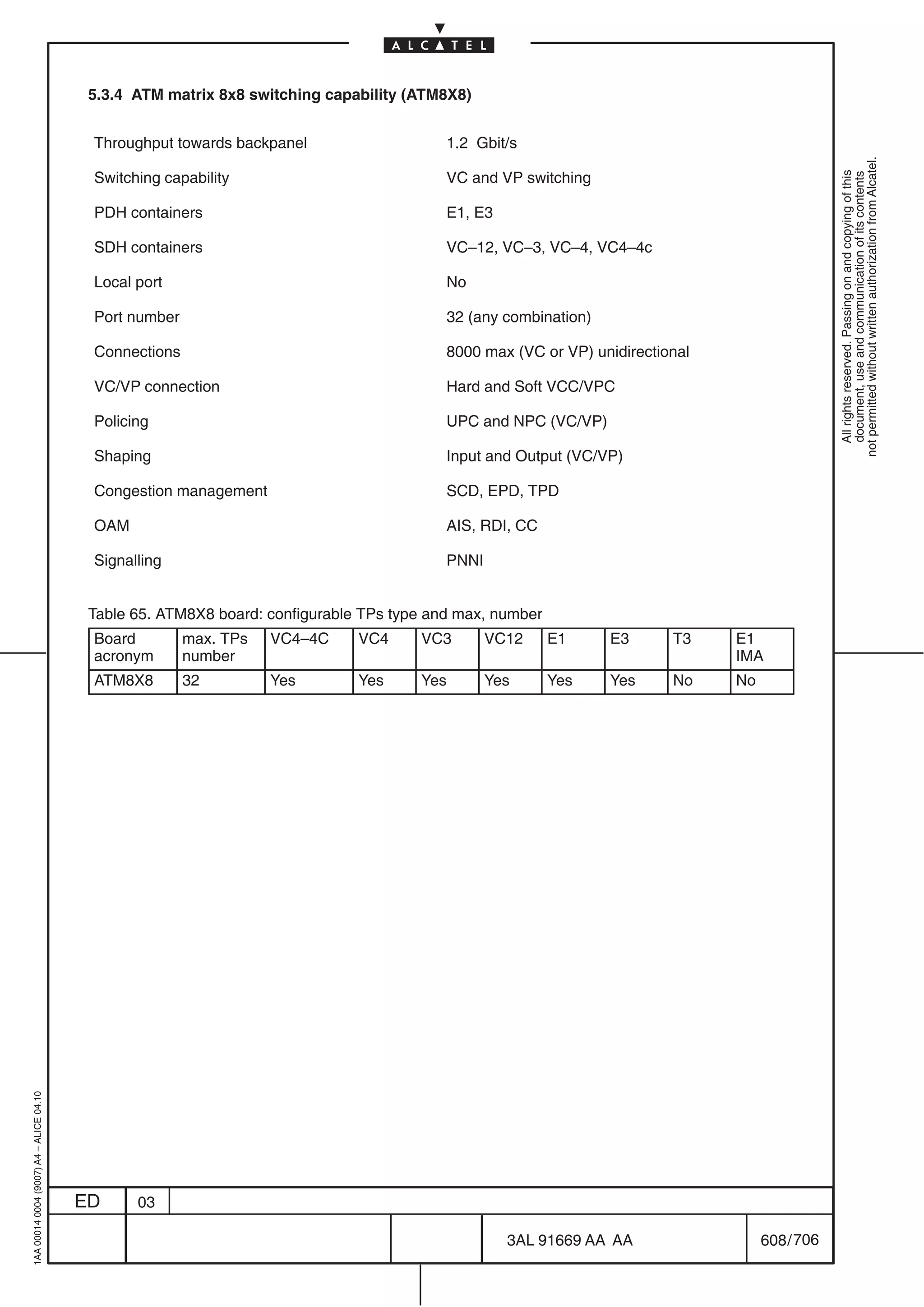 5.3.4 ATM matrix 8x8 switching capability (ATM8X8)


                                          Throughput towards backpanel                    1.2 Gbit/s




                                                                                                                                                not permitted without written authorization from Alcatel.
                                          Switching capability                            VC and VP switching




                                                                                                                                                  All rights reserved. Passing on and copying of this
                                                                                                                                                  document, use and communication of its contents
                                          PDH containers                                  E1, E3

                                          SDH containers                                  VC–12, VC–3, VC–4, VC4–4c

                                          Local port                                      No

                                          Port number                                     32 (any combination)

                                          Connections                                     8000 max (VC or VP) unidirectional

                                          VC/VP connection                                Hard and Soft VCC/VPC

                                          Policing                                        UPC and NPC (VC/VP)

                                          Shaping                                         Input and Output (VC/VP)

                                          Congestion management                           SCD, EPD, TPD

                                          OAM                                             AIS, RDI, CC

                                          Signalling                                      PNNI


                                          Table 65. ATM8X8 board: configurable TPs type and max, number
                                          Board         max. TPs   VC4–4C     VC4     VC3        VC12     E1      E3     T3    E1
                                          acronym       number                                                                 IMA
                                          ATM8X8        32         Yes        Yes     Yes        Yes      Yes     Yes    No    No
1AA 00014 0004 (9007) A4 – ALICE 04.10




                                         ED     03

                                                                                                   3AL 91669 AA AA                  608 / 706


                                                                                                                 706
 