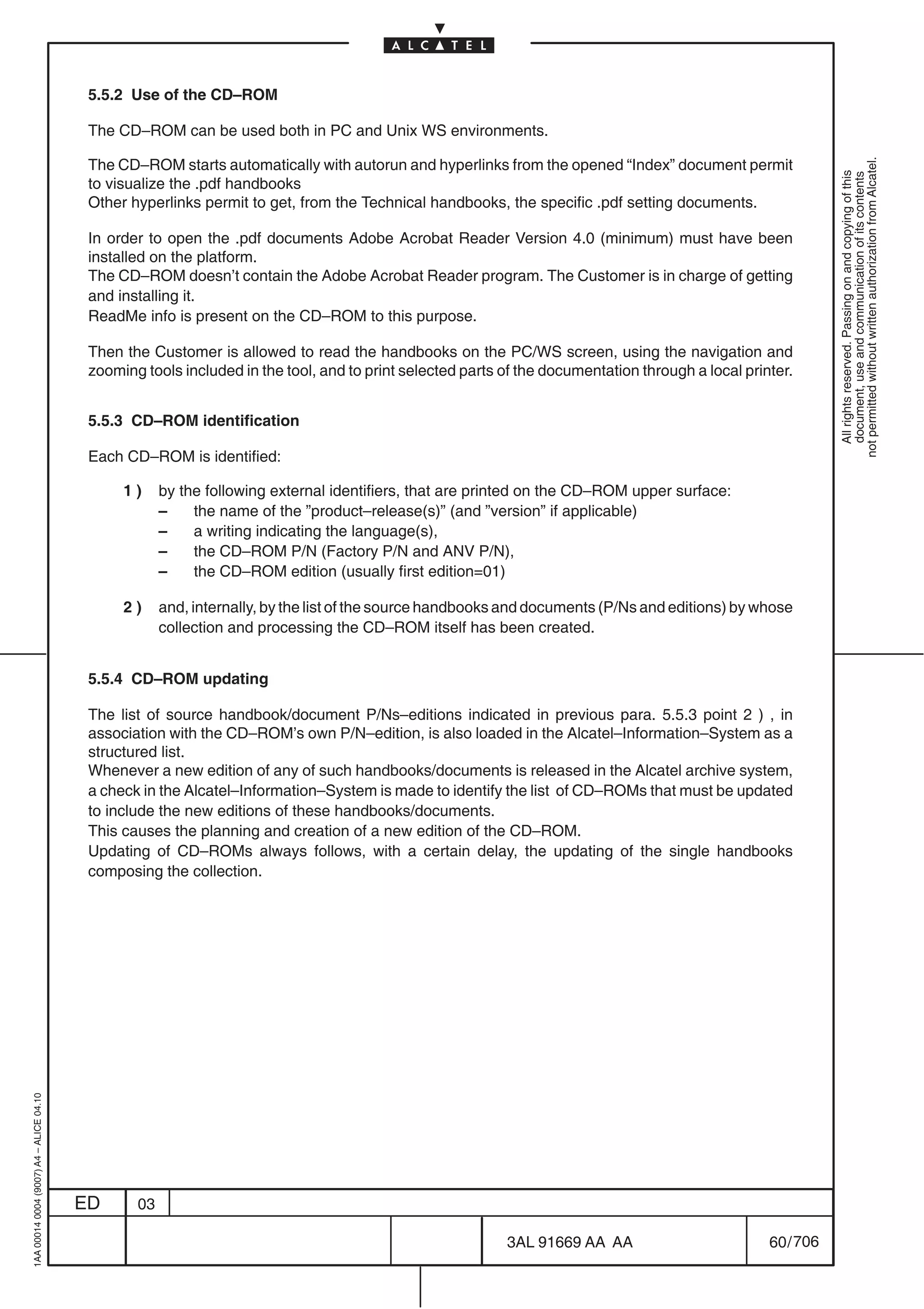 5.5.2 Use of the CD–ROM

                                          The CD–ROM can be used both in PC and Unix WS environments.

                                          The CD–ROM starts automatically with autorun and hyperlinks from the opened “Index” document permit




                                                                                                                                                              not permitted without written authorization from Alcatel.
                                                                                                                                                                All rights reserved. Passing on and copying of this
                                                                                                                                                                document, use and communication of its contents
                                          to visualize the .pdf handbooks
                                          Other hyperlinks permit to get, from the Technical handbooks, the specific .pdf setting documents.

                                          In order to open the .pdf documents Adobe Acrobat Reader Version 4.0 (minimum) must have been
                                          installed on the platform.
                                          The CD–ROM doesn’t contain the Adobe Acrobat Reader program. The Customer is in charge of getting
                                          and installing it.
                                          ReadMe info is present on the CD–ROM to this purpose.

                                          Then the Customer is allowed to read the handbooks on the PC/WS screen, using the navigation and
                                          zooming tools included in the tool, and to print selected parts of the documentation through a local printer.


                                          5.5.3 CD–ROM identification

                                          Each CD–ROM is identified:

                                               1)     by the following external identifiers, that are printed on the CD–ROM upper surface:
                                                      –    the name of the ”product–release(s)” (and ”version” if applicable)
                                                      –    a writing indicating the language(s),
                                                      –    the CD–ROM P/N (Factory P/N and ANV P/N),
                                                      –    the CD–ROM edition (usually first edition=01)

                                               2)     and, internally, by the list of the source handbooks and documents (P/Ns and editions) by whose
                                                      collection and processing the CD–ROM itself has been created.


                                          5.5.4 CD–ROM updating

                                          The list of source handbook/document P/Ns–editions indicated in previous para. 5.5.3 point 2 ) , in
                                          association with the CD–ROM’s own P/N–edition, is also loaded in the Alcatel–Information–System as a
                                          structured list.
                                          Whenever a new edition of any of such handbooks/documents is released in the Alcatel archive system,
                                          a check in the Alcatel–Information–System is made to identify the list of CD–ROMs that must be updated
                                          to include the new editions of these handbooks/documents.
                                          This causes the planning and creation of a new edition of the CD–ROM.
                                          Updating of CD–ROMs always follows, with a certain delay, the updating of the single handbooks
                                          composing the collection.
1AA 00014 0004 (9007) A4 – ALICE 04.10




                                         ED      03

                                                                                                          3AL 91669 AA AA                          60 / 706


                                                                                                                        706
 