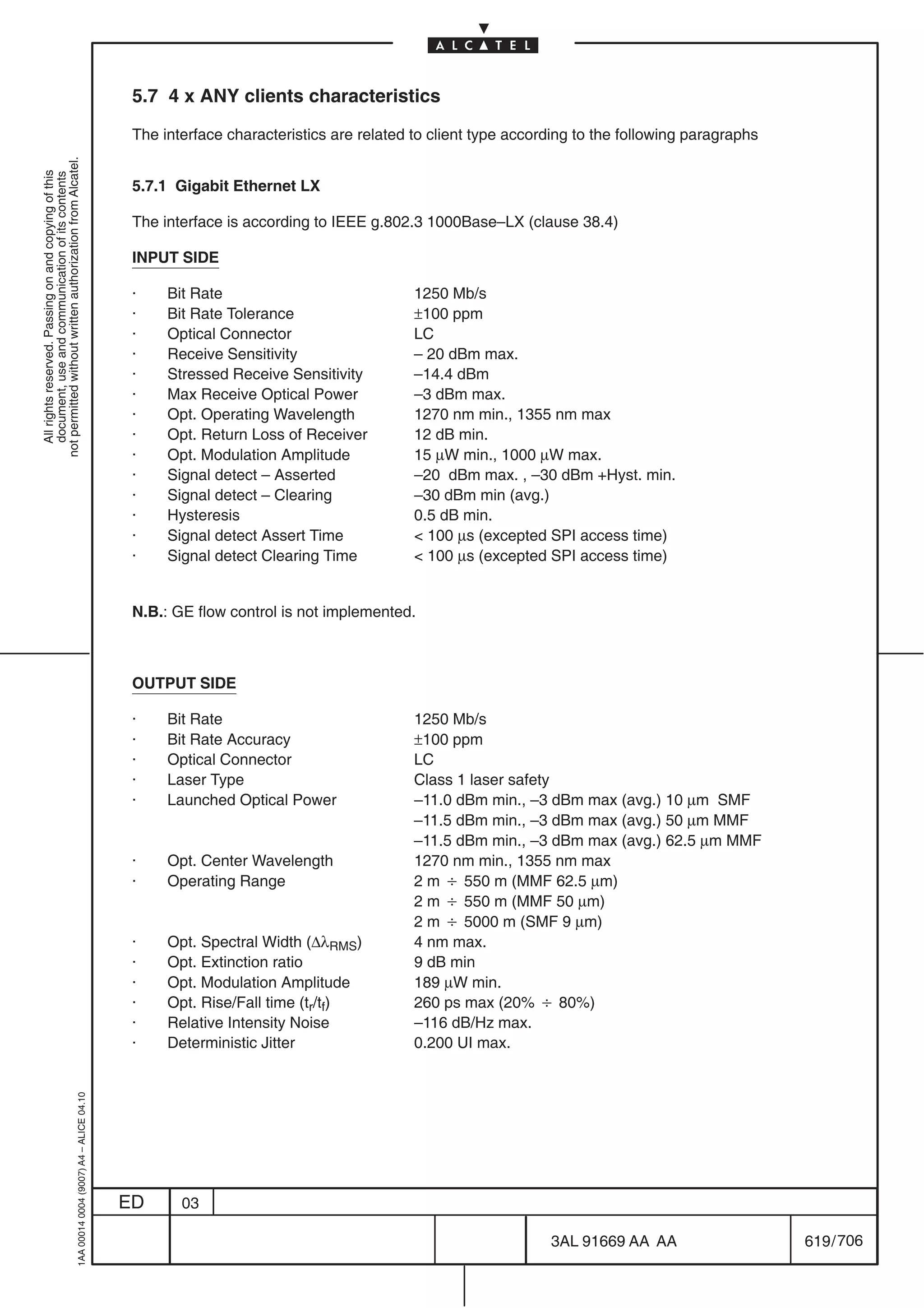 5.7 4 x ANY clients characteristics

                                                                                            The interface characteristics are related to client type according to the following paragraphs
not permitted without written authorization from Alcatel.
  All rights reserved. Passing on and copying of this
  document, use and communication of its contents




                                                                                            5.7.1 Gigabit Ethernet LX

                                                                                            The interface is according to IEEE g.802.3 1000Base–LX (clause 38.4)

                                                                                            INPUT SIDE

                                                                                            ·    Bit Rate                             1250 Mb/s
                                                                                            ·    Bit Rate Tolerance                   ±100 ppm
                                                                                            ·    Optical Connector                    LC
                                                                                            ·    Receive Sensitivity                  – 20 dBm max.
                                                                                            ·    Stressed Receive Sensitivity         –14.4 dBm
                                                                                            ·    Max Receive Optical Power            –3 dBm max.
                                                                                            ·    Opt. Operating Wavelength            1270 nm min., 1355 nm max
                                                                                            ·    Opt. Return Loss of Receiver         12 dB min.
                                                                                            ·    Opt. Modulation Amplitude            15 µW min., 1000 µW max.
                                                                                            ·    Signal detect – Asserted             –20 dBm max. , –30 dBm +Hyst. min.
                                                                                            ·    Signal detect – Clearing             –30 dBm min (avg.)
                                                                                            ·    Hysteresis                           0.5 dB min.
                                                                                            ·    Signal detect Assert Time             100 µs (excepted SPI access time)
                                                                                            ·    Signal detect Clearing Time           100 µs (excepted SPI access time)


                                                                                            N.B.: GE flow control is not implemented.



                                                                                            OUTPUT SIDE

                                                                                            ·    Bit Rate                             1250 Mb/s
                                                                                            ·    Bit Rate Accuracy                    ±100 ppm
                                                                                            ·    Optical Connector                    LC
                                                                                            ·    Laser Type                           Class 1 laser safety
                                                                                            ·    Launched Optical Power               –11.0 dBm min., –3 dBm max (avg.) 10 µm SMF
                                                                                                                                      –11.5 dBm min., –3 dBm max (avg.) 50 µm MMF
                                                                                                                                      –11.5 dBm min., –3 dBm max (avg.) 62.5 µm MMF
                                                                                            ·    Opt. Center Wavelength               1270 nm min., 1355 nm max
                                                                                            ·    Operating Range                      2 m B 550 m (MMF 62.5 µm)
                                                                                                                                      2 m B 550 m (MMF 50 µm)
                                                                                                                                      2 m B 5000 m (SMF 9 µm)
                                                                                            ·    Opt. Spectral Width (∆λRMS)          4 nm max.
                                                                                            ·    Opt. Extinction ratio                9 dB min
                                                                                            ·    Opt. Modulation Amplitude            189 µW min.
                                                                                            ·    Opt. Rise/Fall time (tr/tf)          260 ps max (20% B 80%)
                                                                                            ·    Relative Intensity Noise             –116 dB/Hz max.
                                                                                            ·    Deterministic Jitter                 0.200 UI max.
                                                  1AA 00014 0004 (9007) A4 – ALICE 04.10




                                                                                           ED      03

                                                                                                                                                          3AL 91669 AA AA                    619 / 706


                                                                                                                                                                        706
 