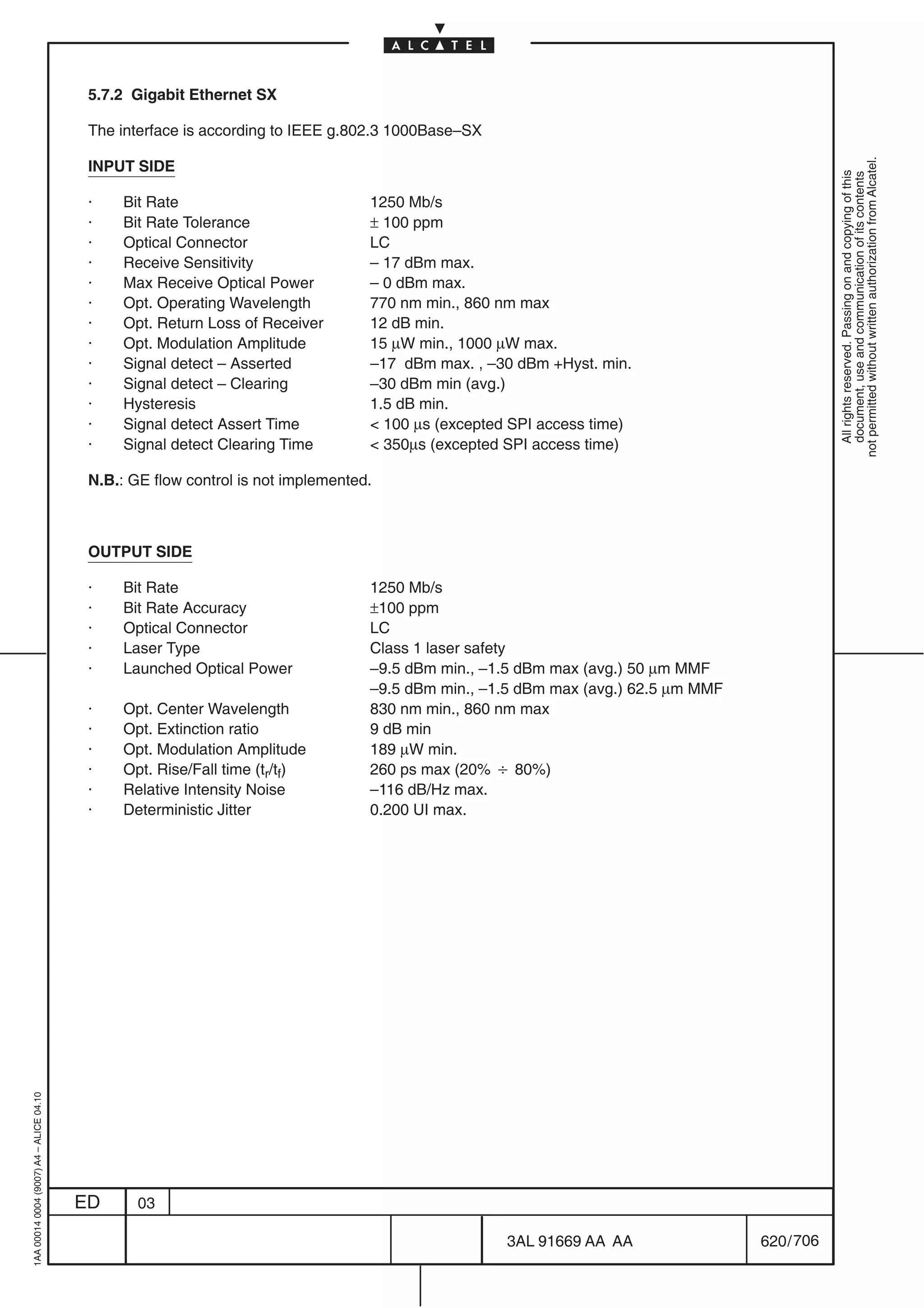 5.7.2 Gigabit Ethernet SX

                                          The interface is according to IEEE g.802.3 1000Base–SX




                                                                                                                                               not permitted without written authorization from Alcatel.
                                          INPUT SIDE




                                                                                                                                                 All rights reserved. Passing on and copying of this
                                                                                                                                                 document, use and communication of its contents
                                          ·    Bit Rate                           1250 Mb/s
                                          ·    Bit Rate Tolerance                 ± 100 ppm
                                          ·    Optical Connector                  LC
                                          ·    Receive Sensitivity                – 17 dBm max.
                                          ·    Max Receive Optical Power          – 0 dBm max.
                                          ·    Opt. Operating Wavelength          770 nm min., 860 nm max
                                          ·    Opt. Return Loss of Receiver       12 dB min.
                                          ·    Opt. Modulation Amplitude          15 µW min., 1000 µW max.
                                          ·    Signal detect – Asserted           –17 dBm max. , –30 dBm +Hyst. min.
                                          ·    Signal detect – Clearing           –30 dBm min (avg.)
                                          ·    Hysteresis                         1.5 dB min.
                                          ·    Signal detect Assert Time           100 µs (excepted SPI access time)
                                          ·    Signal detect Clearing Time         350µs (excepted SPI access time)

                                          N.B.: GE flow control is not implemented.



                                          OUTPUT SIDE

                                          ·    Bit Rate                           1250 Mb/s
                                          ·    Bit Rate Accuracy                  ±100 ppm
                                          ·    Optical Connector                  LC
                                          ·    Laser Type                         Class 1 laser safety
                                          ·    Launched Optical Power             –9.5 dBm min., –1.5 dBm max (avg.) 50 µm MMF
                                                                                  –9.5 dBm min., –1.5 dBm max (avg.) 62.5 µm MMF
                                          ·    Opt. Center Wavelength             830 nm min., 860 nm max
                                          ·    Opt. Extinction ratio              9 dB min
                                          ·    Opt. Modulation Amplitude          189 µW min.
                                          ·    Opt. Rise/Fall time (tr/tf)        260 ps max (20% B 80%)
                                          ·    Relative Intensity Noise           –116 dB/Hz max.
                                          ·    Deterministic Jitter               0.200 UI max.
1AA 00014 0004 (9007) A4 – ALICE 04.10




                                         ED      03

                                                                                                    3AL 91669 AA AA                620 / 706


                                                                                                                706
 