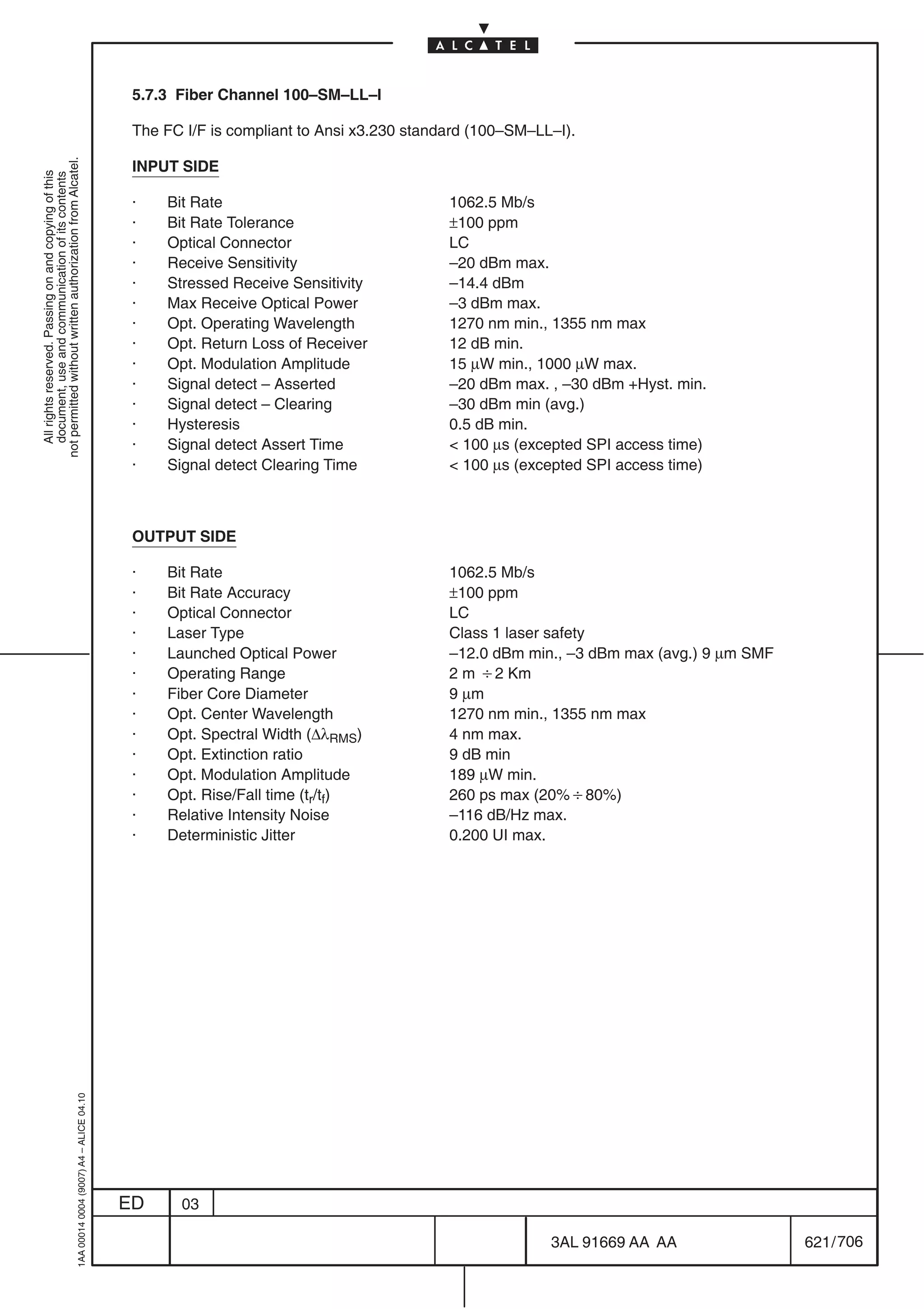 5.7.3 Fiber Channel 100–SM–LL–I

                                                                                            The FC I/F is compliant to Ansi x3.230 standard (100–SM–LL–I).
not permitted without written authorization from Alcatel.




                                                                                            INPUT SIDE
  All rights reserved. Passing on and copying of this
  document, use and communication of its contents




                                                                                            ·   Bit Rate                                1062.5 Mb/s
                                                                                            ·   Bit Rate Tolerance                      ±100 ppm
                                                                                            ·   Optical Connector                       LC
                                                                                            ·   Receive Sensitivity                     –20 dBm max.
                                                                                            ·   Stressed Receive Sensitivity            –14.4 dBm
                                                                                            ·   Max Receive Optical Power               –3 dBm max.
                                                                                            ·   Opt. Operating Wavelength               1270 nm min., 1355 nm max
                                                                                            ·   Opt. Return Loss of Receiver            12 dB min.
                                                                                            ·   Opt. Modulation Amplitude               15 µW min., 1000 µW max.
                                                                                            ·   Signal detect – Asserted                –20 dBm max. , –30 dBm +Hyst. min.
                                                                                            ·   Signal detect – Clearing                –30 dBm min (avg.)
                                                                                            ·   Hysteresis                              0.5 dB min.
                                                                                            ·   Signal detect Assert Time                100 µs (excepted SPI access time)
                                                                                            ·   Signal detect Clearing Time              100 µs (excepted SPI access time)



                                                                                            OUTPUT SIDE

                                                                                            ·   Bit Rate                                1062.5 Mb/s
                                                                                            ·   Bit Rate Accuracy                       ±100 ppm
                                                                                            ·   Optical Connector                       LC
                                                                                            ·   Laser Type                              Class 1 laser safety
                                                                                            ·   Launched Optical Power                  –12.0 dBm min., –3 dBm max (avg.) 9 µm SMF
                                                                                            ·   Operating Range                         2 m B2 Km
                                                                                            ·   Fiber Core Diameter                     9 µm
                                                                                            ·   Opt. Center Wavelength                  1270 nm min., 1355 nm max
                                                                                            ·   Opt. Spectral Width (∆λRMS)             4 nm max.
                                                                                            ·   Opt. Extinction ratio                   9 dB min
                                                                                            ·   Opt. Modulation Amplitude               189 µW min.
                                                                                            ·   Opt. Rise/Fall time (tr/tf)             260 ps max (20%B80%)
                                                                                            ·   Relative Intensity Noise                –116 dB/Hz max.
                                                                                            ·   Deterministic Jitter                    0.200 UI max.
                                                  1AA 00014 0004 (9007) A4 – ALICE 04.10




                                                                                           ED     03

                                                                                                                                                      3AL 91669 AA AA                621 / 706


                                                                                                                                                                  706
 