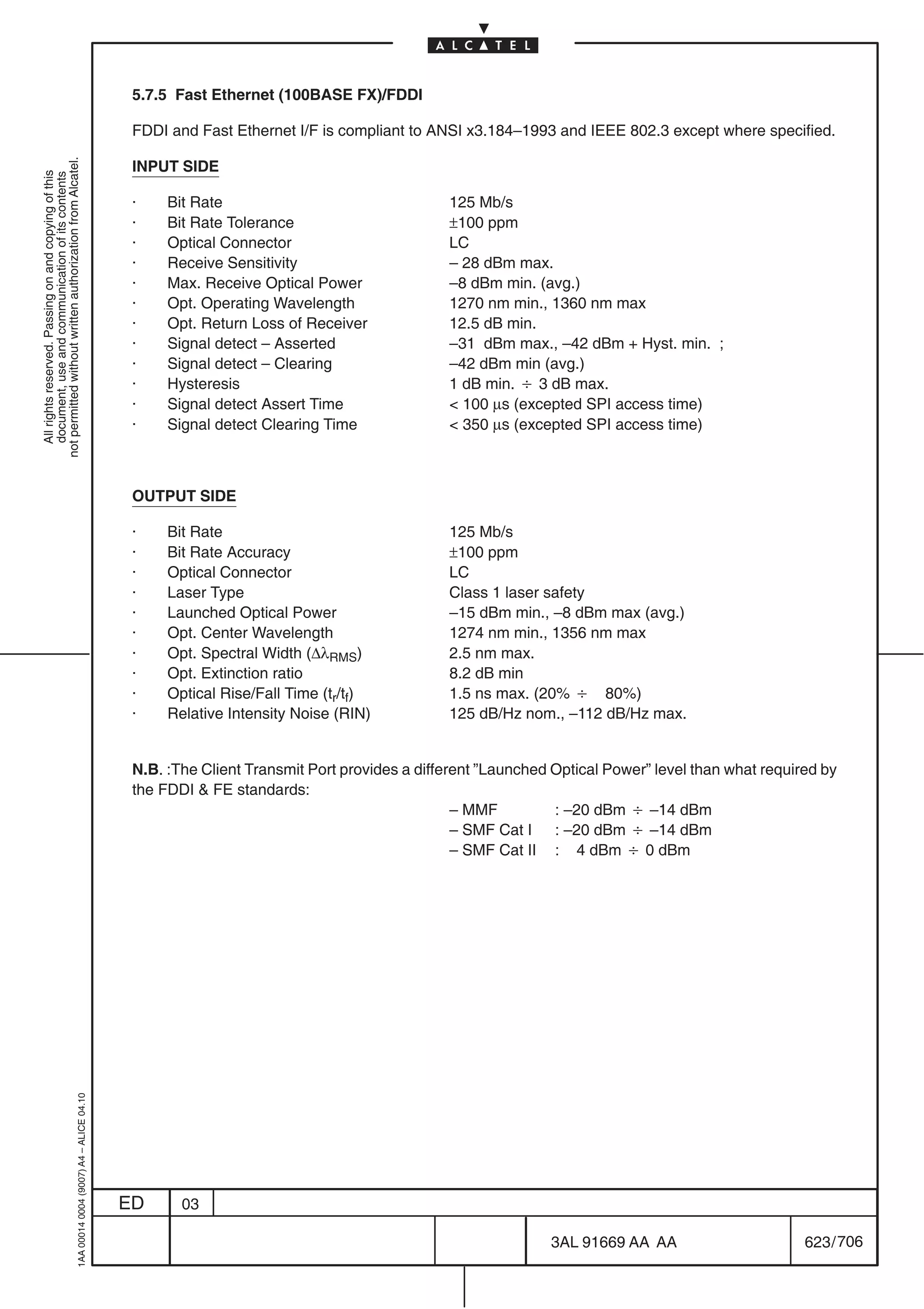 5.7.5 Fast Ethernet (100BASE FX)/FDDI

                                                                                            FDDI and Fast Ethernet I/F is compliant to ANSI x3.184–1993 and IEEE 802.3 except where specified.
not permitted without written authorization from Alcatel.




                                                                                            INPUT SIDE
  All rights reserved. Passing on and copying of this
  document, use and communication of its contents




                                                                                            ·    Bit Rate                                 125 Mb/s
                                                                                            ·    Bit Rate Tolerance                       ±100 ppm
                                                                                            ·    Optical Connector                        LC
                                                                                            ·    Receive Sensitivity                      – 28 dBm max.
                                                                                            ·    Max. Receive Optical Power               –8 dBm min. (avg.)
                                                                                            ·    Opt. Operating Wavelength                1270 nm min., 1360 nm max
                                                                                            ·    Opt. Return Loss of Receiver             12.5 dB min.
                                                                                            ·    Signal detect – Asserted                 –31 dBm max., –42 dBm + Hyst. min. ;
                                                                                            ·    Signal detect – Clearing                 –42 dBm min (avg.)
                                                                                            ·    Hysteresis                               1 dB min. B 3 dB max.
                                                                                            ·    Signal detect Assert Time                 100 µs (excepted SPI access time)
                                                                                            ·    Signal detect Clearing Time               350 µs (excepted SPI access time)



                                                                                            OUTPUT SIDE

                                                                                            ·    Bit Rate                                 125 Mb/s
                                                                                            ·    Bit Rate Accuracy                        ±100 ppm
                                                                                            ·    Optical Connector                        LC
                                                                                            ·    Laser Type                               Class 1 laser safety
                                                                                            ·    Launched Optical Power                   –15 dBm min., –8 dBm max (avg.)
                                                                                            ·    Opt. Center Wavelength                   1274 nm min., 1356 nm max
                                                                                            ·    Opt. Spectral Width (∆λRMS)              2.5 nm max.
                                                                                            ·    Opt. Extinction ratio                    8.2 dB min
                                                                                            ·    Optical Rise/Fall Time (tr/tf)           1.5 ns max. (20% B 80%)
                                                                                            ·    Relative Intensity Noise (RIN)           125 dB/Hz nom., –112 dB/Hz max.


                                                                                            N.B. :The Client Transmit Port provides a different ”Launched Optical Power” level than what required by
                                                                                            the FDDI  FE standards:
                                                                                                                                            – MMF         : –20 dBm B –14 dBm
                                                                                                                                            – SMF Cat I : –20 dBm B –14 dBm
                                                                                                                                            – SMF Cat II : 4 dBm B 0 dBm
                                                  1AA 00014 0004 (9007) A4 – ALICE 04.10




                                                                                           ED      03

                                                                                                                                                         3AL 91669 AA AA                       623 / 706


                                                                                                                                                                       706
 