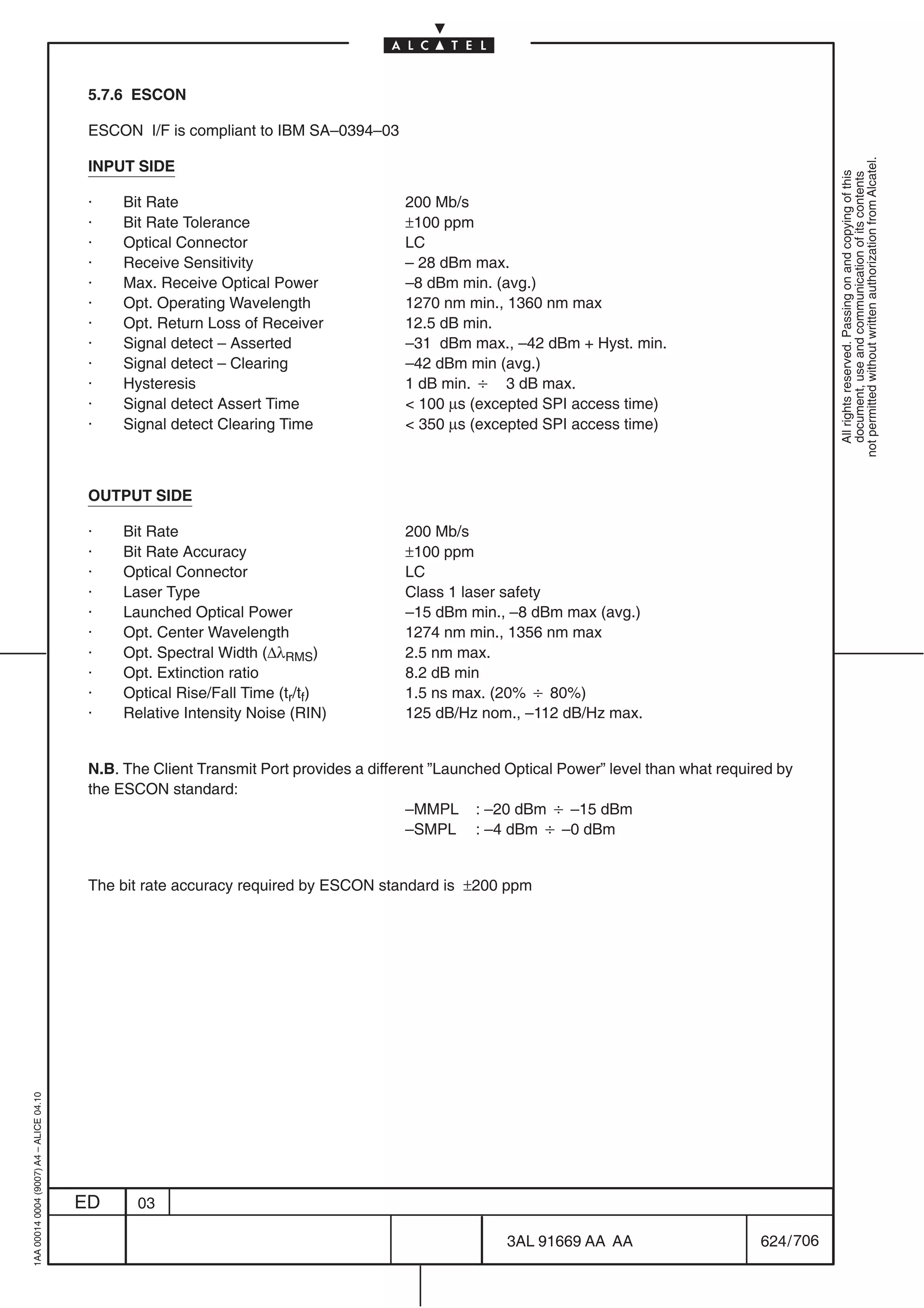 5.7.6 ESCON

                                          ESCON I/F is compliant to IBM SA–0394–03




                                                                                                                                                        not permitted without written authorization from Alcatel.
                                          INPUT SIDE




                                                                                                                                                          All rights reserved. Passing on and copying of this
                                                                                                                                                          document, use and communication of its contents
                                          ·    Bit Rate                                 200 Mb/s
                                          ·    Bit Rate Tolerance                       ±100 ppm
                                          ·    Optical Connector                        LC
                                          ·    Receive Sensitivity                      – 28 dBm max.
                                          ·    Max. Receive Optical Power               –8 dBm min. (avg.)
                                          ·    Opt. Operating Wavelength                1270 nm min., 1360 nm max
                                          ·    Opt. Return Loss of Receiver             12.5 dB min.
                                          ·    Signal detect – Asserted                 –31 dBm max., –42 dBm + Hyst. min.
                                          ·    Signal detect – Clearing                 –42 dBm min (avg.)
                                          ·    Hysteresis                               1 dB min. B 3 dB max.
                                          ·    Signal detect Assert Time                 100 µs (excepted SPI access time)
                                          ·    Signal detect Clearing Time               350 µs (excepted SPI access time)



                                          OUTPUT SIDE

                                          ·    Bit Rate                                 200 Mb/s
                                          ·    Bit Rate Accuracy                        ±100 ppm
                                          ·    Optical Connector                        LC
                                          ·    Laser Type                               Class 1 laser safety
                                          ·    Launched Optical Power                   –15 dBm min., –8 dBm max (avg.)
                                          ·    Opt. Center Wavelength                   1274 nm min., 1356 nm max
                                          ·    Opt. Spectral Width (∆λRMS)              2.5 nm max.
                                          ·    Opt. Extinction ratio                    8.2 dB min
                                          ·    Optical Rise/Fall Time (tr/tf)           1.5 ns max. (20% B 80%)
                                          ·    Relative Intensity Noise (RIN)           125 dB/Hz nom., –112 dB/Hz max.


                                          N.B. The Client Transmit Port provides a different ”Launched Optical Power” level than what required by
                                          the ESCON standard:
                                                                                         –MMPL : –20 dBm B –15 dBm
                                                                                         –SMPL : –4 dBm B –0 dBm


                                          The bit rate accuracy required by ESCON standard is ±200 ppm
1AA 00014 0004 (9007) A4 – ALICE 04.10




                                         ED      03

                                                                                                       3AL 91669 AA AA                      624 / 706


                                                                                                                    706
 