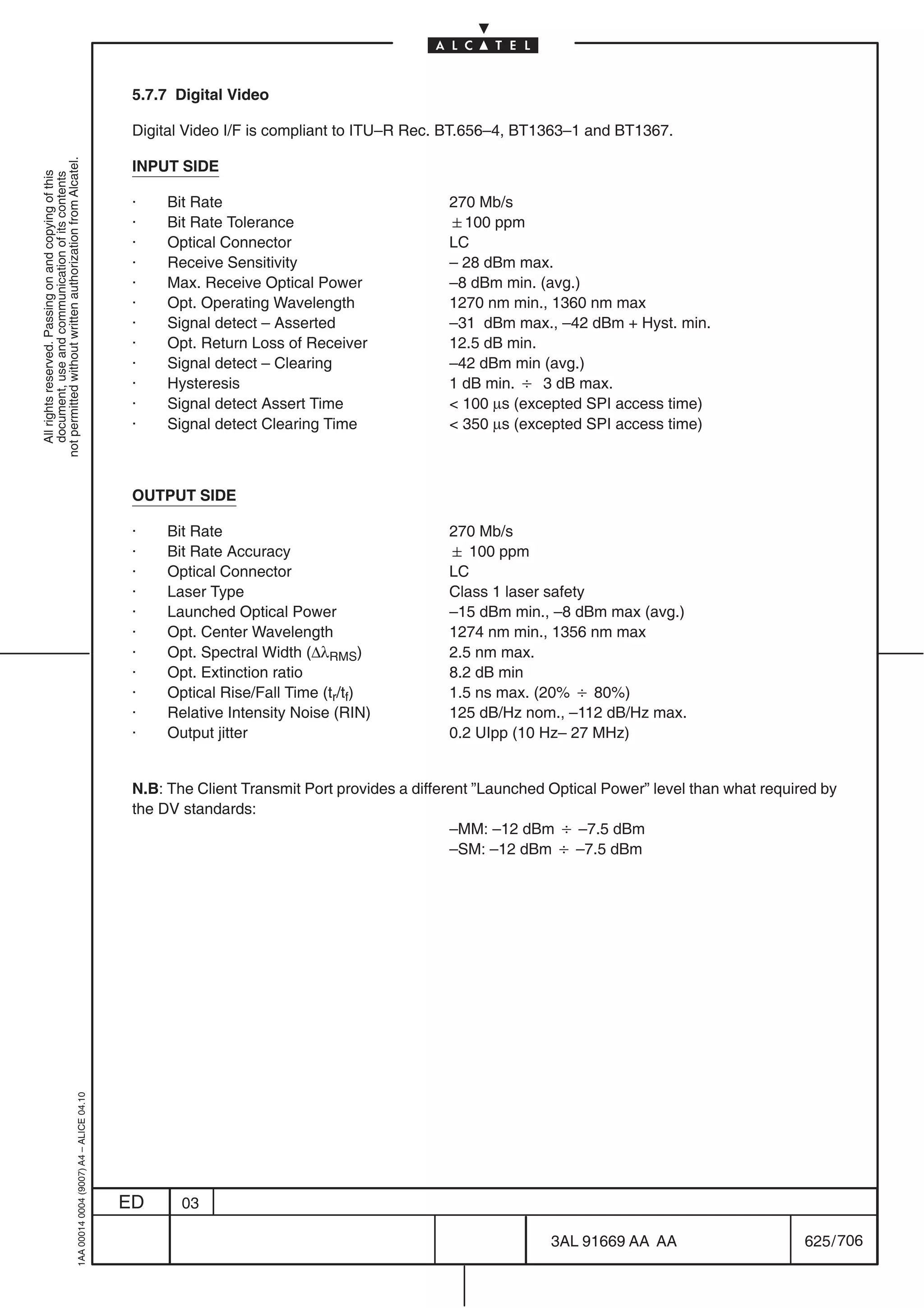 5.7.7 Digital Video

                                                                                            Digital Video I/F is compliant to ITU–R Rec. BT.656–4, BT1363–1 and BT1367.
not permitted without written authorization from Alcatel.




                                                                                            INPUT SIDE
  All rights reserved. Passing on and copying of this
  document, use and communication of its contents




                                                                                            ·    Bit Rate                                 270 Mb/s
                                                                                            ·    Bit Rate Tolerance                       100 ppm
                                                                                            ·    Optical Connector                        LC
                                                                                            ·    Receive Sensitivity                      – 28 dBm max.
                                                                                            ·    Max. Receive Optical Power               –8 dBm min. (avg.)
                                                                                            ·    Opt. Operating Wavelength                1270 nm min., 1360 nm max
                                                                                            ·    Signal detect – Asserted                 –31 dBm max., –42 dBm + Hyst. min.
                                                                                            ·    Opt. Return Loss of Receiver             12.5 dB min.
                                                                                            ·    Signal detect – Clearing                 –42 dBm min (avg.)
                                                                                            ·    Hysteresis                               1 dB min. B 3 dB max.
                                                                                            ·    Signal detect Assert Time                 100 µs (excepted SPI access time)
                                                                                            ·    Signal detect Clearing Time               350 µs (excepted SPI access time)



                                                                                            OUTPUT SIDE

                                                                                            ·    Bit Rate                                 270 Mb/s
                                                                                            ·    Bit Rate Accuracy                         100 ppm
                                                                                            ·    Optical Connector                        LC
                                                                                            ·    Laser Type                               Class 1 laser safety
                                                                                            ·    Launched Optical Power                   –15 dBm min., –8 dBm max (avg.)
                                                                                            ·    Opt. Center Wavelength                   1274 nm min., 1356 nm max
                                                                                            ·    Opt. Spectral Width (∆λRMS)              2.5 nm max.
                                                                                            ·    Opt. Extinction ratio                    8.2 dB min
                                                                                            ·    Optical Rise/Fall Time (tr/tf)           1.5 ns max. (20% B 80%)
                                                                                            ·    Relative Intensity Noise (RIN)           125 dB/Hz nom., –112 dB/Hz max.
                                                                                            ·    Output jitter                            0.2 UIpp (10 Hz– 27 MHz)


                                                                                            N.B: The Client Transmit Port provides a different ”Launched Optical Power” level than what required by
                                                                                            the DV standards:
                                                                                                                                           –MM: –12 dBm B –7.5 dBm
                                                                                                                                           –SM: –12 dBm B –7.5 dBm
                                                  1AA 00014 0004 (9007) A4 – ALICE 04.10




                                                                                           ED      03

                                                                                                                                                         3AL 91669 AA AA                      625 / 706


                                                                                                                                                                      706
 