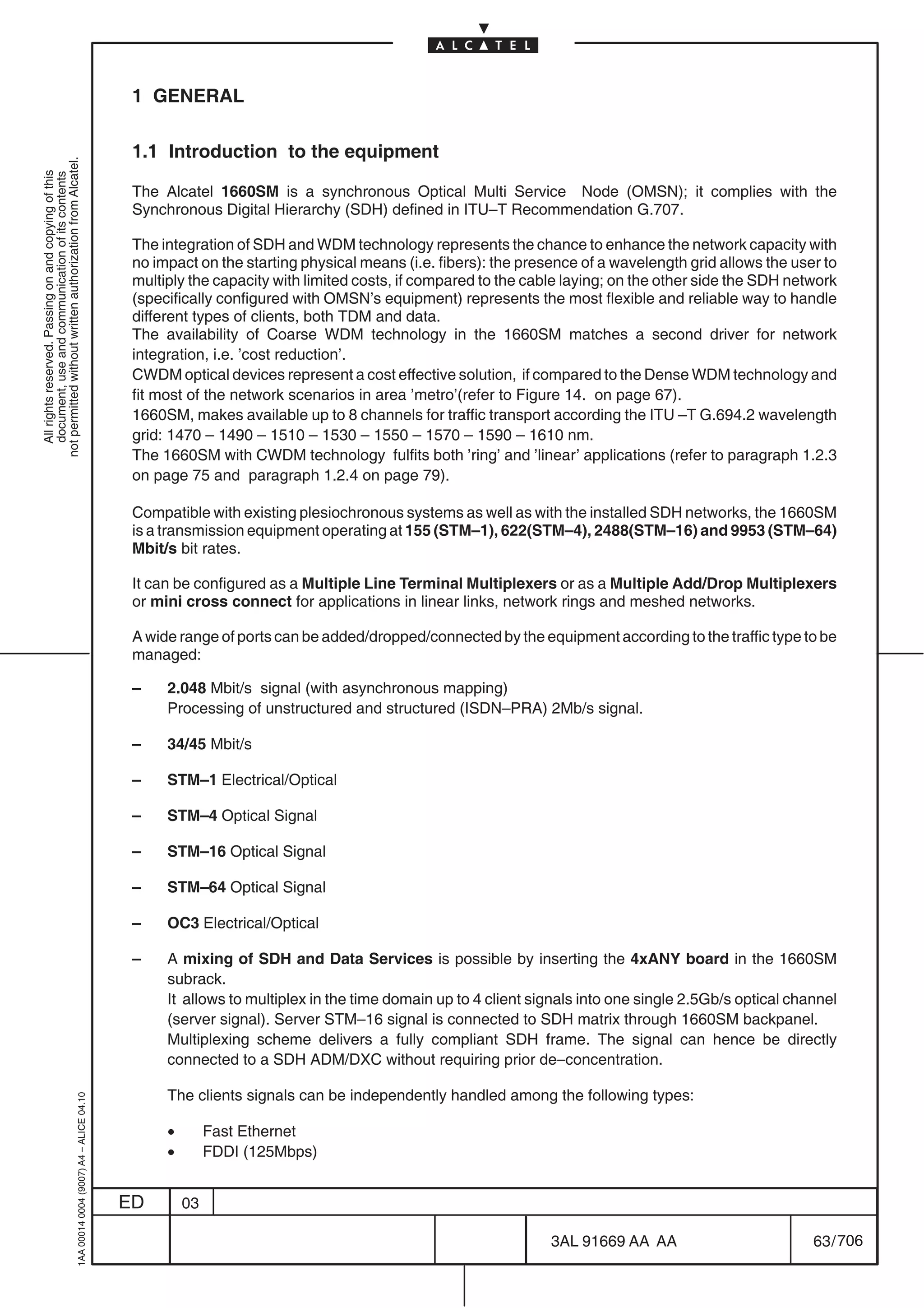 1 GENERAL

                                                                                            1.1 Introduction to the equipment
not permitted without written authorization from Alcatel.
  All rights reserved. Passing on and copying of this
  document, use and communication of its contents




                                                                                            The Alcatel 1660SM is a synchronous Optical Multi Service Node (OMSN); it complies with the
                                                                                            Synchronous Digital Hierarchy (SDH) defined in ITU–T Recommendation G.707.

                                                                                            The integration of SDH and WDM technology represents the chance to enhance the network capacity with
                                                                                            no impact on the starting physical means (i.e. fibers): the presence of a wavelength grid allows the user to
                                                                                            multiply the capacity with limited costs, if compared to the cable laying; on the other side the SDH network
                                                                                            (specifically configured with OMSN’s equipment) represents the most flexible and reliable way to handle
                                                                                            different types of clients, both TDM and data.
                                                                                            The availability of Coarse WDM technology in the 1660SM matches a second driver for network
                                                                                            integration, i.e. ’cost reduction’.
                                                                                            CWDM optical devices represent a cost effective solution, if compared to the Dense WDM technology and
                                                                                            fit most of the network scenarios in area ’metro’(refer to Figure 14. on page 67).
                                                                                            1660SM, makes available up to 8 channels for traffic transport according the ITU –T G.694.2 wavelength
                                                                                            grid: 1470 – 1490 – 1510 – 1530 – 1550 – 1570 – 1590 – 1610 nm.
                                                                                            The 1660SM with CWDM technology fulfits both ’ring’ and ’linear’ applications (refer to paragraph 1.2.3
                                                                                            on page 75 and paragraph 1.2.4 on page 79).

                                                                                            Compatible with existing plesiochronous systems as well as with the installed SDH networks, the 1660SM
                                                                                            is a transmission equipment operating at 155 (STM–1), 622(STM–4), 2488(STM–16) and 9953 (STM–64)
                                                                                            Mbit/s bit rates.

                                                                                            It can be configured as a Multiple Line Terminal Multiplexers or as a Multiple Add/Drop Multiplexers
                                                                                            or mini cross connect for applications in linear links, network rings and meshed networks.

                                                                                            A wide range of ports can be added/dropped/connected by the equipment according to the traffic type to be
                                                                                            managed:

                                                                                            –    2.048 Mbit/s signal (with asynchronous mapping)
                                                                                                 Processing of unstructured and structured (ISDN–PRA) 2Mb/s signal.

                                                                                            –    34/45 Mbit/s

                                                                                            –    STM–1 Electrical/Optical

                                                                                            –    STM–4 Optical Signal

                                                                                            –    STM–16 Optical Signal

                                                                                            –    STM–64 Optical Signal

                                                                                            –    OC3 Electrical/Optical

                                                                                            –    A mixing of SDH and Data Services is possible by inserting the 4xANY board in the 1660SM
                                                                                                 subrack.
                                                                                                 It allows to multiplex in the time domain up to 4 client signals into one single 2.5Gb/s optical channel
                                                                                                 (server signal). Server STM–16 signal is connected to SDH matrix through 1660SM backpanel.
                                                                                                 Multiplexing scheme delivers a fully compliant SDH frame. The signal can hence be directly
                                                                                                 connected to a SDH ADM/DXC without requiring prior de–concentration.

                                                                                                 The clients signals can be independently handled among the following types:
                                                  1AA 00014 0004 (9007) A4 – ALICE 04.10




                                                                                                 •        Fast Ethernet
                                                                                                 •        FDDI (125Mbps)


                                                                                           ED        03

                                                                                                                                                            3AL 91669 AA AA                          63 / 706


                                                                                                                                                                          706
 