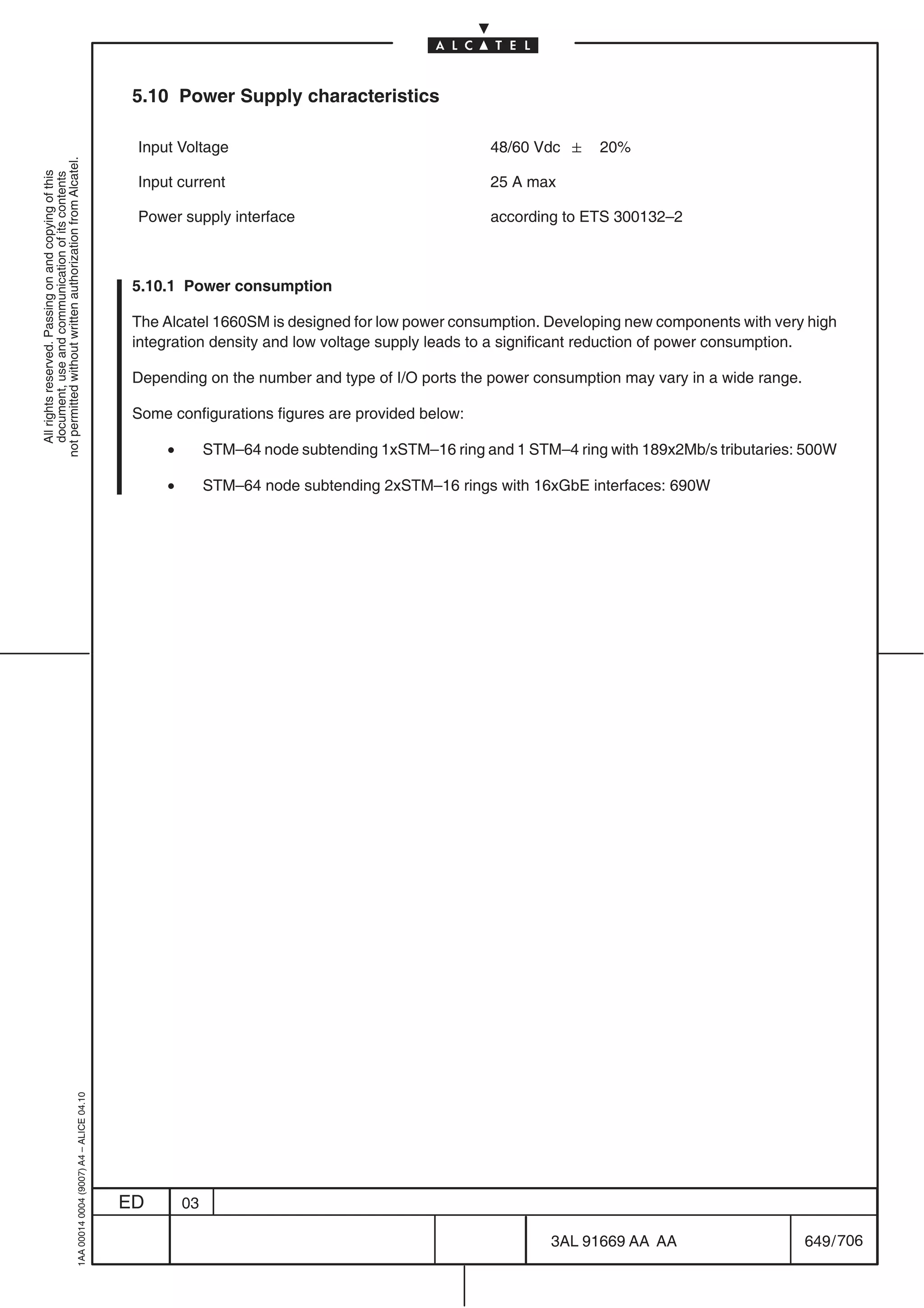 5.10 Power Supply characteristics

                                                                                            Input Voltage                                       48/60 Vdc  20%
not permitted without written authorization from Alcatel.
  All rights reserved. Passing on and copying of this
  document, use and communication of its contents




                                                                                            Input current                                       25 A max

                                                                                            Power supply interface                              according to ETS 300132–2



                                                                                            5.10.1 Power consumption

                                                                                            The Alcatel 1660SM is designed for low power consumption. Developing new components with very high
                                                                                            integration density and low voltage supply leads to a significant reduction of power consumption.

                                                                                            Depending on the number and type of I/O ports the power consumption may vary in a wide range.

                                                                                            Some configurations figures are provided below:

                                                                                                •        STM–64 node subtending 1xSTM–16 ring and 1 STM–4 ring with 189x2Mb/s tributaries: 500W

                                                                                                •        STM–64 node subtending 2xSTM–16 rings with 16xGbE interfaces: 690W
                                                  1AA 00014 0004 (9007) A4 – ALICE 04.10




                                                                                           ED       03

                                                                                                                                                        3AL 91669 AA AA                     649 / 706


                                                                                                                                                                    706
 