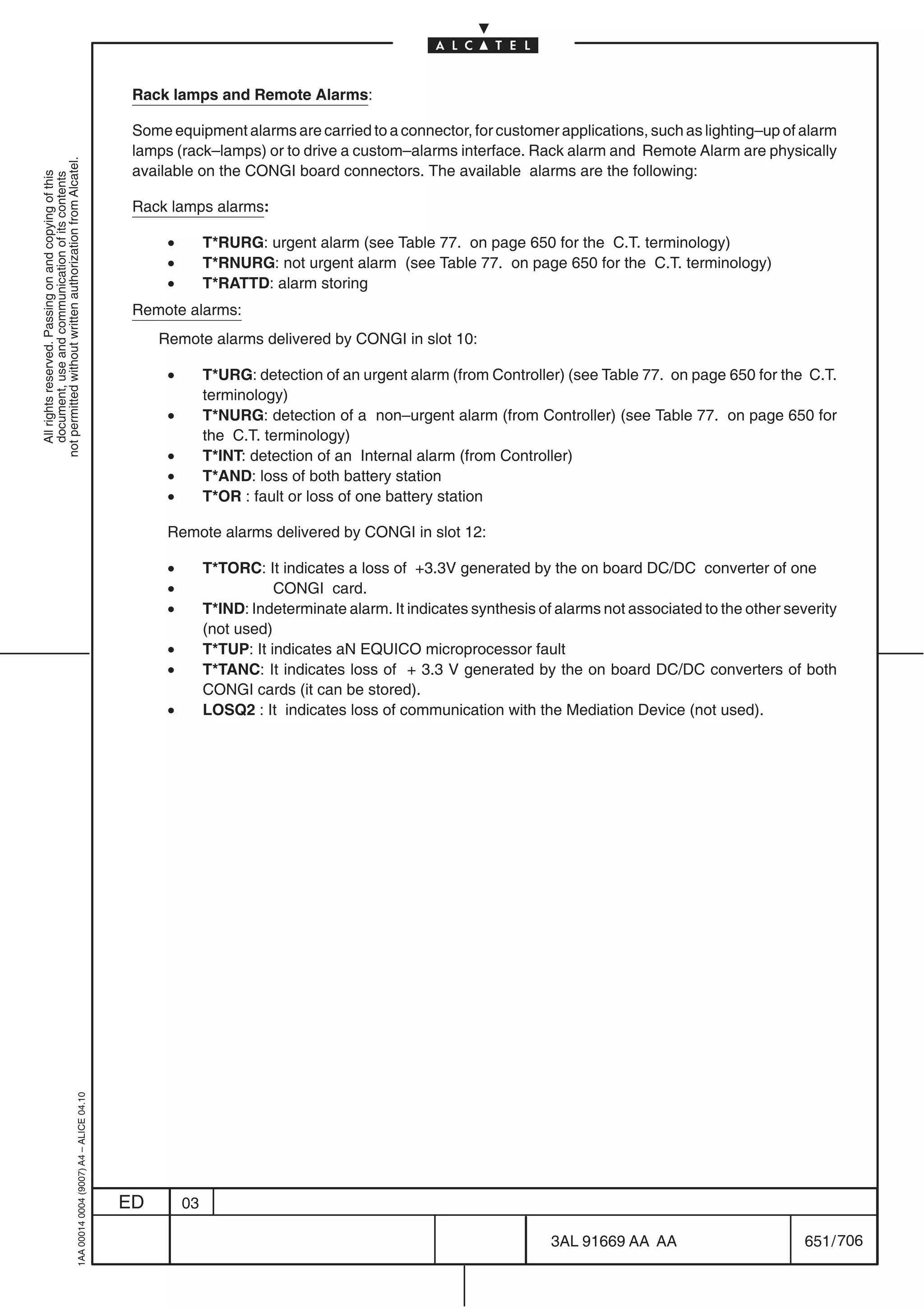 Rack lamps and Remote Alarms:

                                                                                            Some equipment alarms are carried to a connector, for customer applications, such as lighting–up of alarm
                                                                                            lamps (rack–lamps) or to drive a custom–alarms interface. Rack alarm and Remote Alarm are physically
not permitted without written authorization from Alcatel.




                                                                                            available on the CONGI board connectors. The available alarms are the following:
  All rights reserved. Passing on and copying of this
  document, use and communication of its contents




                                                                                            Rack lamps alarms:

                                                                                                 •        T*RURG: urgent alarm (see Table 77. on page 650 for the C.T. terminology)
                                                                                                 •        T*RNURG: not urgent alarm (see Table 77. on page 650 for the C.T. terminology)
                                                                                                 •        T*RATTD: alarm storing
                                                                                            Remote alarms:
                                                                                                Remote alarms delivered by CONGI in slot 10:

                                                                                                 •        T*URG: detection of an urgent alarm (from Controller) (see Table 77. on page 650 for the C.T.
                                                                                                          terminology)
                                                                                                 •        T*NURG: detection of a non–urgent alarm (from Controller) (see Table 77. on page 650 for
                                                                                                          the C.T. terminology)
                                                                                                 •        T*INT: detection of an Internal alarm (from Controller)
                                                                                                 •        T*AND: loss of both battery station
                                                                                                 •        T*OR : fault or loss of one battery station

                                                                                                 Remote alarms delivered by CONGI in slot 12:

                                                                                                 •        T*TORC: It indicates a loss of +3.3V generated by the on board DC/DC converter of one
                                                                                                 •                   CONGI card.
                                                                                                 •        T*IND: Indeterminate alarm. It indicates synthesis of alarms not associated to the other severity
                                                                                                          (not used)
                                                                                                 •        T*TUP: It indicates aN EQUICO microprocessor fault
                                                                                                 •        T*TANC: It indicates loss of + 3.3 V generated by the on board DC/DC converters of both
                                                                                                          CONGI cards (it can be stored).
                                                                                                 •        LOSQ2 : It indicates loss of communication with the Mediation Device (not used).
                                                  1AA 00014 0004 (9007) A4 – ALICE 04.10




                                                                                           ED        03

                                                                                                                                                               3AL 91669 AA AA                        651 / 706


                                                                                                                                                                             706
 