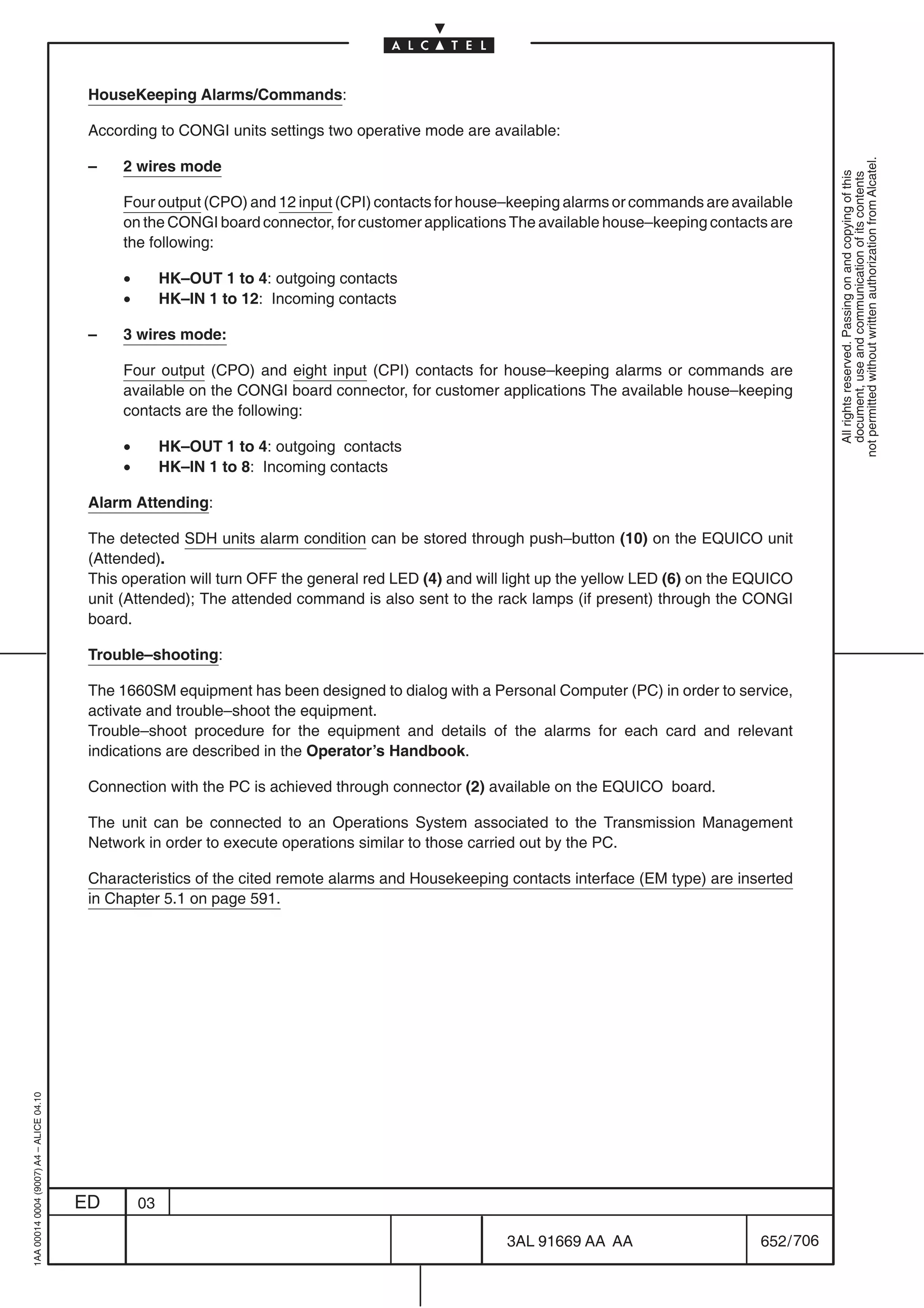HouseKeeping Alarms/Commands:

                                          According to CONGI units settings two operative mode are available:




                                                                                                                                                        not permitted without written authorization from Alcatel.
                                          –    2 wires mode




                                                                                                                                                          All rights reserved. Passing on and copying of this
                                                                                                                                                          document, use and communication of its contents
                                               Four output (CPO) and 12 input (CPI) contacts for house–keeping alarms or commands are available
                                               on the CONGI board connector, for customer applications The available house–keeping contacts are
                                               the following:

                                               •        HK–OUT 1 to 4: outgoing contacts
                                               •        HK–IN 1 to 12: Incoming contacts

                                          –    3 wires mode:

                                               Four output (CPO) and eight input (CPI) contacts for house–keeping alarms or commands are
                                               available on the CONGI board connector, for customer applications The available house–keeping
                                               contacts are the following:

                                               •        HK–OUT 1 to 4: outgoing contacts
                                               •        HK–IN 1 to 8: Incoming contacts

                                          Alarm Attending:

                                          The detected SDH units alarm condition can be stored through push–button (10) on the EQUICO unit
                                          (Attended).
                                          This operation will turn OFF the general red LED (4) and will light up the yellow LED (6) on the EQUICO
                                          unit (Attended); The attended command is also sent to the rack lamps (if present) through the CONGI
                                          board.

                                          Trouble–shooting:

                                          The 1660SM equipment has been designed to dialog with a Personal Computer (PC) in order to service,
                                          activate and trouble–shoot the equipment.
                                          Trouble–shoot procedure for the equipment and details of the alarms for each card and relevant
                                          indications are described in the Operator’s Handbook.

                                          Connection with the PC is achieved through connector (2) available on the EQUICO board.

                                          The unit can be connected to an Operations System associated to the Transmission Management
                                          Network in order to execute operations similar to those carried out by the PC.

                                          Characteristics of the cited remote alarms and Housekeeping contacts interface (EM type) are inserted
                                          in Chapter 5.1 on page 591.
1AA 00014 0004 (9007) A4 – ALICE 04.10




                                         ED        03

                                                                                                       3AL 91669 AA AA                      652 / 706


                                                                                                                    706
 