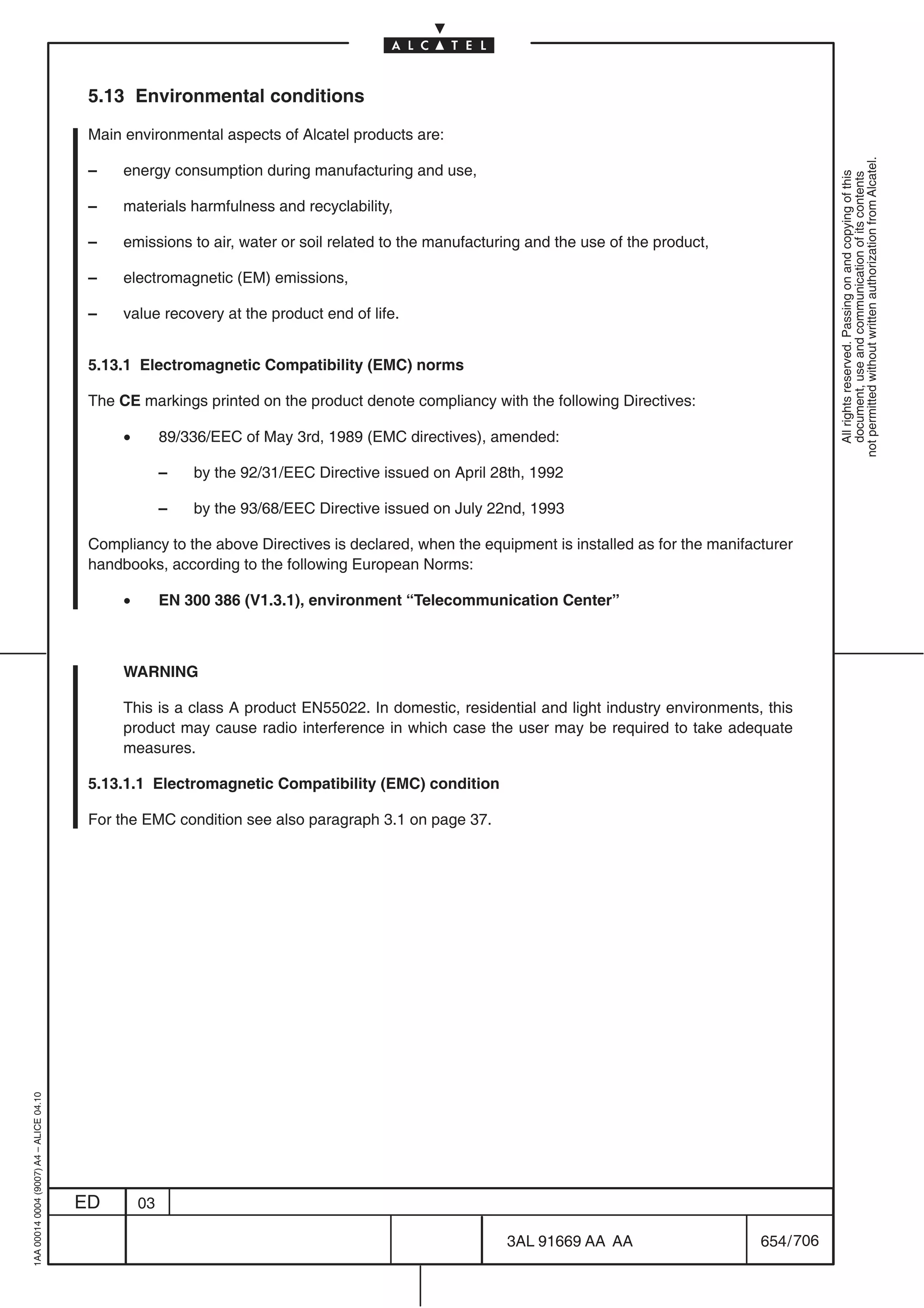 5.13 Environmental conditions

                                          Main environmental aspects of Alcatel products are:




                                                                                                                                                        not permitted without written authorization from Alcatel.
                                          –    energy consumption during manufacturing and use,




                                                                                                                                                          All rights reserved. Passing on and copying of this
                                                                                                                                                          document, use and communication of its contents
                                          –    materials harmfulness and recyclability,

                                          –    emissions to air, water or soil related to the manufacturing and the use of the product,

                                          –    electromagnetic (EM) emissions,

                                          –    value recovery at the product end of life.


                                          5.13.1 Electromagnetic Compatibility (EMC) norms

                                          The CE markings printed on the product denote compliancy with the following Directives:

                                               •        89/336/EEC of May 3rd, 1989 (EMC directives), amended:

                                                        –   by the 92/31/EEC Directive issued on April 28th, 1992

                                                        –   by the 93/68/EEC Directive issued on July 22nd, 1993

                                          Compliancy to the above Directives is declared, when the equipment is installed as for the manifacturer
                                          handbooks, according to the following European Norms:

                                               •        EN 300 386 (V1.3.1), environment “Telecommunication Center”



                                               WARNING

                                               This is a class A product EN55022. In domestic, residential and light industry environments, this
                                               product may cause radio interference in which case the user may be required to take adequate
                                               measures.

                                          5.13.1.1 Electromagnetic Compatibility (EMC) condition

                                          For the EMC condition see also paragraph 3.1 on page 37.
1AA 00014 0004 (9007) A4 – ALICE 04.10




                                         ED        03

                                                                                                        3AL 91669 AA AA                     654 / 706


                                                                                                                      706
 