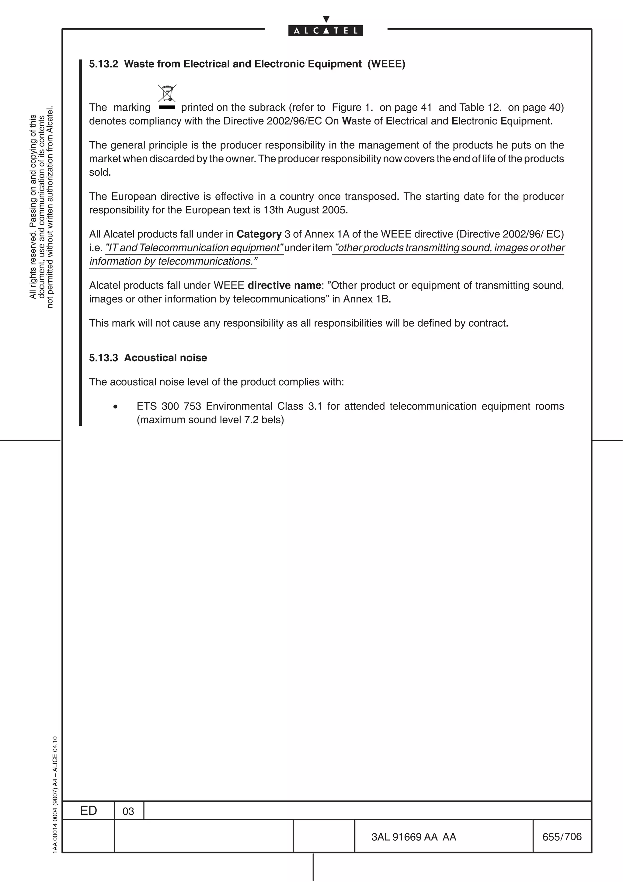 5.13.2 Waste from Electrical and Electronic Equipment (WEEE)



                                                                                            The marking       printed on the subrack (refer to Figure 1. on page 41 and Table 12. on page 40)
not permitted without written authorization from Alcatel.
  All rights reserved. Passing on and copying of this




                                                                                            denotes compliancy with the Directive 2002/96/EC On Waste of Electrical and Electronic Equipment.
  document, use and communication of its contents




                                                                                            The general principle is the producer responsibility in the management of the products he puts on the
                                                                                            market when discarded by the owner. The producer responsibility now covers the end of life of the products
                                                                                            sold.

                                                                                            The European directive is effective in a country once transposed. The starting date for the producer
                                                                                            responsibility for the European text is 13th August 2005.

                                                                                            All Alcatel products fall under in Category 3 of Annex 1A of the WEEE directive (Directive 2002/96/ EC)
                                                                                            i.e. ”IT and Telecommunication equipment” under item ”other products transmitting sound, images or other
                                                                                            information by telecommunications.”

                                                                                            Alcatel products fall under WEEE directive name: ”Other product or equipment of transmitting sound,
                                                                                            images or other information by telecommunications” in Annex 1B.

                                                                                            This mark will not cause any responsibility as all responsibilities will be defined by contract.


                                                                                            5.13.3 Acoustical noise

                                                                                            The acoustical noise level of the product complies with:

                                                                                                 •        ETS 300 753 Environmental Class 3.1 for attended telecommunication equipment rooms
                                                                                                          (maximum sound level 7.2 bels)
                                                  1AA 00014 0004 (9007) A4 – ALICE 04.10




                                                                                           ED        03

                                                                                                                                                            3AL 91669 AA AA                      655 / 706


                                                                                                                                                                          706
 