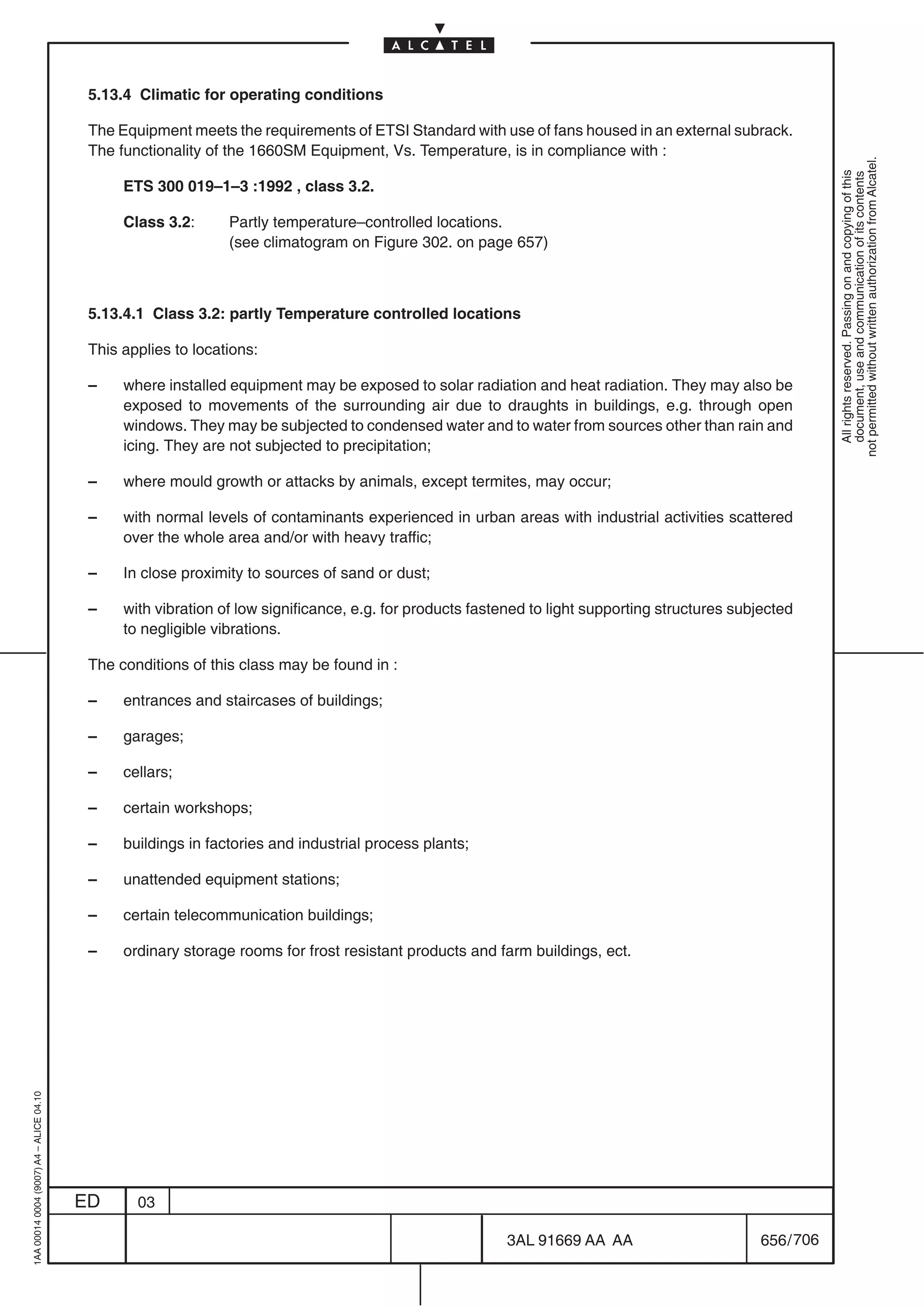 5.13.4 Climatic for operating conditions

                                          The Equipment meets the requirements of ETSI Standard with use of fans housed in an external subrack.
                                          The functionality of the 1660SM Equipment, Vs. Temperature, is in compliance with :




                                                                                                                                                             not permitted without written authorization from Alcatel.
                                                                                                                                                               All rights reserved. Passing on and copying of this
                                                                                                                                                               document, use and communication of its contents
                                               ETS 300 019–1–3 :1992 , class 3.2.

                                               Class 3.2:      Partly temperature–controlled locations.
                                                               (see climatogram on Figure 302. on page 657)



                                          5.13.4.1 Class 3.2: partly Temperature controlled locations

                                          This applies to locations:

                                          –    where installed equipment may be exposed to solar radiation and heat radiation. They may also be
                                               exposed to movements of the surrounding air due to draughts in buildings, e.g. through open
                                               windows. They may be subjected to condensed water and to water from sources other than rain and
                                               icing. They are not subjected to precipitation;

                                          –    where mould growth or attacks by animals, except termites, may occur;

                                          –    with normal levels of contaminants experienced in urban areas with industrial activities scattered
                                               over the whole area and/or with heavy traffic;

                                          –    In close proximity to sources of sand or dust;

                                          –    with vibration of low significance, e.g. for products fastened to light supporting structures subjected
                                               to negligible vibrations.

                                          The conditions of this class may be found in :

                                          –    entrances and staircases of buildings;

                                          –    garages;

                                          –    cellars;

                                          –    certain workshops;

                                          –    buildings in factories and industrial process plants;

                                          –    unattended equipment stations;

                                          –    certain telecommunication buildings;

                                          –    ordinary storage rooms for frost resistant products and farm buildings, ect.
1AA 00014 0004 (9007) A4 – ALICE 04.10




                                         ED      03

                                                                                                          3AL 91669 AA AA                        656 / 706


                                                                                                                        706
 