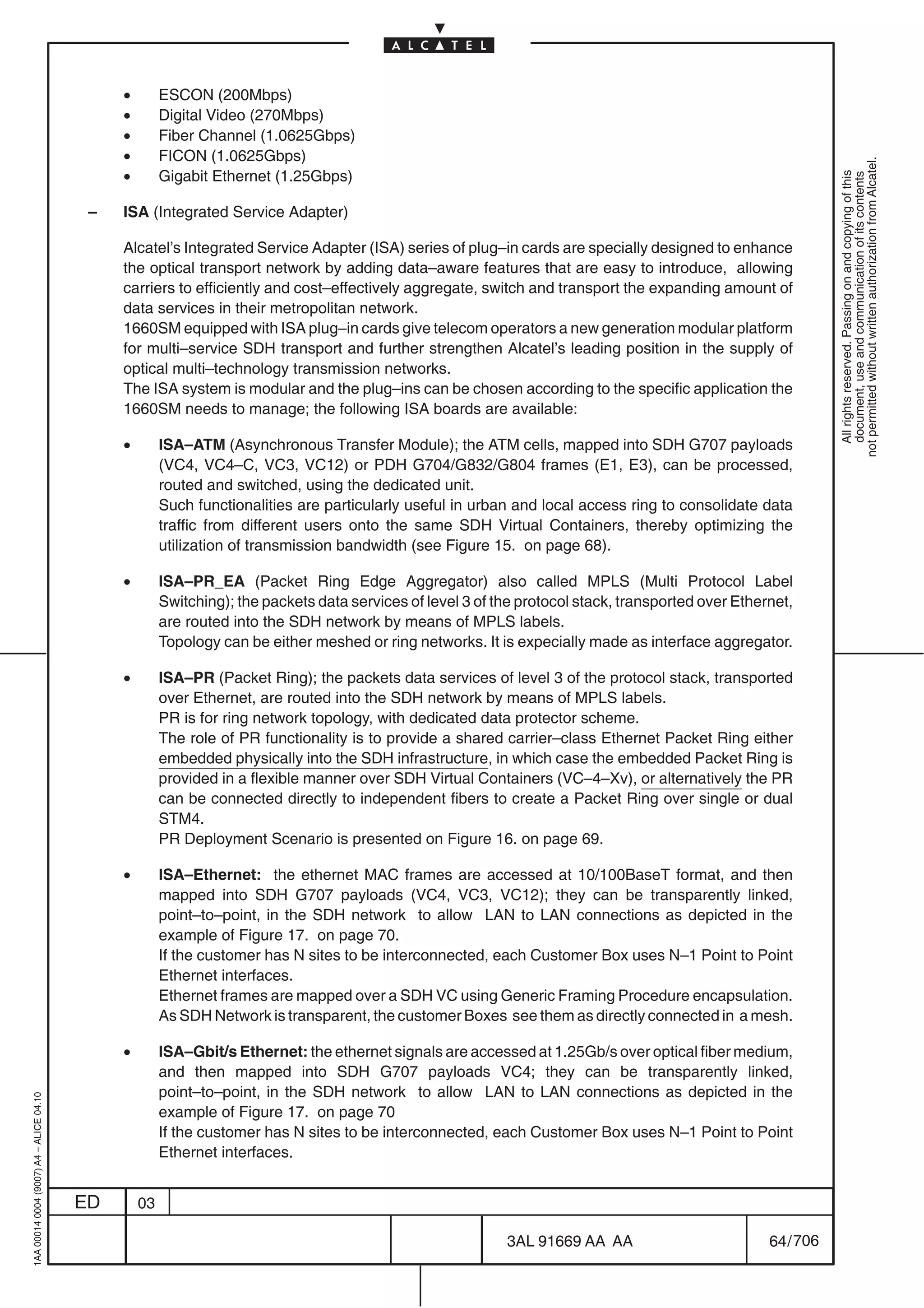 •        ESCON (200Mbps)
                                              •        Digital Video (270Mbps)
                                              •        Fiber Channel (1.0625Gbps)
                                              •        FICON (1.0625Gbps)




                                                                                                                                                                not permitted without written authorization from Alcatel.
                                              •        Gigabit Ethernet (1.25Gbps)




                                                                                                                                                                  All rights reserved. Passing on and copying of this
                                                                                                                                                                  document, use and communication of its contents
                                          –   ISA (Integrated Service Adapter)

                                              Alcatel’s Integrated Service Adapter (ISA) series of plug–in cards are specially designed to enhance
                                              the optical transport network by adding data–aware features that are easy to introduce, allowing
                                              carriers to efficiently and cost–effectively aggregate, switch and transport the expanding amount of
                                              data services in their metropolitan network.
                                              1660SM equipped with ISA plug–in cards give telecom operators a new generation modular platform
                                              for multi–service SDH transport and further strengthen Alcatel’s leading position in the supply of
                                              optical multi–technology transmission networks.
                                              The ISA system is modular and the plug–ins can be chosen according to the specific application the
                                              1660SM needs to manage; the following ISA boards are available:

                                              •        ISA–ATM (Asynchronous Transfer Module); the ATM cells, mapped into SDH G707 payloads
                                                       (VC4, VC4–C, VC3, VC12) or PDH G704/G832/G804 frames (E1, E3), can be processed,
                                                       routed and switched, using the dedicated unit.
                                                       Such functionalities are particularly useful in urban and local access ring to consolidate data
                                                       traffic from different users onto the same SDH Virtual Containers, thereby optimizing the
                                                       utilization of transmission bandwidth (see Figure 15. on page 68).

                                              •        ISA–PR_EA (Packet Ring Edge Aggregator) also called MPLS (Multi Protocol Label
                                                       Switching); the packets data services of level 3 of the protocol stack, transported over Ethernet,
                                                       are routed into the SDH network by means of MPLS labels.
                                                       Topology can be either meshed or ring networks. It is expecially made as interface aggregator.

                                              •        ISA–PR (Packet Ring); the packets data services of level 3 of the protocol stack, transported
                                                       over Ethernet, are routed into the SDH network by means of MPLS labels.
                                                       PR is for ring network topology, with dedicated data protector scheme.
                                                       The role of PR functionality is to provide a shared carrier–class Ethernet Packet Ring either
                                                       embedded physically into the SDH infrastructure, in which case the embedded Packet Ring is
                                                       provided in a flexible manner over SDH Virtual Containers (VC–4–Xv), or alternatively the PR
                                                       can be connected directly to independent fibers to create a Packet Ring over single or dual
                                                       STM4.
                                                       PR Deployment Scenario is presented on Figure 16. on page 69.

                                              •        ISA–Ethernet: the ethernet MAC frames are accessed at 10/100BaseT format, and then
                                                       mapped into SDH G707 payloads (VC4, VC3, VC12); they can be transparently linked,
                                                       point–to–point, in the SDH network to allow LAN to LAN connections as depicted in the
                                                       example of Figure 17. on page 70.
                                                       If the customer has N sites to be interconnected, each Customer Box uses N–1 Point to Point
                                                       Ethernet interfaces.
                                                       Ethernet frames are mapped over a SDH VC using Generic Framing Procedure encapsulation.
                                                       As SDH Network is transparent, the customer Boxes see them as directly connected in a mesh.

                                              •        ISA–Gbit/s Ethernet: the ethernet signals are accessed at 1.25Gb/s over optical fiber medium,
                                                       and then mapped into SDH G707 payloads VC4; they can be transparently linked,
                                                       point–to–point, in the SDH network to allow LAN to LAN connections as depicted in the
1AA 00014 0004 (9007) A4 – ALICE 04.10




                                                       example of Figure 17. on page 70
                                                       If the customer has N sites to be interconnected, each Customer Box uses N–1 Point to Point
                                                       Ethernet interfaces.


                                         ED       03

                                                                                                            3AL 91669 AA AA                          64 / 706


                                                                                                                          706
 