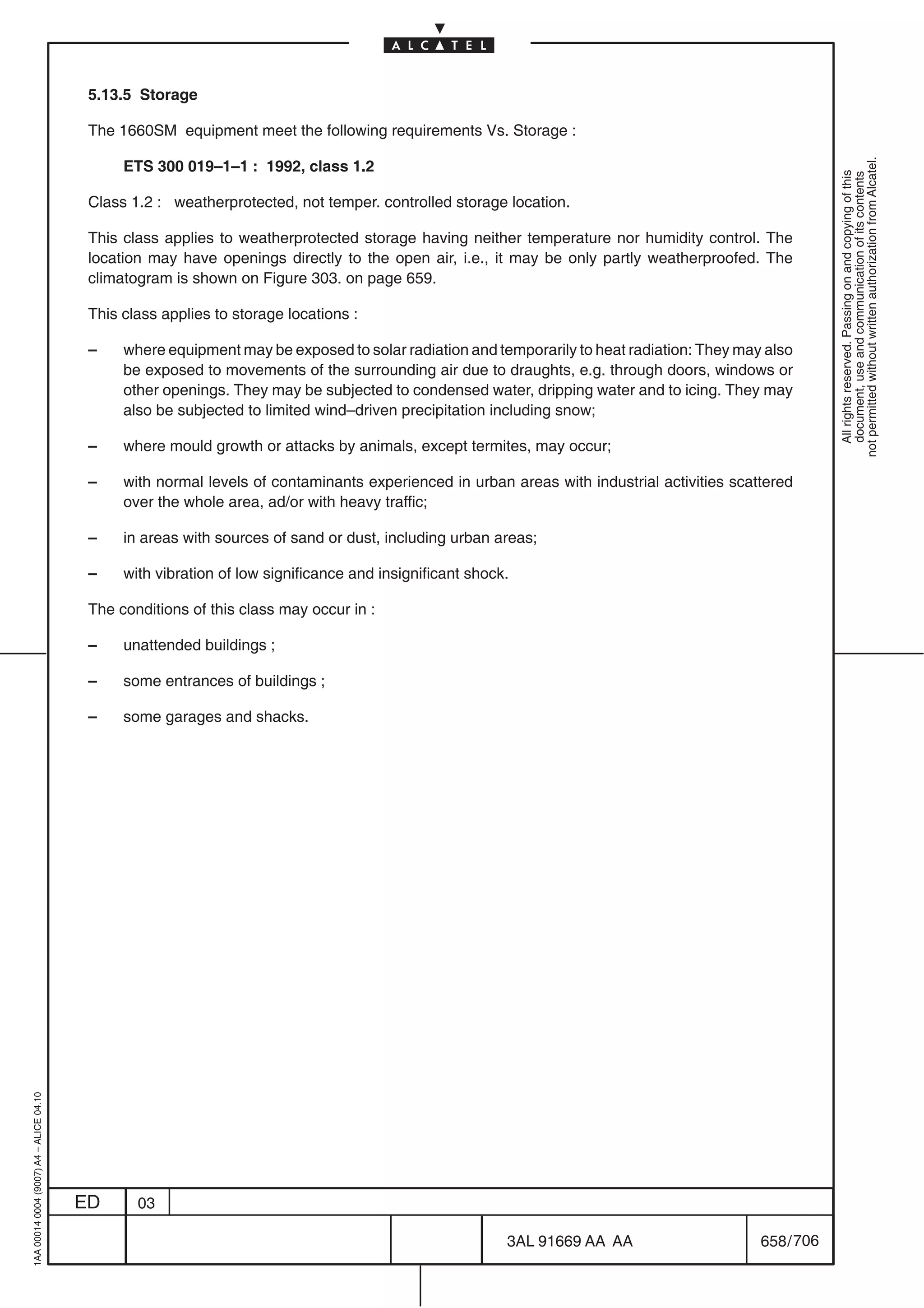 5.13.5 Storage

                                          The 1660SM equipment meet the following requirements Vs. Storage :




                                                                                                                                                        not permitted without written authorization from Alcatel.
                                               ETS 300 019–1–1 : 1992, class 1.2




                                                                                                                                                          All rights reserved. Passing on and copying of this
                                                                                                                                                          document, use and communication of its contents
                                          Class 1.2 : weatherprotected, not temper. controlled storage location.

                                          This class applies to weatherprotected storage having neither temperature nor humidity control. The
                                          location may have openings directly to the open air, i.e., it may be only partly weatherproofed. The
                                          climatogram is shown on Figure 303. on page 659.

                                          This class applies to storage locations :

                                          –    where equipment may be exposed to solar radiation and temporarily to heat radiation: They may also
                                               be exposed to movements of the surrounding air due to draughts, e.g. through doors, windows or
                                               other openings. They may be subjected to condensed water, dripping water and to icing. They may
                                               also be subjected to limited wind–driven precipitation including snow;

                                          –    where mould growth or attacks by animals, except termites, may occur;

                                          –    with normal levels of contaminants experienced in urban areas with industrial activities scattered
                                               over the whole area, ad/or with heavy traffic;

                                          –    in areas with sources of sand or dust, including urban areas;

                                          –    with vibration of low significance and insignificant shock.

                                          The conditions of this class may occur in :

                                          –    unattended buildings ;

                                          –    some entrances of buildings ;

                                          –    some garages and shacks.
1AA 00014 0004 (9007) A4 – ALICE 04.10




                                         ED      03

                                                                                                         3AL 91669 AA AA                    658 / 706


                                                                                                                    706
 