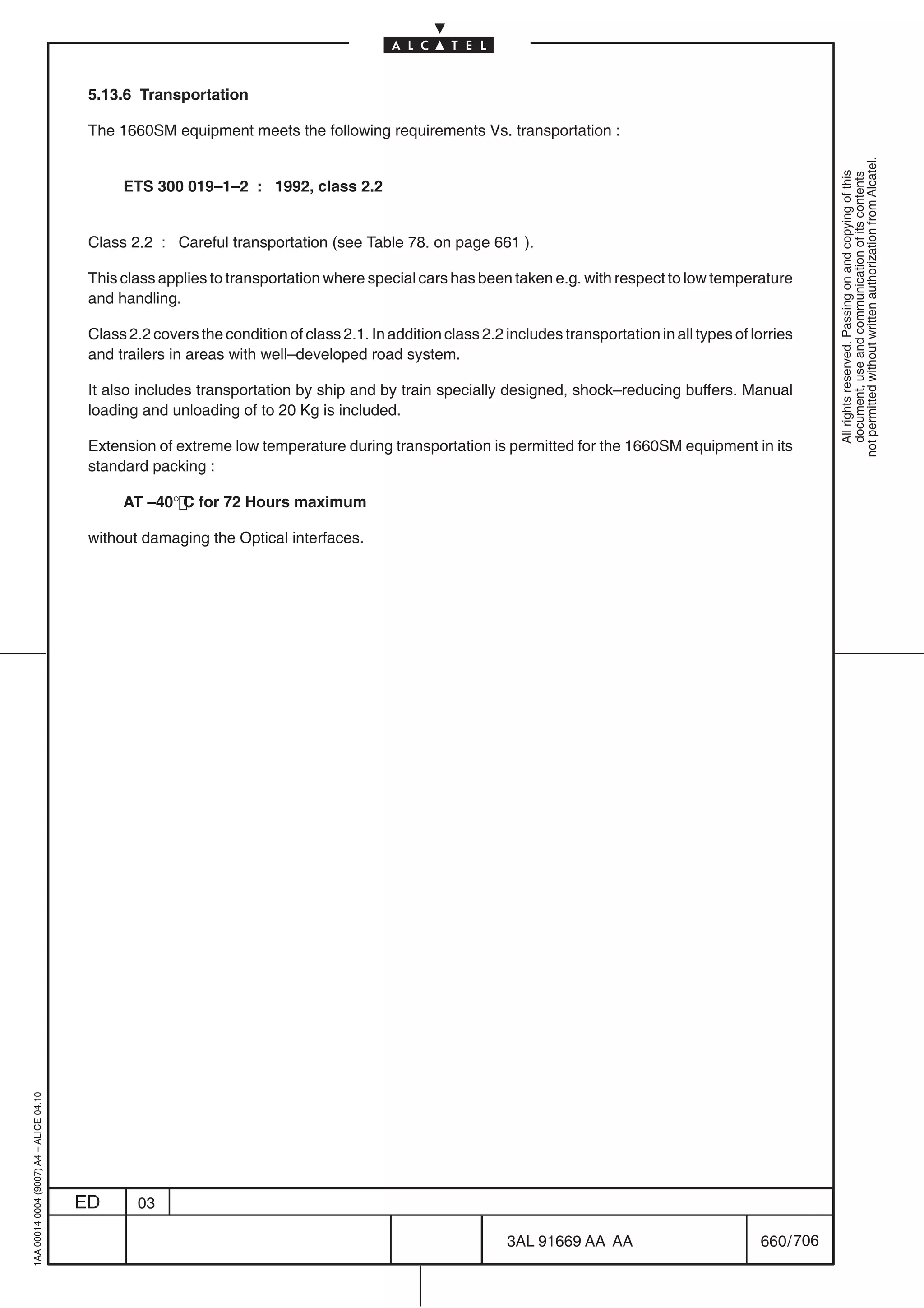 5.13.6 Transportation

                                          The 1660SM equipment meets the following requirements Vs. transportation :




                                                                                                                                                                  not permitted without written authorization from Alcatel.
                                                                                                                                                                    All rights reserved. Passing on and copying of this
                                                                                                                                                                    document, use and communication of its contents
                                               ETS 300 019–1–2 : 1992, class 2.2


                                          Class 2.2 : Careful transportation (see Table 78. on page 661 ).

                                          This class applies to transportation where special cars has been taken e.g. with respect to low temperature
                                          and handling.

                                          Class 2.2 covers the condition of class 2.1. In addition class 2.2 includes transportation in all types of lorries
                                          and trailers in areas with well–developed road system.

                                          It also includes transportation by ship and by train specially designed, shock–reducing buffers. Manual
                                          loading and unloading of to 20 Kg is included.

                                          Extension of extreme low temperature during transportation is permitted for the 1660SM equipment in its
                                          standard packing :

                                               AT –40° C for 72 Hours maximum

                                          without damaging the Optical interfaces.
1AA 00014 0004 (9007) A4 – ALICE 04.10




                                         ED       03

                                                                                                             3AL 91669 AA AA                          660 / 706


                                                                                                                            706
 