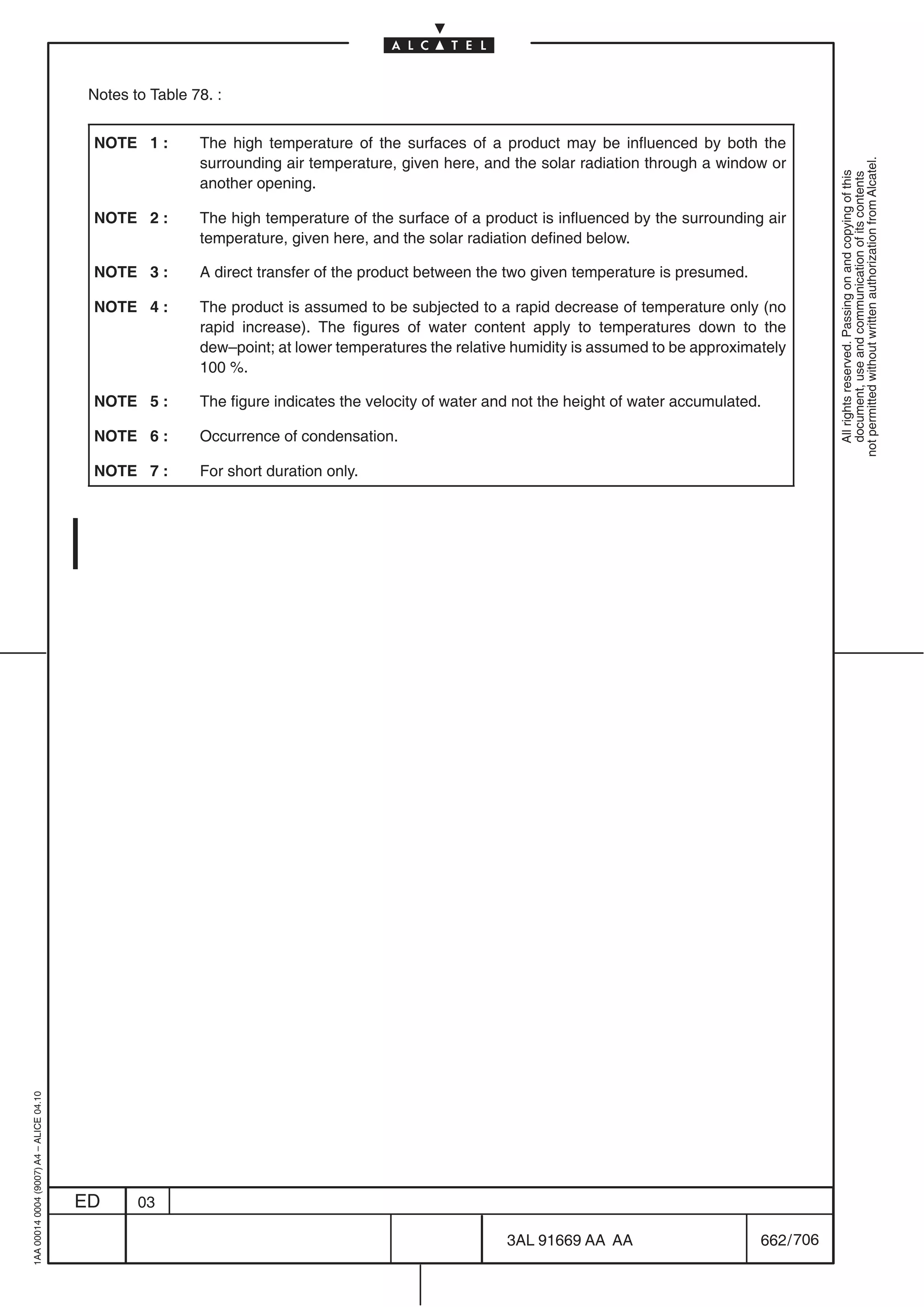 Notes to Table 78. :


                                          NOTE 1 :        The high temperature of the surfaces of a product may be influenced by both the
                                                          surrounding air temperature, given here, and the solar radiation through a window or




                                                                                                                                                        not permitted without written authorization from Alcatel.
                                                                                                                                                          All rights reserved. Passing on and copying of this
                                                                                                                                                          document, use and communication of its contents
                                                          another opening.

                                          NOTE 2 :        The high temperature of the surface of a product is influenced by the surrounding air
                                                          temperature, given here, and the solar radiation defined below.

                                          NOTE 3 :        A direct transfer of the product between the two given temperature is presumed.

                                          NOTE 4 :        The product is assumed to be subjected to a rapid decrease of temperature only (no
                                                          rapid increase). The figures of water content apply to temperatures down to the
                                                          dew–point; at lower temperatures the relative humidity is assumed to be approximately
                                                          100 %.

                                          NOTE 5 :        The figure indicates the velocity of water and not the height of water accumulated.

                                          NOTE 6 :        Occurrence of condensation.

                                          NOTE 7 :        For short duration only.
1AA 00014 0004 (9007) A4 – ALICE 04.10




                                         ED      03

                                                                                                       3AL 91669 AA AA                      662 / 706


                                                                                                                    706
 