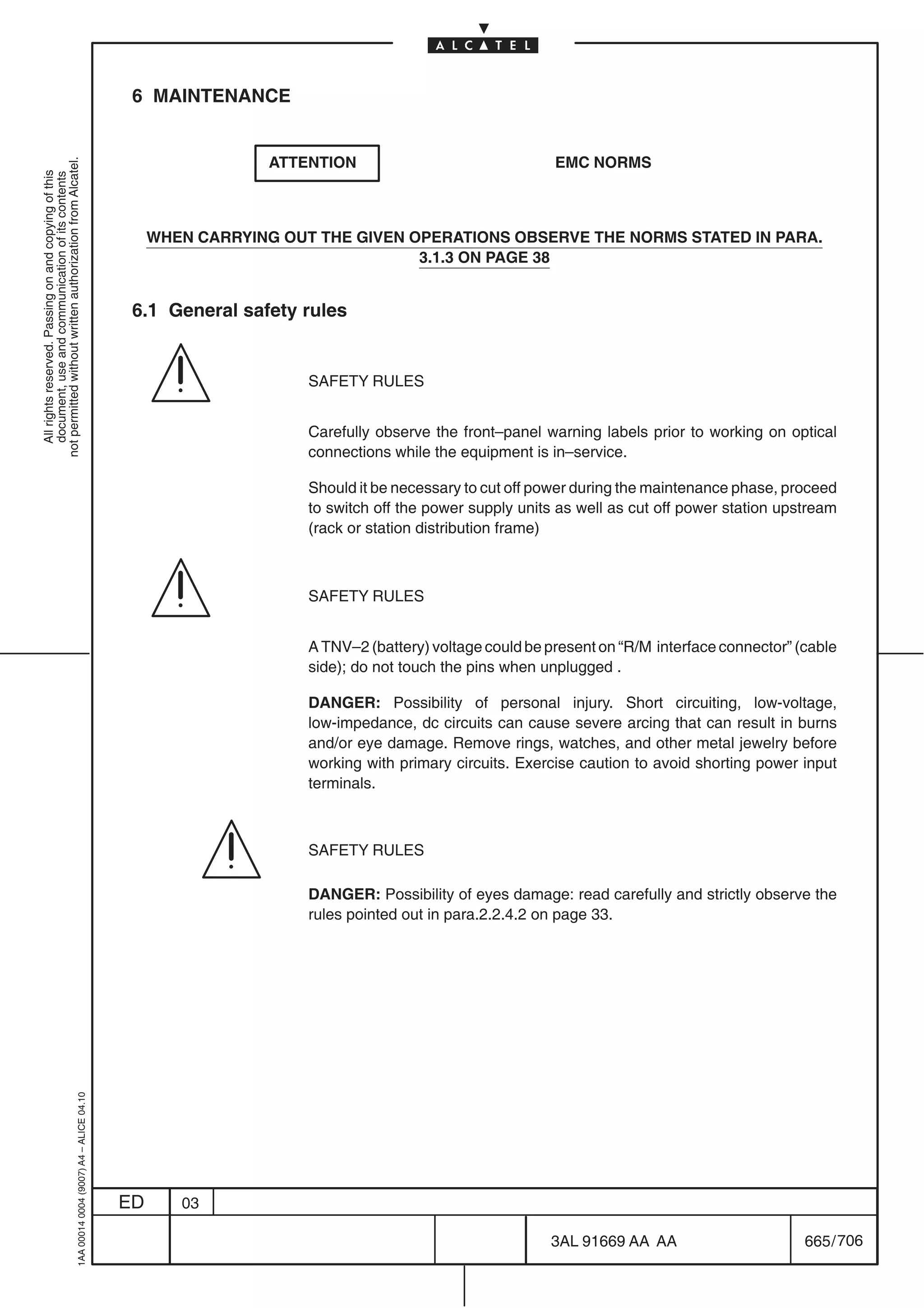 6 MAINTENANCE


                                                                                                             ATTENTION                               EMC NORMS
not permitted without written authorization from Alcatel.
  All rights reserved. Passing on and copying of this
  document, use and communication of its contents




                                                                                                WHEN CARRYING OUT THE GIVEN OPERATIONS OBSERVE THE NORMS STATED IN PARA.
                                                                                                                             3.1.3 ON PAGE 38


                                                                                            6.1 General safety rules


                                                                                                                 SAFETY RULES


                                                                                                                 Carefully observe the front–panel warning labels prior to working on optical
                                                                                                                 connections while the equipment is in–service.

                                                                                                                 Should it be necessary to cut off power during the maintenance phase, proceed
                                                                                                                 to switch off the power supply units as well as cut off power station upstream
                                                                                                                 (rack or station distribution frame)



                                                                                                                 SAFETY RULES


                                                                                                                 A TNV–2 (battery) voltage could be present on “R/M interface connector” (cable
                                                                                                                 side); do not touch the pins when unplugged .

                                                                                                                 DANGER: Possibility of personal injury. Short circuiting, low-voltage,
                                                                                                                 low-impedance, dc circuits can cause severe arcing that can result in burns
                                                                                                                 and/or eye damage. Remove rings, watches, and other metal jewelry before
                                                                                                                 working with primary circuits. Exercise caution to avoid shorting power input
                                                                                                                 terminals.



                                                                                                                 SAFETY RULES

                                                                                                                 DANGER: Possibility of eyes damage: read carefully and strictly observe the
                                                                                                                 rules pointed out in para.2.2.4.2 on page 33.
                                                  1AA 00014 0004 (9007) A4 – ALICE 04.10




                                                                                           ED      03

                                                                                                                                                    3AL 91669 AA AA                       665 / 706


                                                                                                                                                                  706
 