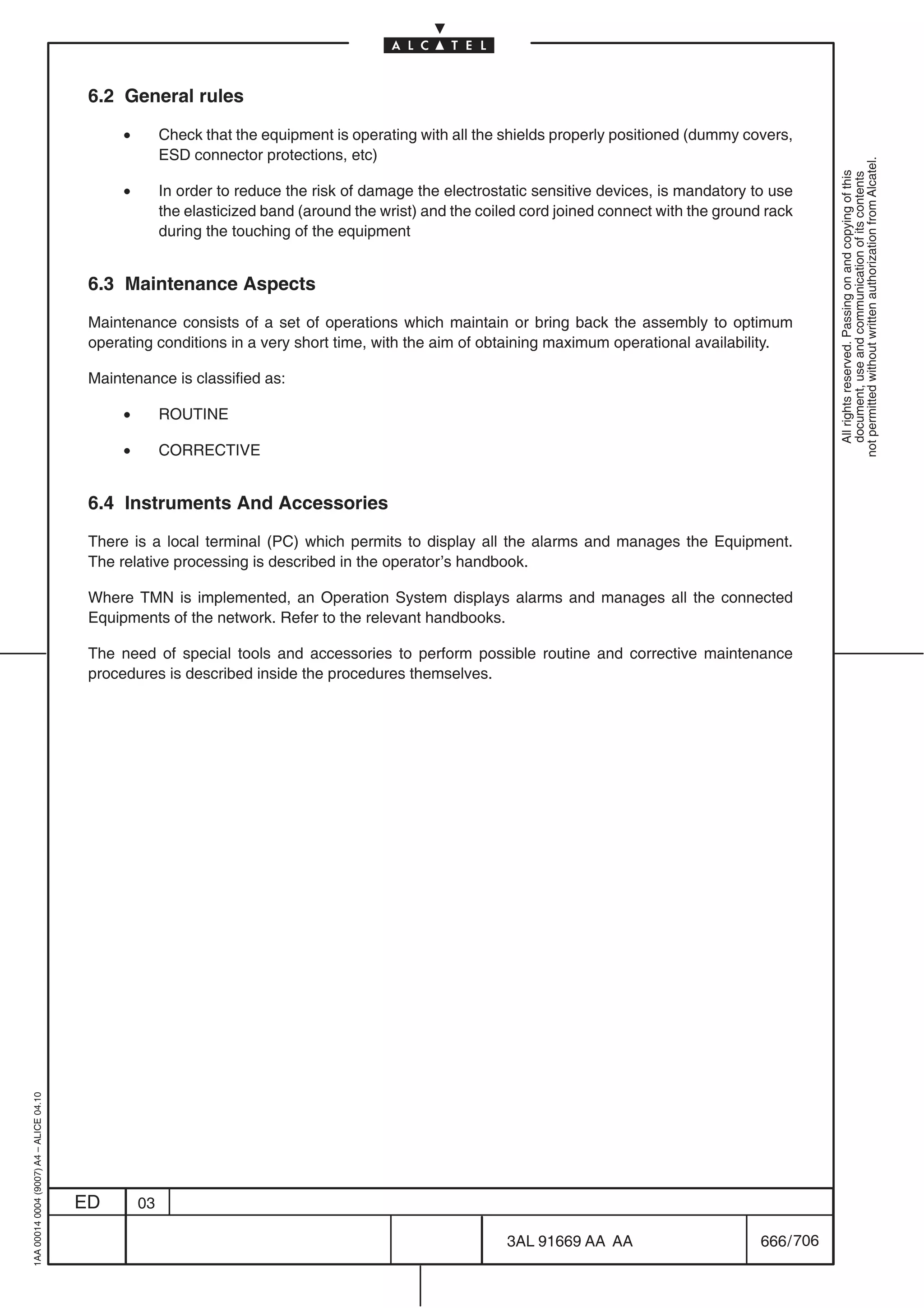 6.2 General rules

                                               •        Check that the equipment is operating with all the shields properly positioned (dummy covers,
                                                        ESD connector protections, etc)




                                                                                                                                                              not permitted without written authorization from Alcatel.
                                                                                                                                                                All rights reserved. Passing on and copying of this
                                                                                                                                                                document, use and communication of its contents
                                               •        In order to reduce the risk of damage the electrostatic sensitive devices, is mandatory to use
                                                        the elasticized band (around the wrist) and the coiled cord joined connect with the ground rack
                                                        during the touching of the equipment


                                          6.3 Maintenance Aspects

                                          Maintenance consists of a set of operations which maintain or bring back the assembly to optimum
                                          operating conditions in a very short time, with the aim of obtaining maximum operational availability.

                                          Maintenance is classified as:

                                               •        ROUTINE

                                               •        CORRECTIVE


                                          6.4 Instruments And Accessories

                                          There is a local terminal (PC) which permits to display all the alarms and manages the Equipment.
                                          The relative processing is described in the operator’s handbook.

                                          Where TMN is implemented, an Operation System displays alarms and manages all the connected
                                          Equipments of the network. Refer to the relevant handbooks.

                                          The need of special tools and accessories to perform possible routine and corrective maintenance
                                          procedures is described inside the procedures themselves.
1AA 00014 0004 (9007) A4 – ALICE 04.10




                                         ED        03

                                                                                                            3AL 91669 AA AA                       666 / 706


                                                                                                                         706
 