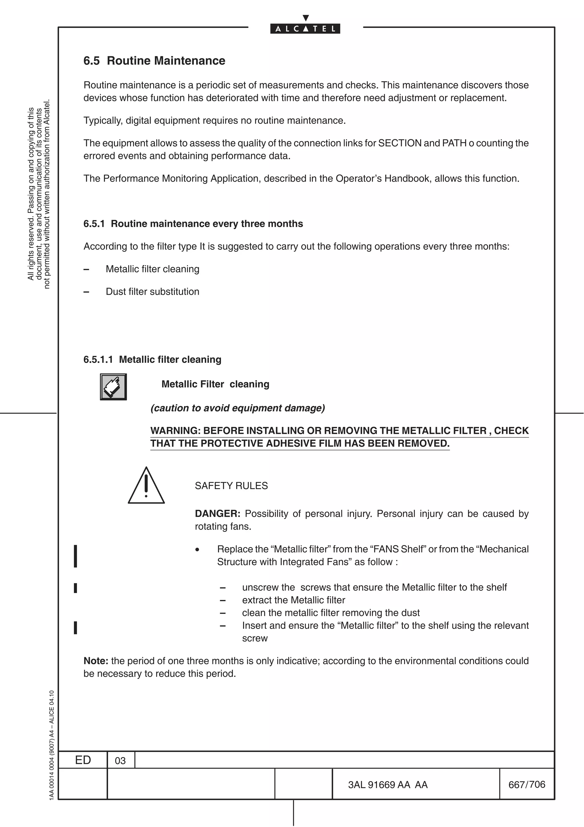 6.5 Routine Maintenance

                                                                                            Routine maintenance is a periodic set of measurements and checks. This maintenance discovers those
                                                                                            devices whose function has deteriorated with time and therefore need adjustment or replacement.
not permitted without written authorization from Alcatel.
  All rights reserved. Passing on and copying of this
  document, use and communication of its contents




                                                                                            Typically, digital equipment requires no routine maintenance.

                                                                                            The equipment allows to assess the quality of the connection links for SECTION and PATH o counting the
                                                                                            errored events and obtaining performance data.

                                                                                            The Performance Monitoring Application, described in the Operator’s Handbook, allows this function.



                                                                                            6.5.1 Routine maintenance every three months

                                                                                            According to the filter type It is suggested to carry out the following operations every three months:

                                                                                            –    Metallic filter cleaning

                                                                                            –    Dust filter substitution




                                                                                            6.5.1.1 Metallic filter cleaning

                                                                                                               Metallic Filter cleaning

                                                                                                            (caution to avoid equipment damage)

                                                                                                            WARNING: BEFORE INSTALLING OR REMOVING THE METALLIC FILTER , CHECK
                                                                                                            THAT THE PROTECTIVE ADHESIVE FILM HAS BEEN REMOVED.



                                                                                                                       SAFETY RULES

                                                                                                                       DANGER: Possibility of personal injury. Personal injury can be caused by
                                                                                                                       rotating fans.

                                                                                                                       •    Replace the “Metallic filter” from the “FANS Shelf” or from the “Mechanical
                                                                                                                            Structure with Integrated Fans” as follow :

                                                                                                                            –     unscrew the screws that ensure the Metallic filter to the shelf
                                                                                                                            –     extract the Metallic filter
                                                                                                                            –     clean the metallic filter removing the dust
                                                                                                                            –     Insert and ensure the “Metallic filter” to the shelf using the relevant
                                                                                                                                  screw

                                                                                            Note: the period of one three months is only indicative; according to the environmental conditions could
                                                                                            be necessary to reduce this period.
                                                  1AA 00014 0004 (9007) A4 – ALICE 04.10




                                                                                           ED      03

                                                                                                                                                            3AL 91669 AA AA                        667 / 706


                                                                                                                                                                          706
 