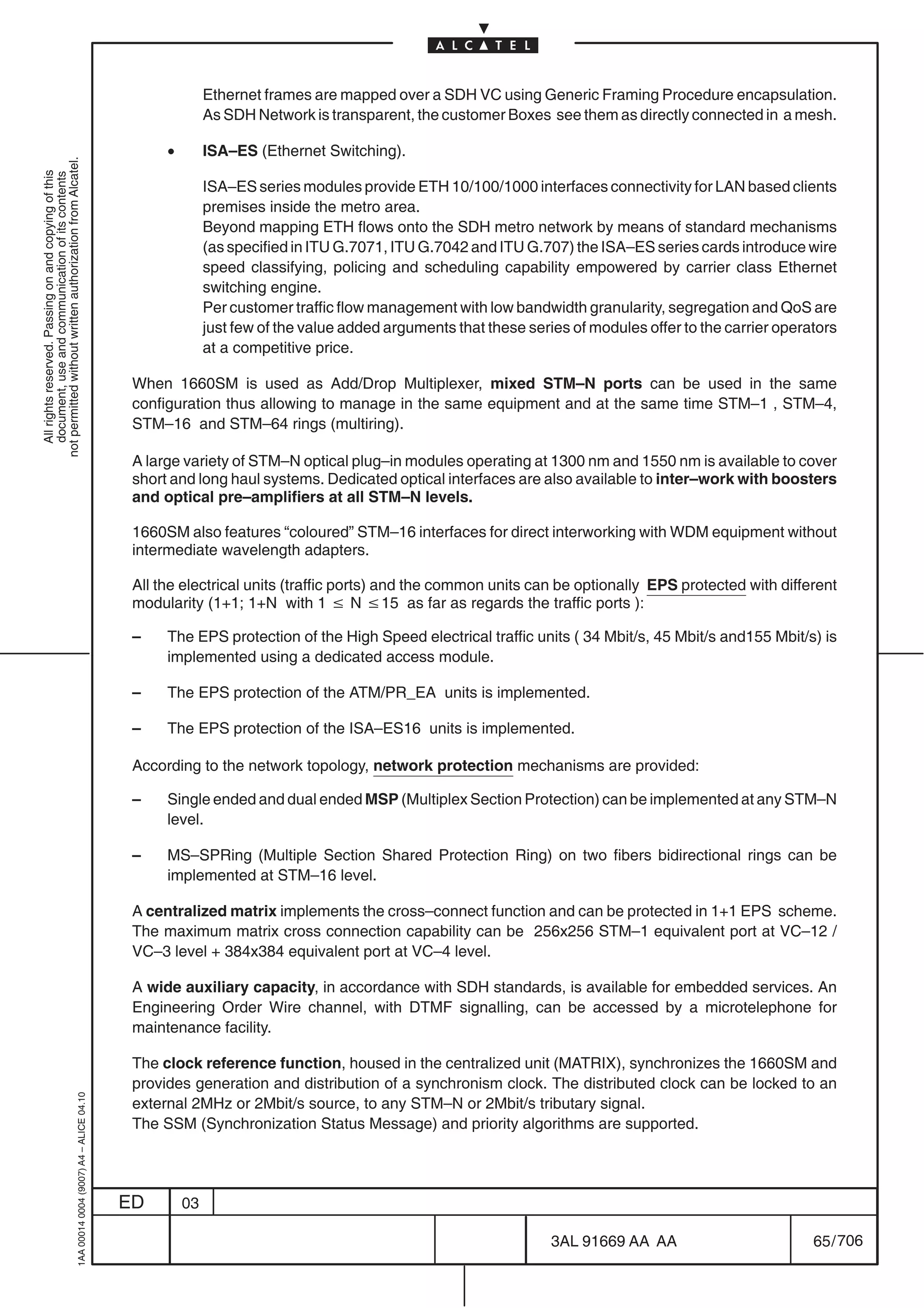Ethernet frames are mapped over a SDH VC using Generic Framing Procedure encapsulation.
                                                                                                          As SDH Network is transparent, the customer Boxes see them as directly connected in a mesh.

                                                                                                 •        ISA–ES (Ethernet Switching).
not permitted without written authorization from Alcatel.
  All rights reserved. Passing on and copying of this
  document, use and communication of its contents




                                                                                                          ISA–ES series modules provide ETH 10/100/1000 interfaces connectivity for LAN based clients
                                                                                                          premises inside the metro area.
                                                                                                          Beyond mapping ETH flows onto the SDH metro network by means of standard mechanisms
                                                                                                          (as specified in ITU G.7071, ITU G.7042 and ITU G.707) the ISA–ES series cards introduce wire
                                                                                                          speed classifying, policing and scheduling capability empowered by carrier class Ethernet
                                                                                                          switching engine.
                                                                                                          Per customer traffic flow management with low bandwidth granularity, segregation and QoS are
                                                                                                          just few of the value added arguments that these series of modules offer to the carrier operators
                                                                                                          at a competitive price.

                                                                                            When 1660SM is used as Add/Drop Multiplexer, mixed STM–N ports can be used in the same
                                                                                            configuration thus allowing to manage in the same equipment and at the same time STM–1 , STM–4,
                                                                                            STM–16 and STM–64 rings (multiring).

                                                                                            A large variety of STM–N optical plug–in modules operating at 1300 nm and 1550 nm is available to cover
                                                                                            short and long haul systems. Dedicated optical interfaces are also available to inter–work with boosters
                                                                                            and optical pre–amplifiers at all STM–N levels.

                                                                                            1660SM also features “coloured” STM–16 interfaces for direct interworking with WDM equipment without
                                                                                            intermediate wavelength adapters.

                                                                                            All the electrical units (traffic ports) and the common units can be optionally EPS protected with different
                                                                                            modularity (1+1; 1+N with 1 v N v15 as far as regards the traffic ports ):

                                                                                            –    The EPS protection of the High Speed electrical traffic units ( 34 Mbit/s, 45 Mbit/s and155 Mbit/s) is
                                                                                                 implemented using a dedicated access module.

                                                                                            –    The EPS protection of the ATM/PR_EA units is implemented.

                                                                                            –    The EPS protection of the ISA–ES16 units is implemented.

                                                                                            According to the network topology, network protection mechanisms are provided:

                                                                                            –    Single ended and dual ended MSP (Multiplex Section Protection) can be implemented at any STM–N
                                                                                                 level.

                                                                                            –    MS–SPRing (Multiple Section Shared Protection Ring) on two fibers bidirectional rings can be
                                                                                                 implemented at STM–16 level.

                                                                                            A centralized matrix implements the cross–connect function and can be protected in 1+1 EPS scheme.
                                                                                            The maximum matrix cross connection capability can be 256x256 STM–1 equivalent port at VC–12 /
                                                                                            VC–3 level + 384x384 equivalent port at VC–4 level.

                                                                                            A wide auxiliary capacity, in accordance with SDH standards, is available for embedded services. An
                                                                                            Engineering Order Wire channel, with DTMF signalling, can be accessed by a microtelephone for
                                                                                            maintenance facility.

                                                                                            The clock reference function, housed in the centralized unit (MATRIX), synchronizes the 1660SM and
                                                                                            provides generation and distribution of a synchronism clock. The distributed clock can be locked to an
                                                  1AA 00014 0004 (9007) A4 – ALICE 04.10




                                                                                            external 2MHz or 2Mbit/s source, to any STM–N or 2Mbit/s tributary signal.
                                                                                            The SSM (Synchronization Status Message) and priority algorithms are supported.




                                                                                           ED        03

                                                                                                                                                               3AL 91669 AA AA                         65 / 706


                                                                                                                                                                             706
 