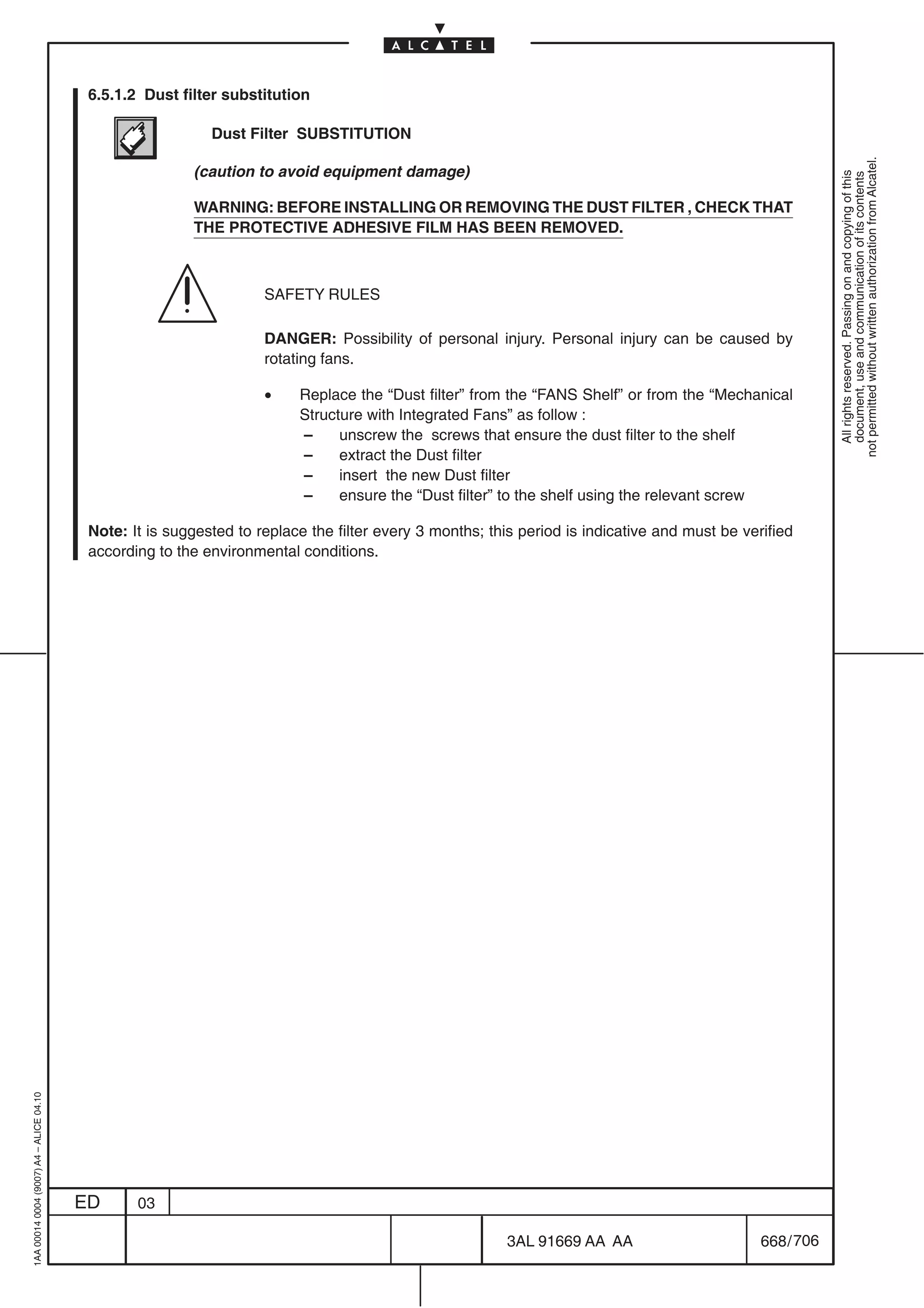 6.5.1.2 Dust filter substitution

                                                            Dust Filter SUBSTITUTION




                                                                                                                                                           not permitted without written authorization from Alcatel.
                                                         (caution to avoid equipment damage)




                                                                                                                                                             All rights reserved. Passing on and copying of this
                                                                                                                                                             document, use and communication of its contents
                                                         WARNING: BEFORE INSTALLING OR REMOVING THE DUST FILTER , CHECK THAT
                                                         THE PROTECTIVE ADHESIVE FILM HAS BEEN REMOVED.



                                                                    SAFETY RULES

                                                                    DANGER: Possibility of personal injury. Personal injury can be caused by
                                                                    rotating fans.

                                                                    •    Replace the “Dust filter” from the “FANS Shelf” or from the “Mechanical
                                                                         Structure with Integrated Fans” as follow :
                                                                         –     unscrew the screws that ensure the dust filter to the shelf
                                                                         –     extract the Dust filter
                                                                         –     insert the new Dust filter
                                                                         –     ensure the “Dust filter” to the shelf using the relevant screw

                                          Note: It is suggested to replace the filter every 3 months; this period is indicative and must be verified
                                          according to the environmental conditions.
1AA 00014 0004 (9007) A4 – ALICE 04.10




                                         ED      03

                                                                                                        3AL 91669 AA AA                        668 / 706


                                                                                                                      706
 
