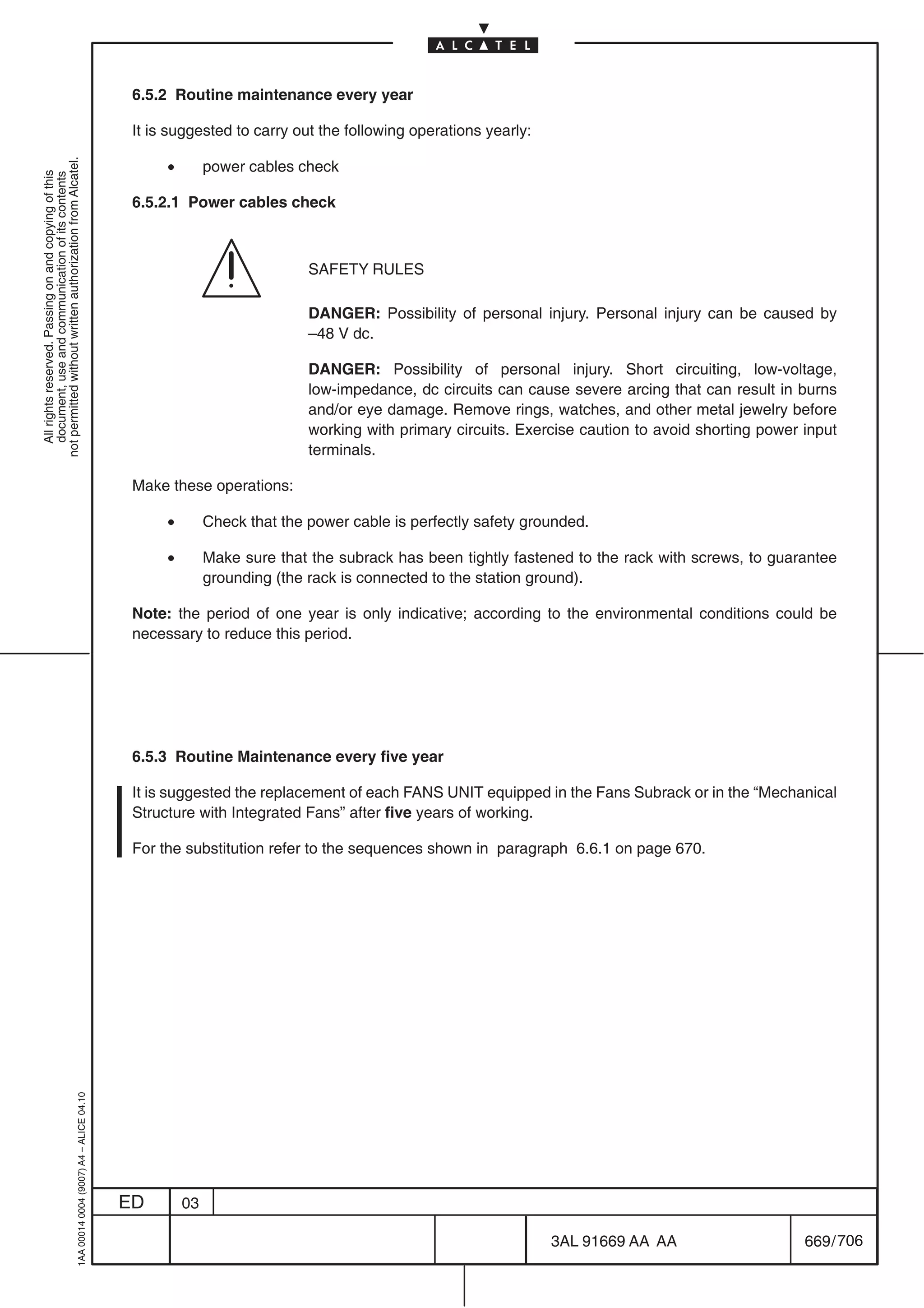 6.5.2 Routine maintenance every year

                                                                                            It is suggested to carry out the following operations yearly:

                                                                                                 •
not permitted without written authorization from Alcatel.




                                                                                                          power cables check
  All rights reserved. Passing on and copying of this
  document, use and communication of its contents




                                                                                            6.5.2.1 Power cables check



                                                                                                                         SAFETY RULES

                                                                                                                         DANGER: Possibility of personal injury. Personal injury can be caused by
                                                                                                                         –48 V dc.

                                                                                                                         DANGER: Possibility of personal injury. Short circuiting, low-voltage,
                                                                                                                         low-impedance, dc circuits can cause severe arcing that can result in burns
                                                                                                                         and/or eye damage. Remove rings, watches, and other metal jewelry before
                                                                                                                         working with primary circuits. Exercise caution to avoid shorting power input
                                                                                                                         terminals.

                                                                                            Make these operations:

                                                                                                 •        Check that the power cable is perfectly safety grounded.

                                                                                                 •        Make sure that the subrack has been tightly fastened to the rack with screws, to guarantee
                                                                                                          grounding (the rack is connected to the station ground).

                                                                                            Note: the period of one year is only indicative; according to the environmental conditions could be
                                                                                            necessary to reduce this period.




                                                                                            6.5.3 Routine Maintenance every five year

                                                                                            It is suggested the replacement of each FANS UNIT equipped in the Fans Subrack or in the “Mechanical
                                                                                            Structure with Integrated Fans” after five years of working.

                                                                                            For the substitution refer to the sequences shown in paragraph 6.6.1 on page 670.
                                                  1AA 00014 0004 (9007) A4 – ALICE 04.10




                                                                                           ED        03

                                                                                                                                                            3AL 91669 AA AA                      669 / 706


                                                                                                                                                                         706
 