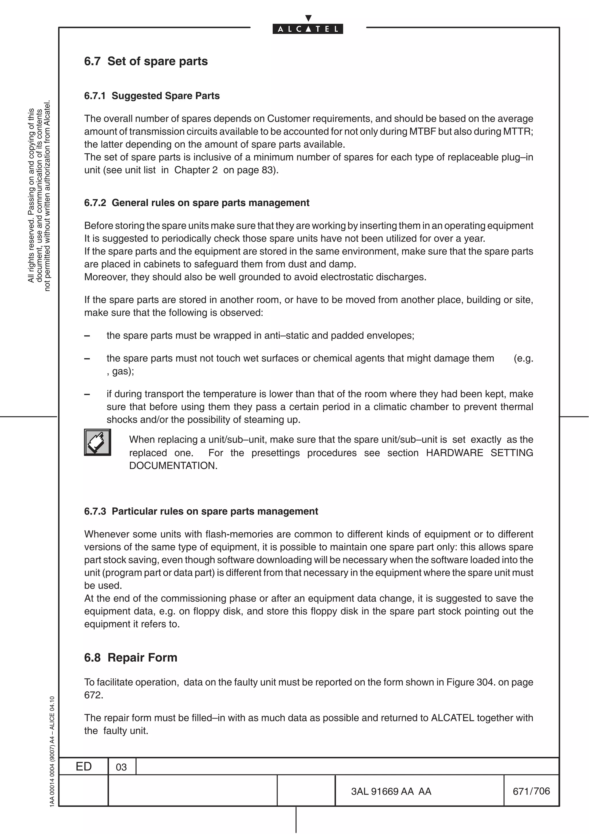 6.7 Set of spare parts

                                                                                            6.7.1 Suggested Spare Parts
not permitted without written authorization from Alcatel.
  All rights reserved. Passing on and copying of this
  document, use and communication of its contents




                                                                                            The overall number of spares depends on Customer requirements, and should be based on the average
                                                                                            amount of transmission circuits available to be accounted for not only during MTBF but also during MTTR;
                                                                                            the latter depending on the amount of spare parts available.
                                                                                            The set of spare parts is inclusive of a minimum number of spares for each type of replaceable plug–in
                                                                                            unit (see unit list in Chapter 2 on page 83).


                                                                                            6.7.2 General rules on spare parts management

                                                                                            Before storing the spare units make sure that they are working by inserting them in an operating equipment
                                                                                            It is suggested to periodically check those spare units have not been utilized for over a year.
                                                                                            If the spare parts and the equipment are stored in the same environment, make sure that the spare parts
                                                                                            are placed in cabinets to safeguard them from dust and damp.
                                                                                            Moreover, they should also be well grounded to avoid electrostatic discharges.

                                                                                            If the spare parts are stored in another room, or have to be moved from another place, building or site,
                                                                                            make sure that the following is observed:

                                                                                            –    the spare parts must be wrapped in anti–static and padded envelopes;

                                                                                            –    the spare parts must not touch wet surfaces or chemical agents that might damage them             (e.g.
                                                                                                 , gas);

                                                                                            –    if during transport the temperature is lower than that of the room where they had been kept, make
                                                                                                 sure that before using them they pass a certain period in a climatic chamber to prevent thermal
                                                                                                 shocks and/or the possibility of steaming up.

                                                                                                        When replacing a unit/sub–unit, make sure that the spare unit/sub–unit is set exactly as the
                                                                                                        replaced one. For the presettings procedures see section HARDWARE SETTING
                                                                                                        DOCUMENTATION.



                                                                                            6.7.3 Particular rules on spare parts management

                                                                                            Whenever some units with flash-memories are common to different kinds of equipment or to different
                                                                                            versions of the same type of equipment, it is possible to maintain one spare part only: this allows spare
                                                                                            part stock saving, even though software downloading will be necessary when the software loaded into the
                                                                                            unit (program part or data part) is different from that necessary in the equipment where the spare unit must
                                                                                            be used.
                                                                                            At the end of the commissioning phase or after an equipment data change, it is suggested to save the
                                                                                            equipment data, e.g. on floppy disk, and store this floppy disk in the spare part stock pointing out the
                                                                                            equipment it refers to.


                                                                                            6.8 Repair Form

                                                                                            To facilitate operation, data on the faulty unit must be reported on the form shown in Figure 304. on page
                                                                                            672.
                                                  1AA 00014 0004 (9007) A4 – ALICE 04.10




                                                                                            The repair form must be filled–in with as much data as possible and returned to ALCATEL together with
                                                                                            the faulty unit.


                                                                                           ED      03

                                                                                                                                                            3AL 91669 AA AA                        671 / 706


                                                                                                                                                                          706
 