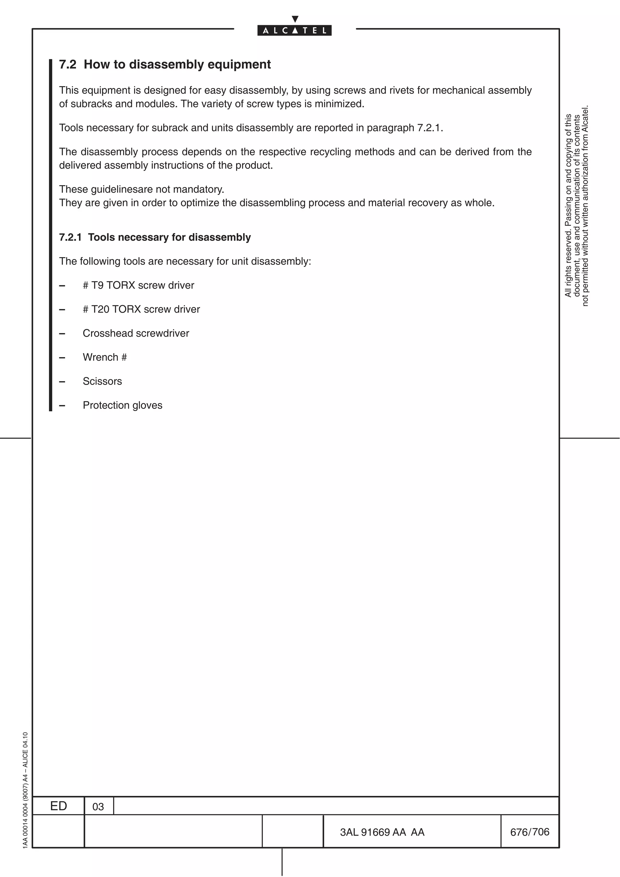 7.2 How to disassembly equipment

                                          This equipment is designed for easy disassembly, by using screws and rivets for mechanical assembly
                                          of subracks and modules. The variety of screw types is minimized.




                                                                                                                                                      not permitted without written authorization from Alcatel.
                                                                                                                                                        All rights reserved. Passing on and copying of this
                                                                                                                                                        document, use and communication of its contents
                                          Tools necessary for subrack and units disassembly are reported in paragraph 7.2.1.

                                          The disassembly process depends on the respective recycling methods and can be derived from the
                                          delivered assembly instructions of the product.

                                          These guidelinesare not mandatory.
                                          They are given in order to optimize the disassembling process and material recovery as whole.


                                          7.2.1 Tools necessary for disassembly

                                          The following tools are necessary for unit disassembly:

                                          –    # T9 TORX screw driver

                                          –    # T20 TORX screw driver

                                          –    Crosshead screwdriver

                                          –    Wrench #

                                          –    Scissors

                                          –    Protection gloves
1AA 00014 0004 (9007) A4 – ALICE 04.10




                                         ED      03

                                                                                                     3AL 91669 AA AA                      676 / 706


                                                                                                                   706
 