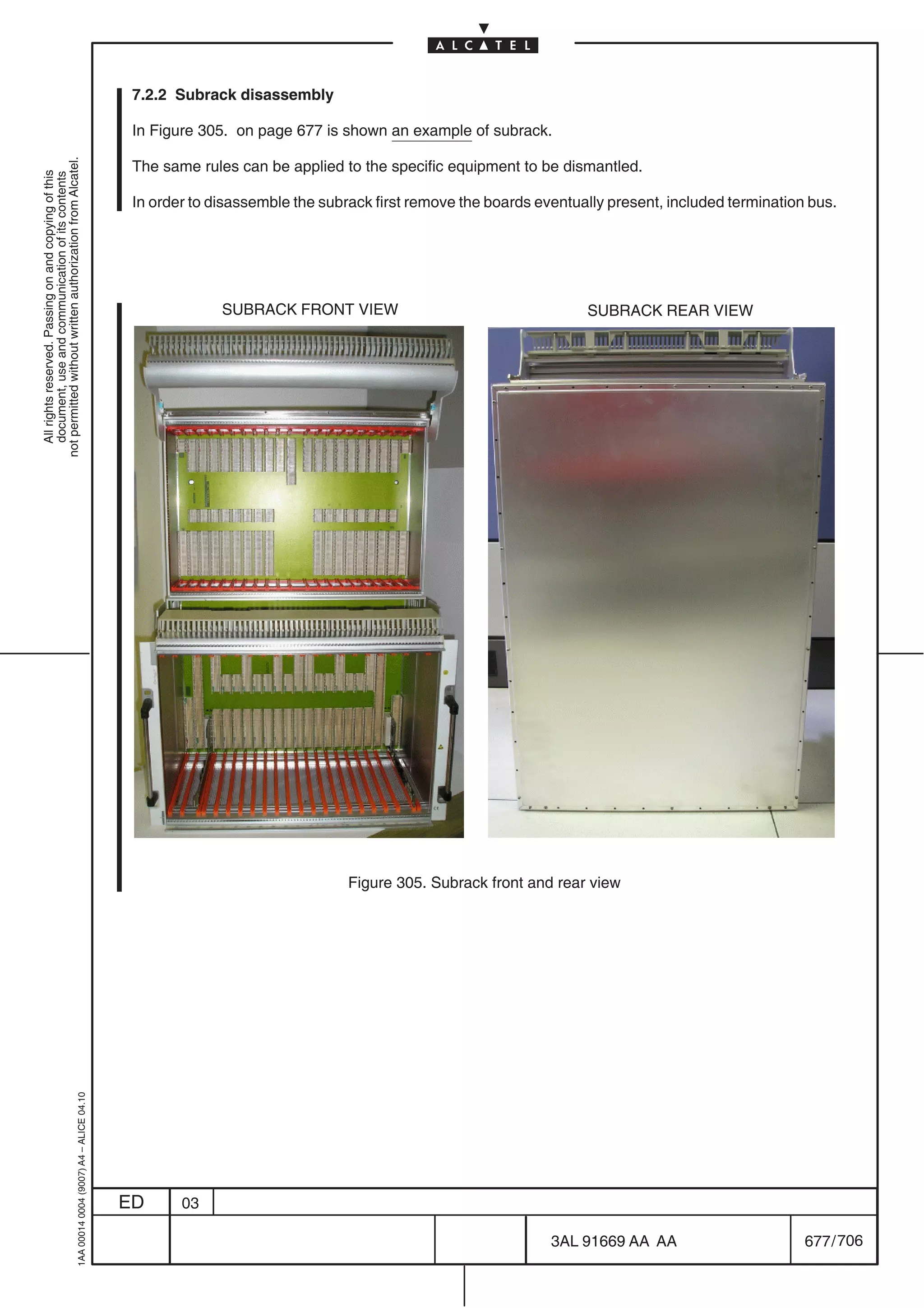 7.2.2 Subrack disassembly

                                                                                            In Figure 305. on page 677 is shown an example of subrack.
not permitted without written authorization from Alcatel.




                                                                                            The same rules can be applied to the specific equipment to be dismantled.
  All rights reserved. Passing on and copying of this
  document, use and communication of its contents




                                                                                            In order to disassemble the subrack first remove the boards eventually present, included termination bus.




                                                                                                         SUBRACK FRONT VIEW                                    SUBRACK REAR VIEW




                                                                                                                            Figure 305. Subrack front and rear view
                                                  1AA 00014 0004 (9007) A4 – ALICE 04.10




                                                                                           ED      03

                                                                                                                                                          3AL 91669 AA AA                       677 / 706


                                                                                                                                                                        706
 