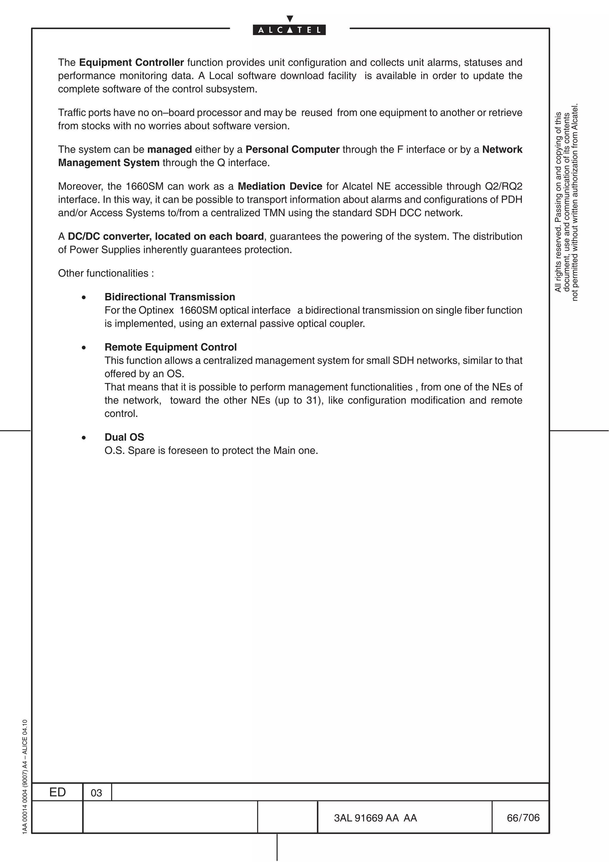 The Equipment Controller function provides unit configuration and collects unit alarms, statuses and
                                          performance monitoring data. A Local software download facility is available in order to update the
                                          complete software of the control subsystem.




                                                                                                                                                             not permitted without written authorization from Alcatel.
                                          Traffic ports have no on–board processor and may be reused from one equipment to another or retrieve




                                                                                                                                                               All rights reserved. Passing on and copying of this
                                                                                                                                                               document, use and communication of its contents
                                          from stocks with no worries about software version.

                                          The system can be managed either by a Personal Computer through the F interface or by a Network
                                          Management System through the Q interface.

                                          Moreover, the 1660SM can work as a Mediation Device for Alcatel NE accessible through Q2/RQ2
                                          interface. In this way, it can be possible to transport information about alarms and configurations of PDH
                                          and/or Access Systems to/from a centralized TMN using the standard SDH DCC network.

                                          A DC/DC converter, located on each board, guarantees the powering of the system. The distribution
                                          of Power Supplies inherently guarantees protection.

                                          Other functionalities :

                                               •        Bidirectional Transmission
                                                        For the Optinex 1660SM optical interface a bidirectional transmission on single fiber function
                                                        is implemented, using an external passive optical coupler.

                                               •        Remote Equipment Control
                                                        This function allows a centralized management system for small SDH networks, similar to that
                                                        offered by an OS.
                                                        That means that it is possible to perform management functionalities , from one of the NEs of
                                                        the network, toward the other NEs (up to 31), like configuration modification and remote
                                                        control.

                                               •        Dual OS
                                                        O.S. Spare is foreseen to protect the Main one.
1AA 00014 0004 (9007) A4 – ALICE 04.10




                                         ED        03

                                                                                                           3AL 91669 AA AA                        66 / 706


                                                                                                                         706
 