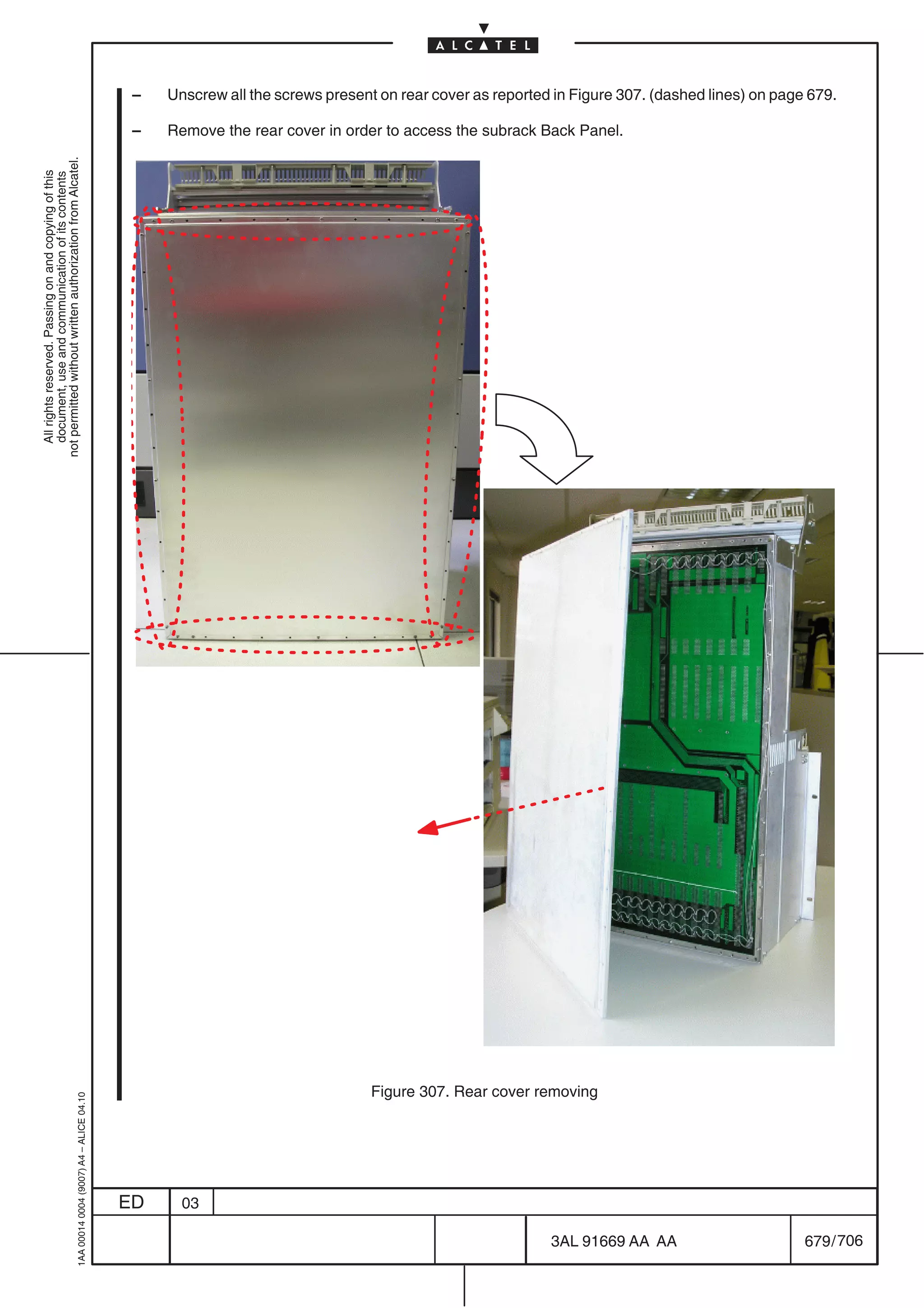 –   Unscrew all the screws present on rear cover as reported in Figure 307. (dashed lines) on page 679.

                                                                                            –   Remove the rear cover in order to access the subrack Back Panel.
not permitted without written authorization from Alcatel.
  All rights reserved. Passing on and copying of this
  document, use and communication of its contents




                                                                                                                              Figure 307. Rear cover removing
                                                  1AA 00014 0004 (9007) A4 – ALICE 04.10




                                                                                           ED     03

                                                                                                                                                        3AL 91669 AA AA                       679 / 706


                                                                                                                                                                      706
 