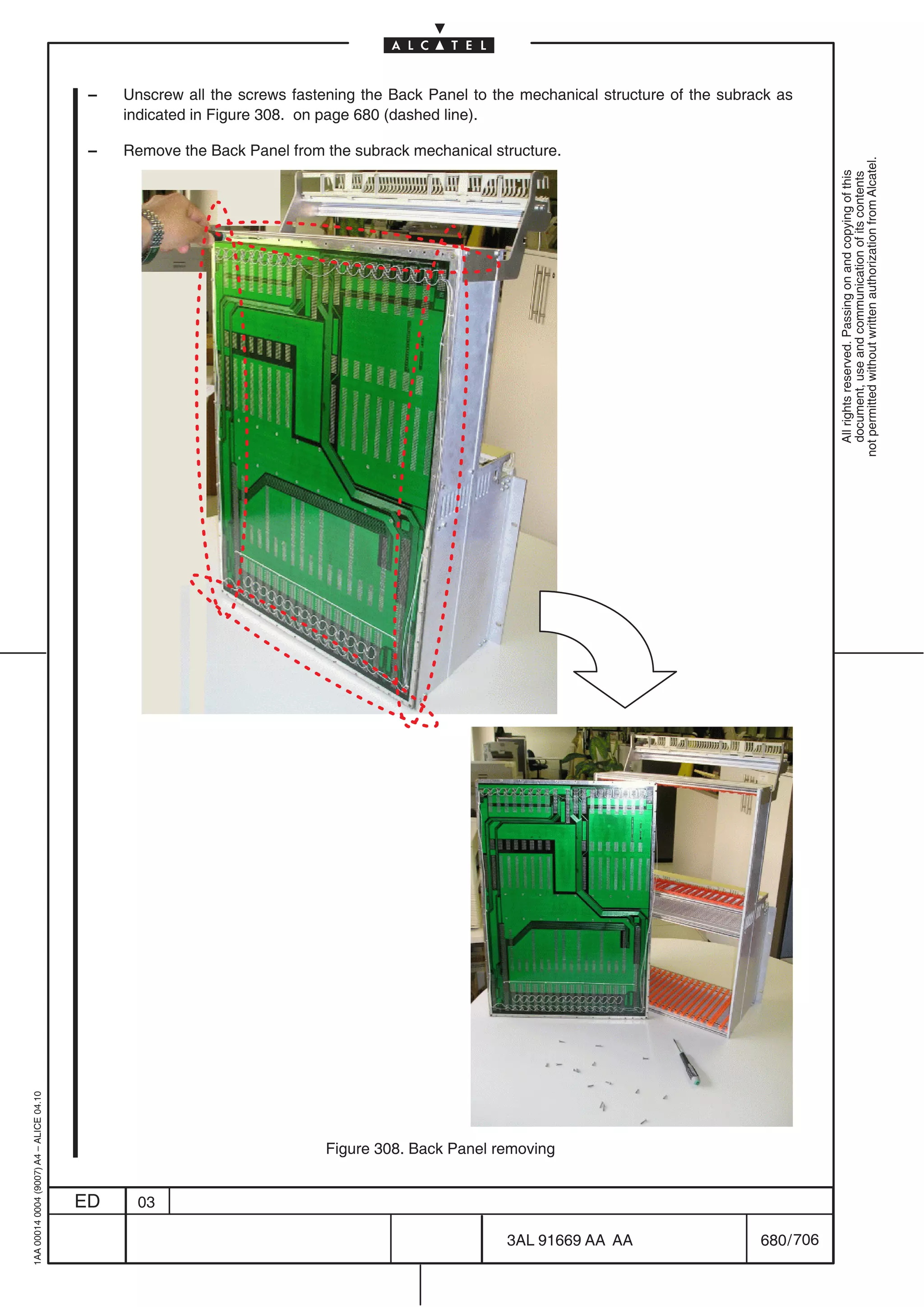 –   Unscrew all the screws fastening the Back Panel to the mechanical structure of the subrack as
                                              indicated in Figure 308. on page 680 (dashed line).

                                          –   Remove the Back Panel from the subrack mechanical structure.




                                                                                                                                                  not permitted without written authorization from Alcatel.
                                                                                                                                                    All rights reserved. Passing on and copying of this
                                                                                                                                                    document, use and communication of its contents
1AA 00014 0004 (9007) A4 – ALICE 04.10




                                                                          Figure 308. Back Panel removing


                                         ED    03

                                                                                                   3AL 91669 AA AA                    680 / 706


                                                                                                                706
 