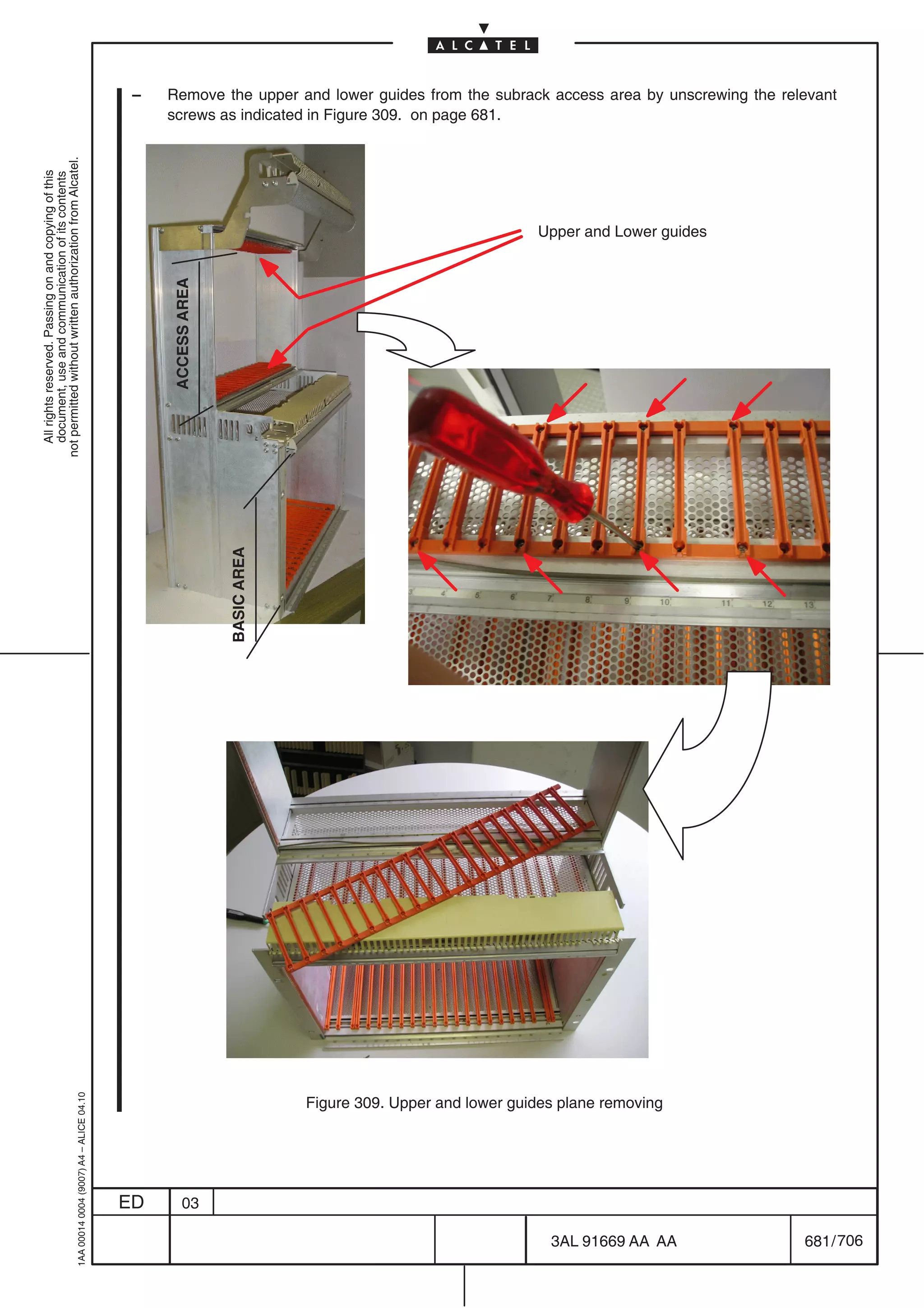 –   Remove the upper and lower guides from the subrack access area by unscrewing the relevant
                                                                                                screws as indicated in Figure 309. on page 681.
not permitted without written authorization from Alcatel.
  All rights reserved. Passing on and copying of this
  document, use and communication of its contents




                                                                                                                                                          Upper and Lower guides
                                                                                                ACCESS AREA


                                                                                                              BASIC AREA
                                                  1AA 00014 0004 (9007) A4 – ALICE 04.10




                                                                                                                           Figure 309. Upper and lower guides plane removing




                                                                                           ED       03

                                                                                                                                                            3AL 91669 AA AA         681 / 706


                                                                                                                                                                         706
 