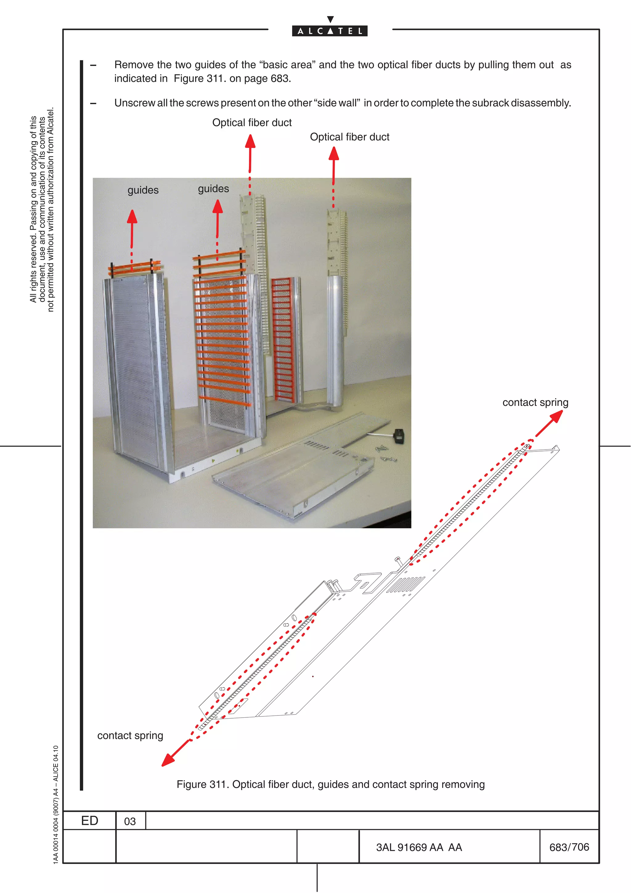 –      Remove the two guides of the “basic area” and the two optical fiber ducts by pulling them out as
                                                                                                   indicated in Figure 311. on page 683.

                                                                                            –      Unscrew all the screws present on the other “side wall” in order to complete the subrack disassembly.
not permitted without written authorization from Alcatel.
  All rights reserved. Passing on and copying of this




                                                                                                                        Optical fiber duct
  document, use and communication of its contents




                                                                                                                                              Optical fiber duct




                                                                                                      guides         guides




                                                                                                                                                                                        contact spring




                                                                                                contact spring
                                                  1AA 00014 0004 (9007) A4 – ALICE 04.10




                                                                                                                 Figure 311. Optical fiber duct, guides and contact spring removing


                                                                                           ED        03

                                                                                                                                                            3AL 91669 AA AA                        683 / 706


                                                                                                                                                                          706
 