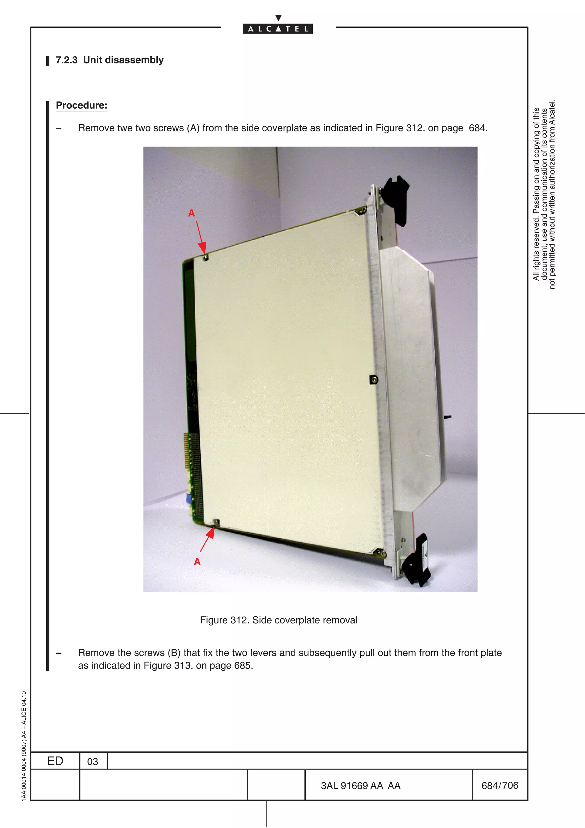 7.2.3 Unit disassembly




                                                                                                                                                      not permitted without written authorization from Alcatel.
                                          Procedure:




                                                                                                                                                        All rights reserved. Passing on and copying of this
                                                                                                                                                        document, use and communication of its contents
                                          –   Remove twe two screws (A) from the side coverplate as indicated in Figure 312. on page 684.




                                                                       A




                                                                        A




                                                                           Figure 312. Side coverplate removal


                                          –   Remove the screws (B) that fix the two levers and subsequently pull out them from the front plate
                                              as indicated in Figure 313. on page 685.
1AA 00014 0004 (9007) A4 – ALICE 04.10




                                         ED     03

                                                                                                     3AL 91669 AA AA                      684 / 706


                                                                                                                  706
 