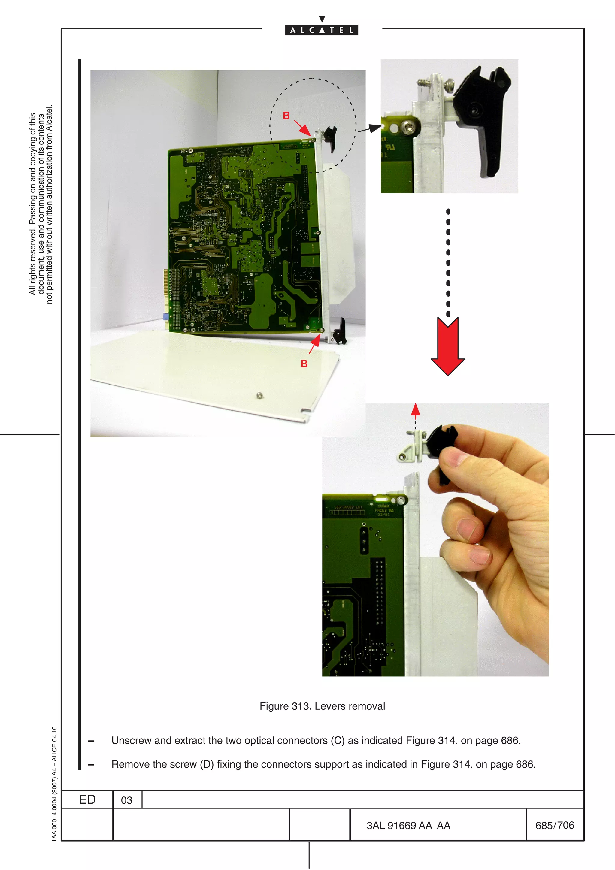 not permitted without written authorization from Alcatel.




                                                                                                                                    B
  All rights reserved. Passing on and copying of this
  document, use and communication of its contents




                                                                                                                                        B




                                                                                                                               Figure 313. Levers removal
                                                  1AA 00014 0004 (9007) A4 – ALICE 04.10




                                                                                            –   Unscrew and extract the two optical connectors (C) as indicated Figure 314. on page 686.

                                                                                            –   Remove the screw (D) fixing the connectors support as indicated in Figure 314. on page 686.


                                                                                           ED     03

                                                                                                                                                      3AL 91669 AA AA                      685 / 706


                                                                                                                                                                   706
 