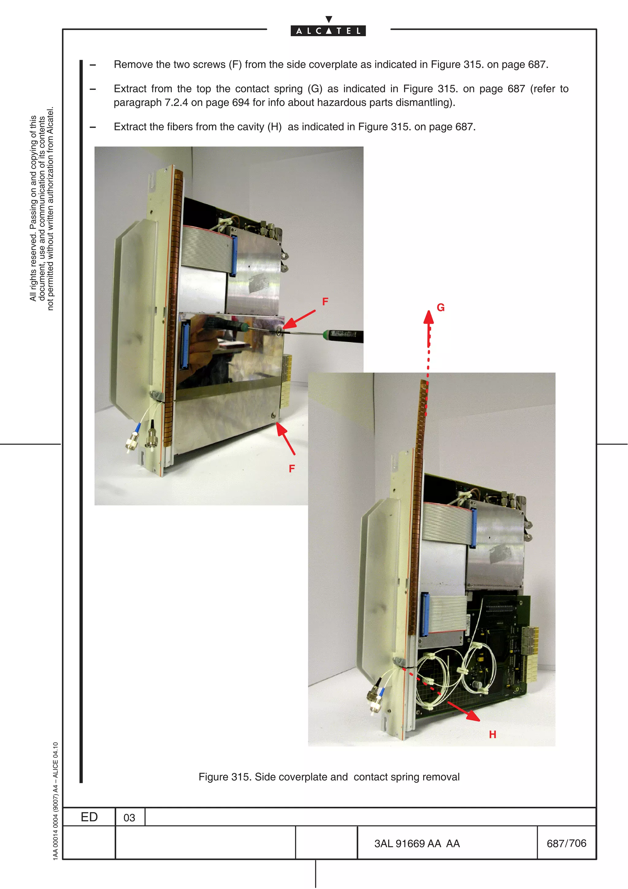 –   Remove the two screws (F) from the side coverplate as indicated in Figure 315. on page 687.

                                                                                            –   Extract from the top the contact spring (G) as indicated in Figure 315. on page 687 (refer to
                                                                                                paragraph 7.2.4 on page 694 for info about hazardous parts dismantling).
not permitted without written authorization from Alcatel.
  All rights reserved. Passing on and copying of this
  document, use and communication of its contents




                                                                                            –   Extract the fibers from the cavity (H) as indicated in Figure 315. on page 687.




                                                                                                                                             F
                                                                                                                                                                      G




                                                                                                                                      F




                                                                                                                                                                                  H
                                                  1AA 00014 0004 (9007) A4 – ALICE 04.10




                                                                                                                  Figure 315. Side coverplate and contact spring removal


                                                                                           ED     03

                                                                                                                                                        3AL 91669 AA AA                   687 / 706


                                                                                                                                                                      706
 