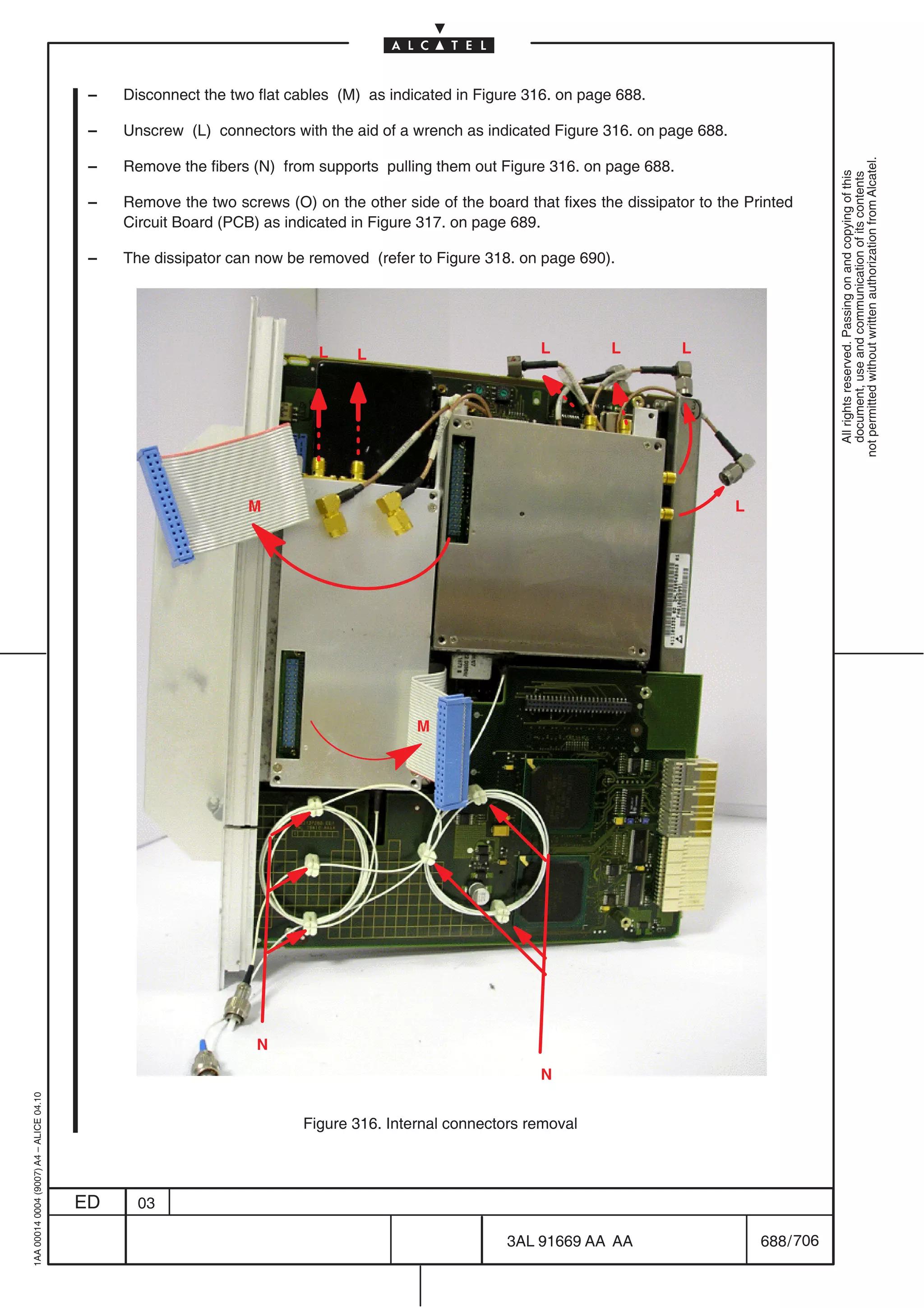 –   Disconnect the two flat cables (M) as indicated in Figure 316. on page 688.

                                          –   Unscrew (L) connectors with the aid of a wrench as indicated Figure 316. on page 688.




                                                                                                                                                      not permitted without written authorization from Alcatel.
                                          –   Remove the fibers (N) from supports pulling them out Figure 316. on page 688.




                                                                                                                                                        All rights reserved. Passing on and copying of this
                                                                                                                                                        document, use and communication of its contents
                                          –   Remove the two screws (O) on the other side of the board that fixes the dissipator to the Printed
                                              Circuit Board (PCB) as indicated in Figure 317. on page 689.

                                          –   The dissipator can now be removed (refer to Figure 318. on page 690).




                                                                          L    L                          L         L         L




                                                                M                                                                     L




                                                                                        M




                                                                 N
                                                                                                          N
1AA 00014 0004 (9007) A4 – ALICE 04.10




                                                                        Figure 316. Internal connectors removal




                                         ED     03

                                                                                                     3AL 91669 AA AA                      688 / 706


                                                                                                                  706
 