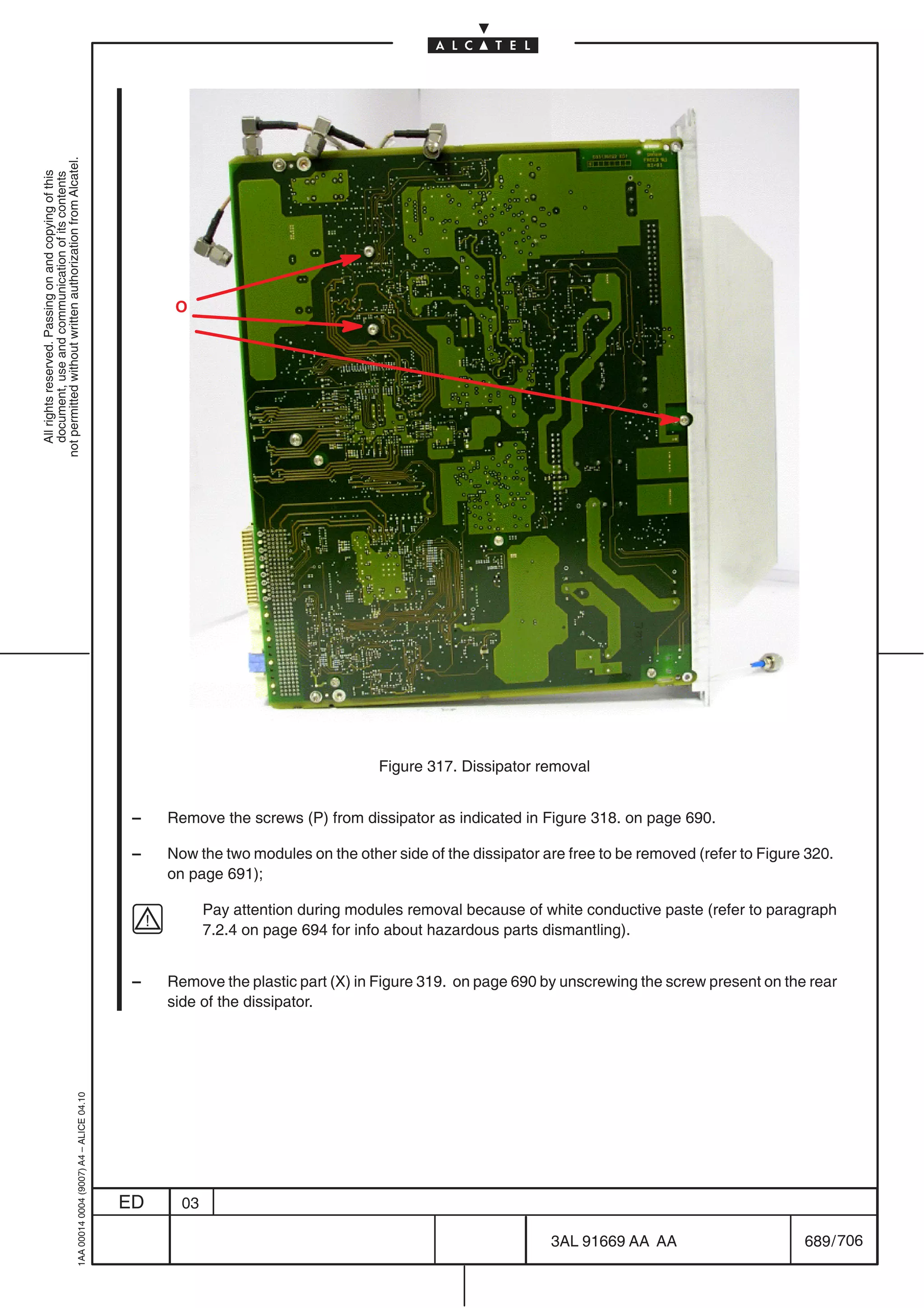 not permitted without written authorization from Alcatel.
  All rights reserved. Passing on and copying of this
  document, use and communication of its contents




                                                                                                 O




                                                                                                                                Figure 317. Dissipator removal


                                                                                            –   Remove the screws (P) from dissipator as indicated in Figure 318. on page 690.

                                                                                            –   Now the two modules on the other side of the dissipator are free to be removed (refer to Figure 320.
                                                                                                on page 691);

                                                                                                       Pay attention during modules removal because of white conductive paste (refer to paragraph
                                                                                                       7.2.4 on page 694 for info about hazardous parts dismantling).


                                                                                            –   Remove the plastic part (X) in Figure 319. on page 690 by unscrewing the screw present on the rear
                                                                                                side of the dissipator.
                                                  1AA 00014 0004 (9007) A4 – ALICE 04.10




                                                                                           ED     03

                                                                                                                                                         3AL 91669 AA AA                       689 / 706


                                                                                                                                                                       706
 
