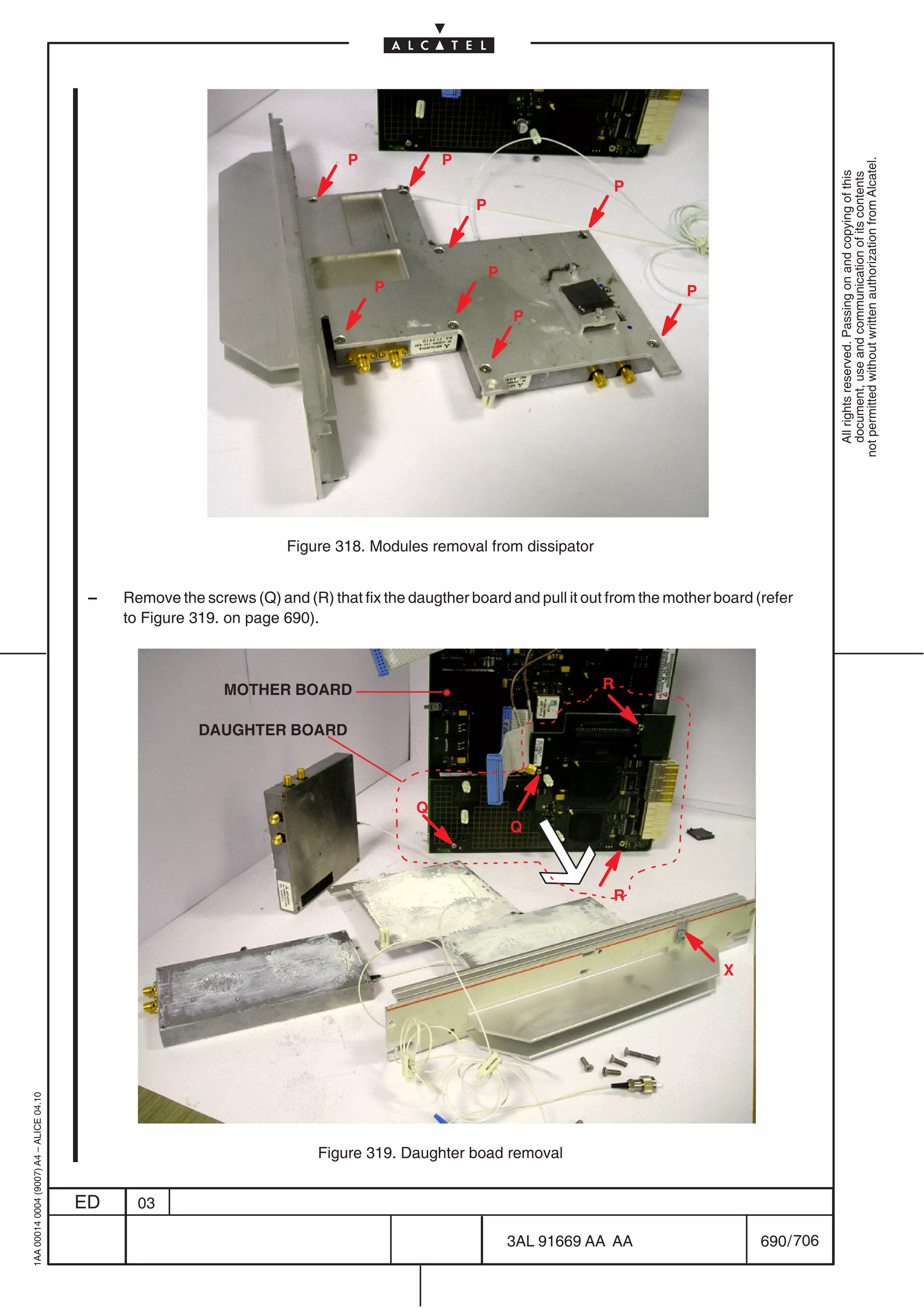 P             P




                                                                                                                                                           not permitted without written authorization from Alcatel.
                                                                                                                                                             All rights reserved. Passing on and copying of this
                                                                                                                                                             document, use and communication of its contents
                                                                                                                        P
                                                                                                   P



                                                                                                       P
                                                                                    P                                              P
                                                                                                           P




                                                                      Figure 318. Modules removal from dissipator


                                          –   Remove the screws (Q) and (R) that fix the daugther board and pull it out from the mother board (refer
                                              to Figure 319. on page 690).



                                                             MOTHER BOARD                                              R

                                                         DAUGHTER BOARD



                                                                                          Q
                                                                                                           Q



                                                                                                                        R



                                                                                                                                         X
1AA 00014 0004 (9007) A4 – ALICE 04.10




                                                                           Figure 319. Daughter boad removal


                                         ED     03

                                                                                                           3AL 91669 AA AA                     690 / 706


                                                                                                                      706
 