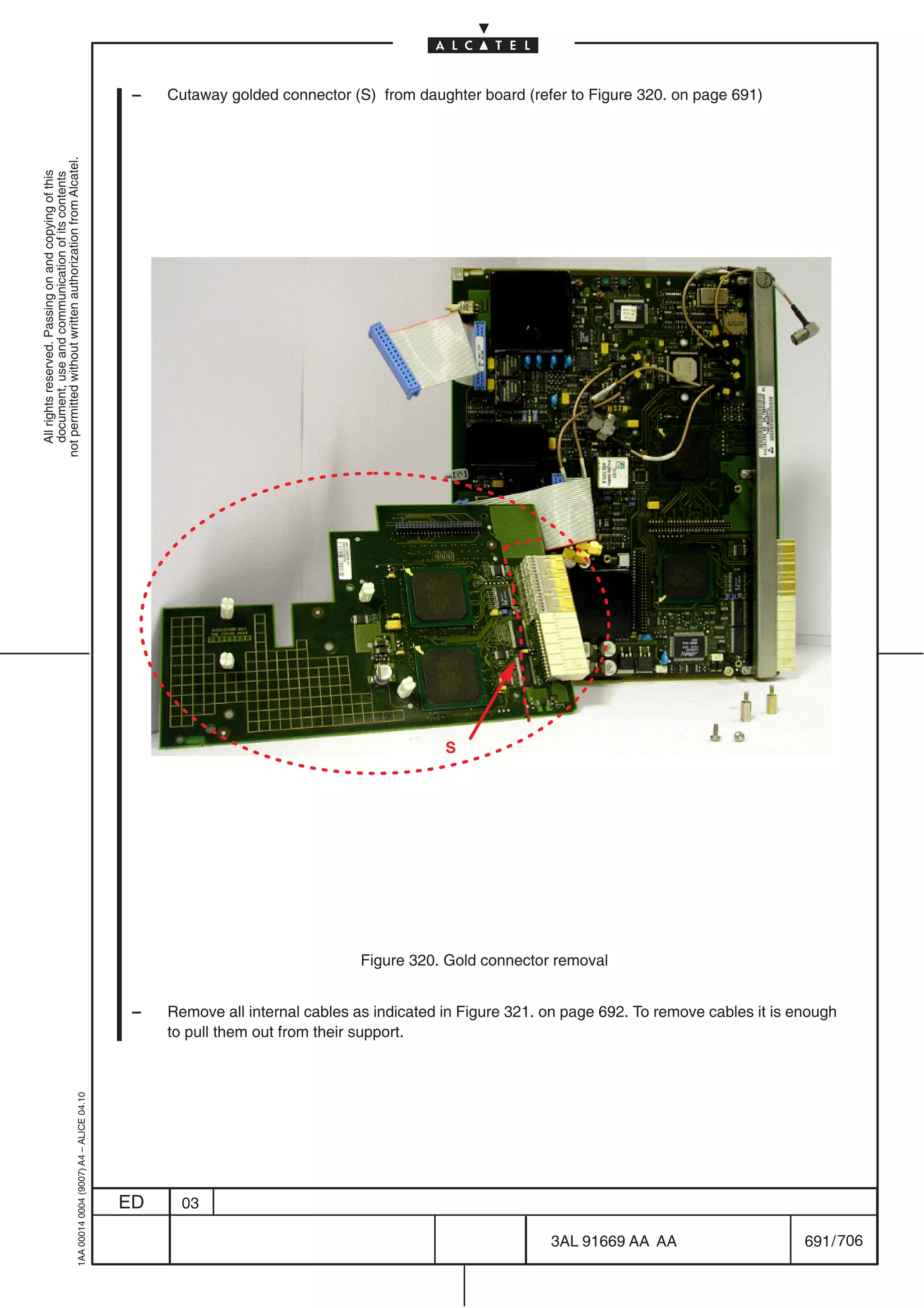 –   Cutaway golded connector (S) from daughter board (refer to Figure 320. on page 691)
not permitted without written authorization from Alcatel.
  All rights reserved. Passing on and copying of this
  document, use and communication of its contents




                                                                                                                                        S




                                                                                                                           Figure 320. Gold connector removal


                                                                                            –   Remove all internal cables as indicated in Figure 321. on page 692. To remove cables it is enough
                                                                                                to pull them out from their support.
                                                  1AA 00014 0004 (9007) A4 – ALICE 04.10




                                                                                           ED     03

                                                                                                                                                       3AL 91669 AA AA                      691 / 706


                                                                                                                                                                    706
 