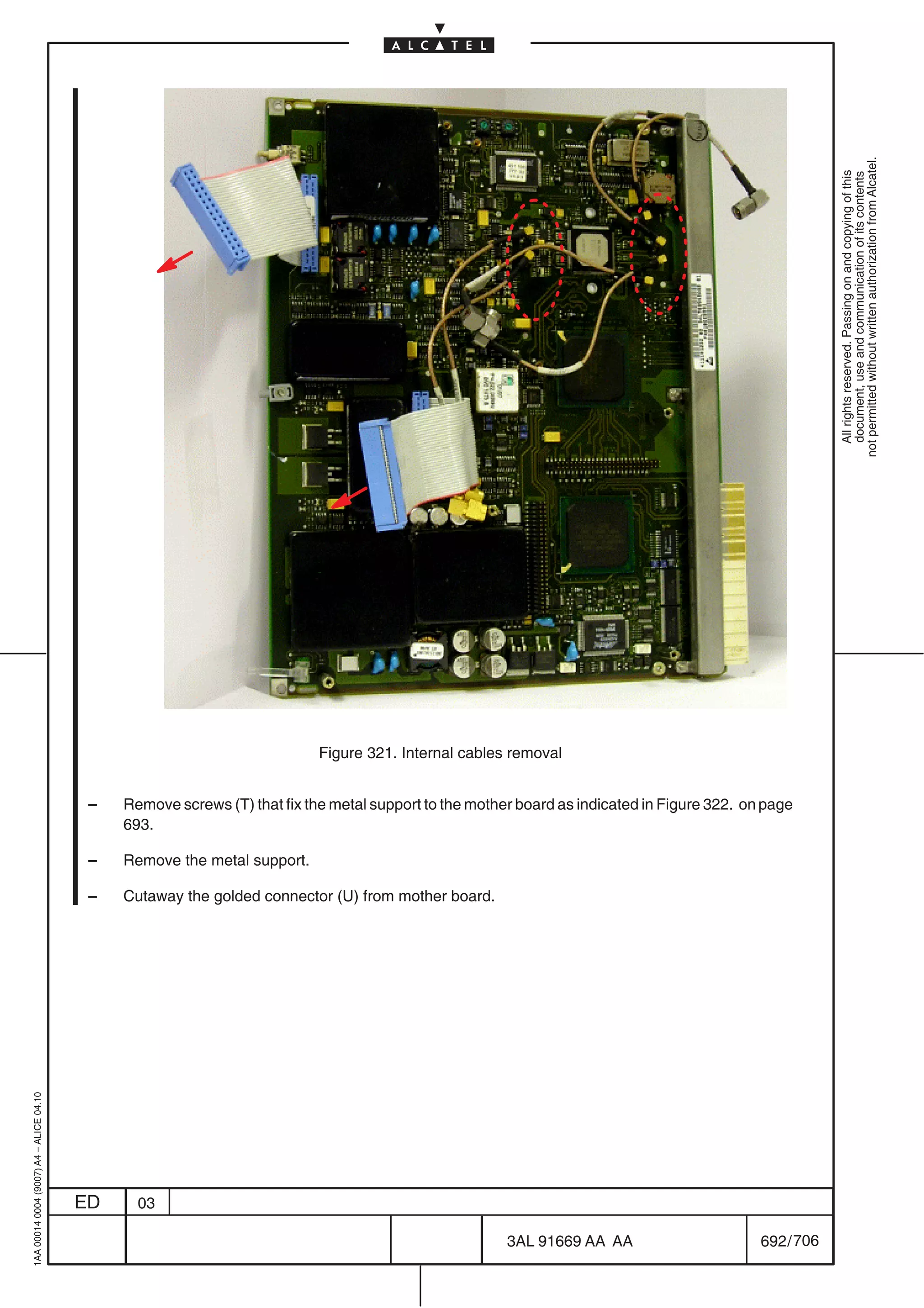 not permitted without written authorization from Alcatel.
                                                                                                                                                           All rights reserved. Passing on and copying of this
                                                                                                                                                           document, use and communication of its contents
                                                                           Figure 321. Internal cables removal


                                          –   Remove screws (T) that fix the metal support to the mother board as indicated in Figure 322. on page
                                              693.

                                          –   Remove the metal support.

                                          –   Cutaway the golded connector (U) from mother board.
1AA 00014 0004 (9007) A4 – ALICE 04.10




                                         ED     03

                                                                                                       3AL 91669 AA AA                       692 / 706


                                                                                                                    706
 
